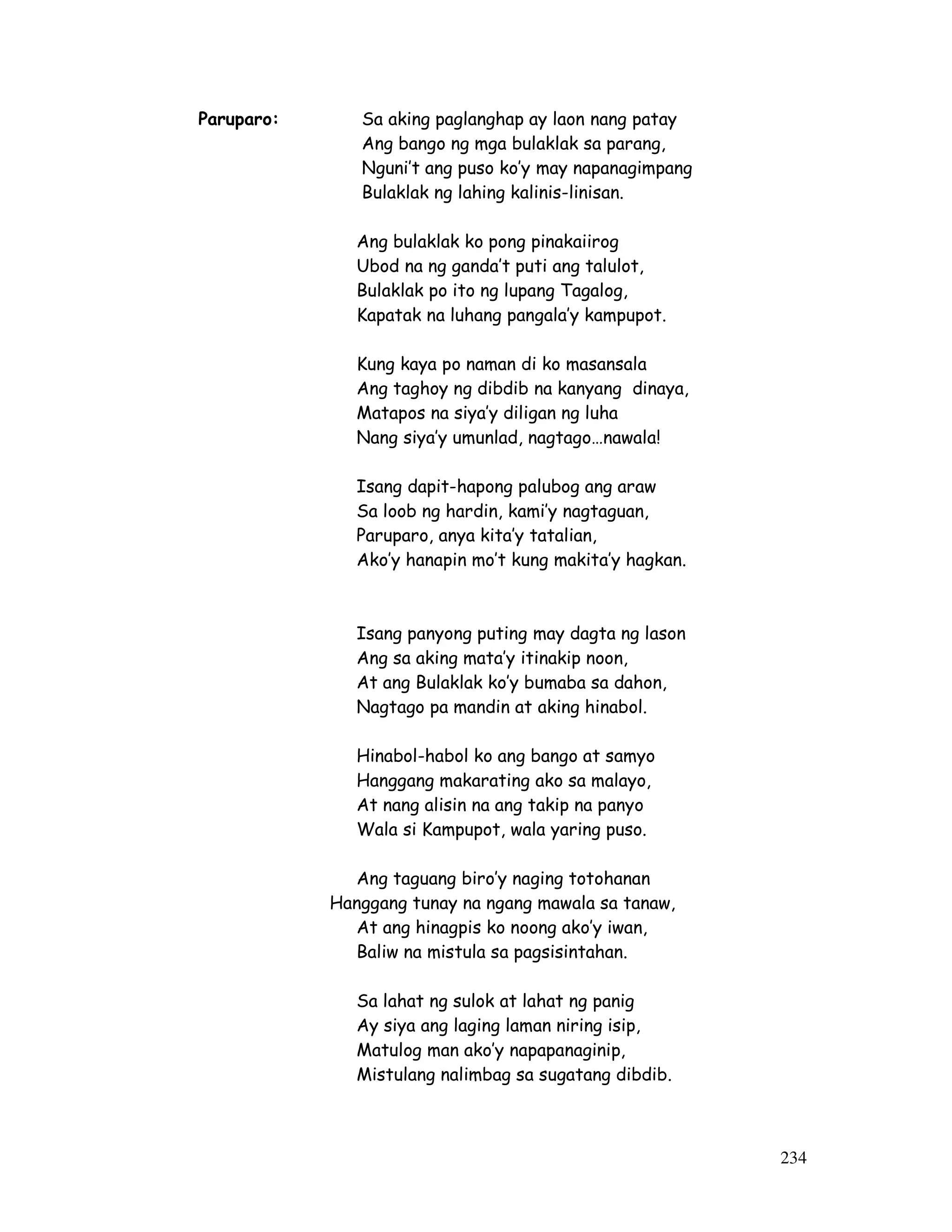234 
Paruparo: Sa aking paglanghap ay laon nang patay 
Ang bango ng mga bulaklak sa parang, 
Nguni’t ang puso ko’y may napanagimpang 
Bulaklak ng lahing kalinis-linisan. 
Ang bulaklak ko pong pinakaiirog 
Ubod na ng ganda’t puti ang talulot, 
Bulaklak po ito ng lupang Tagalog, 
Kapatak na luhang pangala’y kampupot. 
Kung kaya po naman di ko masansala 
Ang taghoy ng dibdib na kanyang dinaya, 
Matapos na siya’y diligan ng luha 
Nang siya’y umunlad, nagtago…nawala! 
Isang dapit-hapong palubog ang araw 
Sa loob ng hardin, kami’y nagtaguan, 
Paruparo, anya kita’y tatalian, 
Ako’y hanapin mo’t kung makita’y hagkan. 
Isang panyong puting may dagta ng lason 
Ang sa aking mata’y itinakip noon, 
At ang Bulaklak ko’y bumaba sa dahon, 
Nagtago pa mandin at aking hinabol. 
Hinabol-habol ko ang bango at samyo 
Hanggang makarating ako sa malayo, 
At nang alisin na ang takip na panyo 
Wala si Kampupot, wala yaring puso. 
Ang taguang biro’y naging totohanan 
Hanggang tunay na ngang mawala sa tanaw, 
At ang hinagpis ko noong ako’y iwan, 
Baliw na mistula sa pagsisintahan. 
Sa lahat ng sulok at lahat ng panig 
Ay siya ang laging laman niring isip, 
Matulog man ako’y napapanaginip, 
Mistulang nalimbag sa sugatang dibdib. 
 