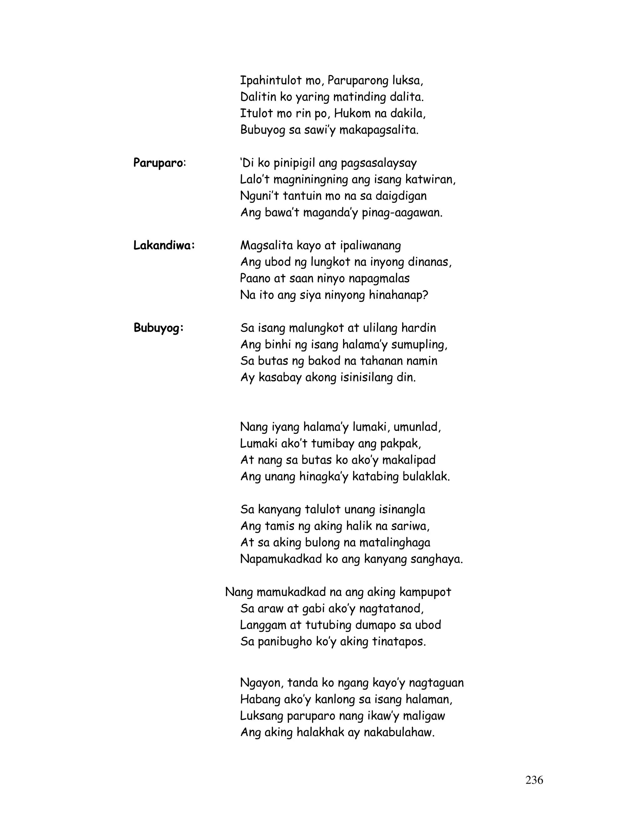 236 
Ipahintulot mo, Paruparong luksa, 
Dalitin ko yaring matinding dalita. 
Itulot mo rin po, Hukom na dakila, 
Bubuyog sa sawi’y makapagsalita. 
Paruparo: ‘Di ko pinipigil ang pagsasalaysay 
Lalo’t magniningning ang isang katwiran, 
Nguni’t tantuin mo na sa daigdigan 
Ang bawa’t maganda’y pinag-aagawan. 
Lakandiwa: Magsalita kayo at ipaliwanang 
Ang ubod ng lungkot na inyong dinanas, 
Paano at saan ninyo napagmalas 
Na ito ang siya ninyong hinahanap? 
Bubuyog: Sa isang malungkot at ulilang hardin 
Ang binhi ng isang halama’y sumupling, 
Sa butas ng bakod na tahanan namin 
Ay kasabay akong isinisilang din. 
Nang iyang halama’y lumaki, umunlad, 
Lumaki ako’t tumibay ang pakpak, 
At nang sa butas ko ako’y makalipad 
Ang unang hinagka’y katabing bulaklak. 
Sa kanyang talulot unang isinangla 
Ang tamis ng aking halik na sariwa, 
At sa aking bulong na matalinghaga 
Napamukadkad ko ang kanyang sanghaya. 
Nang mamukadkad na ang aking kampupot 
Sa araw at gabi ako’y nagtatanod, 
Langgam at tutubing dumapo sa ubod 
Sa panibugho ko’y aking tinatapos. 
Ngayon, tanda ko ngang kayo’y nagtaguan 
Habang ako’y kanlong sa isang halaman, 
Luksang paruparo nang ikaw’y maligaw 
Ang aking halakhak ay nakabulahaw. 
 