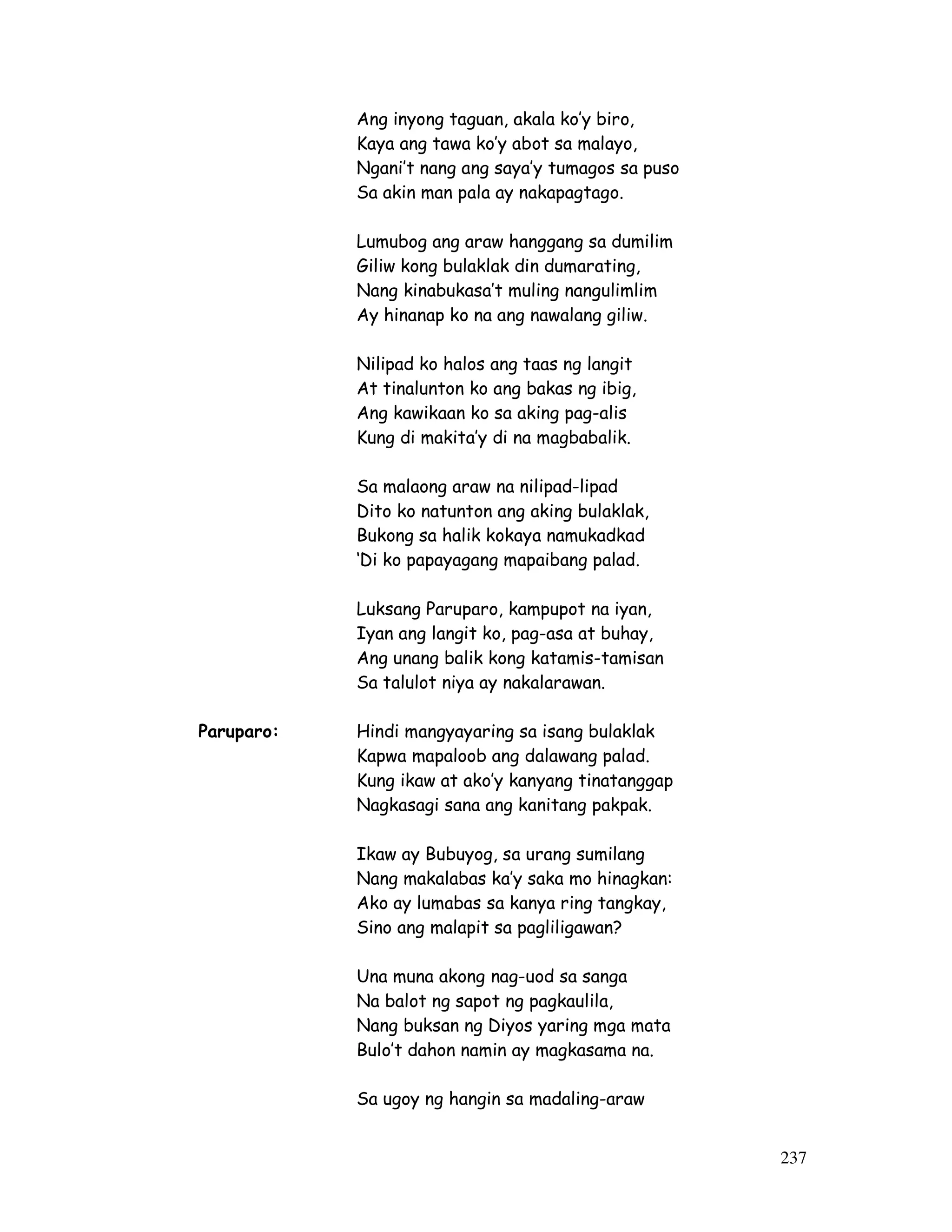 237 
Ang inyong taguan, akala ko’y biro, 
Kaya ang tawa ko’y abot sa malayo, 
Ngani’t nang ang saya’y tumagos sa puso 
Sa akin man pala ay nakapagtago. 
Lumubog ang araw hanggang sa dumilim 
Giliw kong bulaklak din dumarating, 
Nang kinabukasa’t muling nangulimlim 
Ay hinanap ko na ang nawalang giliw. 
Nilipad ko halos ang taas ng langit 
At tinalunton ko ang bakas ng ibig, 
Ang kawikaan ko sa aking pag-alis 
Kung di makita’y di na magbabalik. 
Sa malaong araw na nilipad-lipad 
Dito ko natunton ang aking bulaklak, 
Bukong sa halik kokaya namukadkad 
‘Di ko papayagang mapaibang palad. 
Luksang Paruparo, kampupot na iyan, 
Iyan ang langit ko, pag-asa at buhay, 
Ang unang balik kong katamis-tamisan 
Sa talulot niya ay nakalarawan. 
Paruparo: Hindi mangyayaring sa isang bulaklak 
Kapwa mapaloob ang dalawang palad. 
Kung ikaw at ako’y kanyang tinatanggap 
Nagkasagi sana ang kanitang pakpak. 
Ikaw ay Bubuyog, sa urang sumilang 
Nang makalabas ka’y saka mo hinagkan: 
Ako ay lumabas sa kanya ring tangkay, 
Sino ang malapit sa pagliligawan? 
Una muna akong nag-uod sa sanga 
Na balot ng sapot ng pagkaulila, 
Nang buksan ng Diyos yaring mga mata 
Bulo’t dahon namin ay magkasama na. 
Sa ugoy ng hangin sa madaling-araw 
 