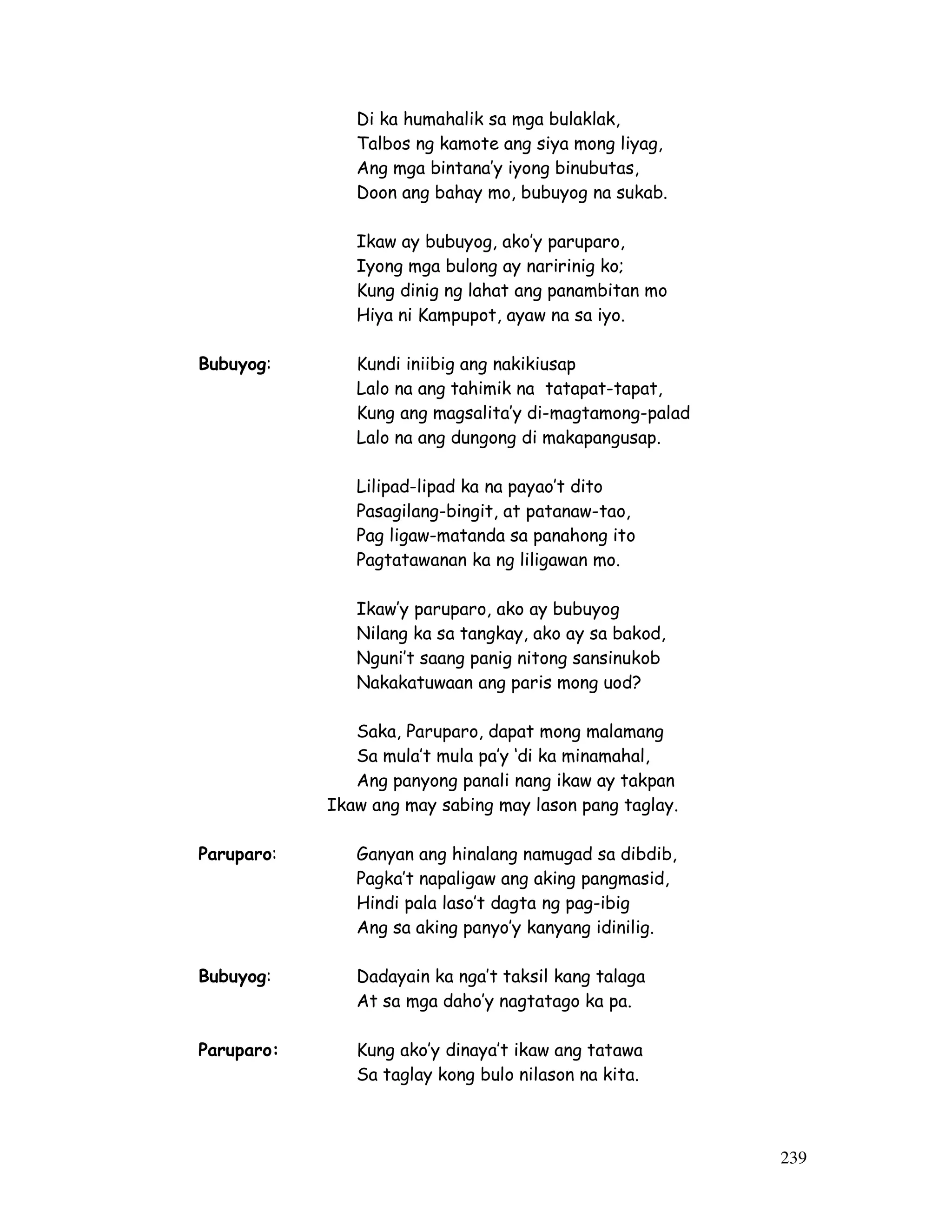 239 
Di ka humahalik sa mga bulaklak, 
Talbos ng kamote ang siya mong liyag, 
Ang mga bintana’y iyong binubutas, 
Doon ang bahay mo, bubuyog na sukab. 
Ikaw ay bubuyog, ako’y paruparo, 
Iyong mga bulong ay naririnig ko; 
Kung dinig ng lahat ang panambitan mo 
Hiya ni Kampupot, ayaw na sa iyo. 
Bubuyog: Kundi iniibig ang nakikiusap 
Lalo na ang tahimik na tatapat-tapat, 
Kung ang magsalita’y di-magtamong-palad 
Lalo na ang dungong di makapangusap. 
Lilipad-lipad ka na payao’t dito 
Pasagilang-bingit, at patanaw-tao, 
Pag ligaw-matanda sa panahong ito 
Pagtatawanan ka ng liligawan mo. 
Ikaw’y paruparo, ako ay bubuyog 
Nilang ka sa tangkay, ako ay sa bakod, 
Nguni’t saang panig nitong sansinukob 
Nakakatuwaan ang paris mong uod? 
Saka, Paruparo, dapat mong malamang 
Sa mula’t mula pa’y ‘di ka minamahal, 
Ang panyong panali nang ikaw ay takpan 
Ikaw ang may sabing may lason pang taglay. 
Paruparo: Ganyan ang hinalang namugad sa dibdib, 
Pagka’t napaligaw ang aking pangmasid, 
Hindi pala laso’t dagta ng pag-ibig 
Ang sa aking panyo’y kanyang idinilig. 
Bubuyog: Dadayain ka nga’t taksil kang talaga 
At sa mga daho’y nagtatago ka pa. 
Paruparo: Kung ako’y dinaya’t ikaw ang tatawa 
Sa taglay kong bulo nilason na kita. 
 