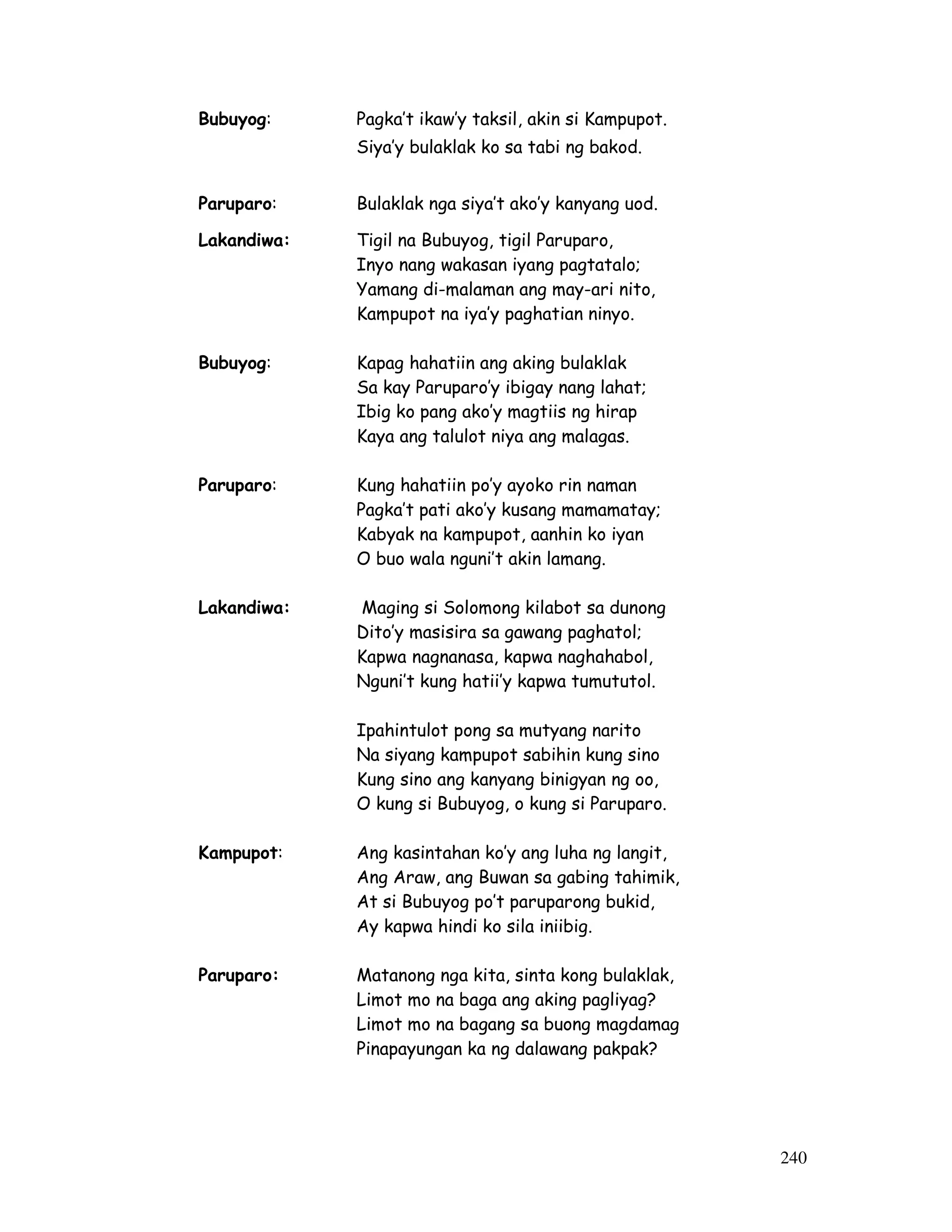 240 
Bubuyog: Pagka’t ikaw’y taksil, akin si Kampupot. 
Siya’y bulaklak ko sa tabi ng bakod. 
Paruparo: Bulaklak nga siya’t ako’y kanyang uod. 
Lakandiwa: Tigil na Bubuyog, tigil Paruparo, 
Inyo nang wakasan iyang pagtatalo; 
Yamang di-malaman ang may-ari nito, 
Kampupot na iya’y paghatian ninyo. 
Bubuyog: Kapag hahatiin ang aking bulaklak 
Sa kay Paruparo’y ibigay nang lahat; 
Ibig ko pang ako’y magtiis ng hirap 
Kaya ang talulot niya ang malagas. 
Paruparo: Kung hahatiin po’y ayoko rin naman 
Pagka’t pati ako’y kusang mamamatay; 
Kabyak na kampupot, aanhin ko iyan 
O buo wala nguni’t akin lamang. 
Lakandiwa: Maging si Solomong kilabot sa dunong 
Dito’y masisira sa gawang paghatol; 
Kapwa nagnanasa, kapwa naghahabol, 
Nguni’t kung hatii’y kapwa tumututol. 
Ipahintulot pong sa mutyang narito 
Na siyang kampupot sabihin kung sino 
Kung sino ang kanyang binigyan ng oo, 
O kung si Bubuyog, o kung si Paruparo. 
Kampupot: Ang kasintahan ko’y ang luha ng langit, 
Ang Araw, ang Buwan sa gabing tahimik, 
At si Bubuyog po’t paruparong bukid, 
Ay kapwa hindi ko sila iniibig. 
Paruparo: Matanong nga kita, sinta kong bulaklak, 
Limot mo na baga ang aking pagliyag? 
Limot mo na bagang sa buong magdamag 
Pinapayungan ka ng dalawang pakpak? 
 
