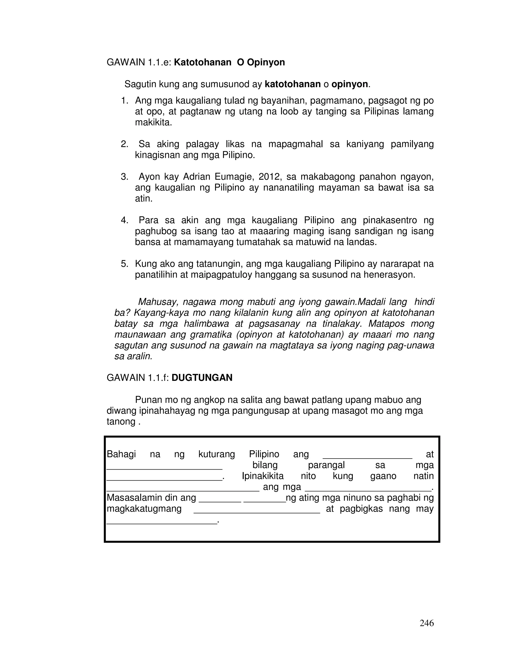 246 
GAWAIN 1.1.e: Katotohanan O Opinyon 
Sagutin kung ang sumusunod ay katotohanan o opinyon. 
1. Ang mga kaugaliang tulad ng bayanihan, pagmamano, pagsagot ng po 
at opo, at pagtanaw ng utang na loob ay tanging sa Pilipinas lamang 
makikita. 
2. Sa aking palagay likas na mapagmahal sa kaniyang pamilyang 
kinagisnan ang mga Pilipino. 
3. Ayon kay Adrian Eumagie, 2012, sa makabagong panahon ngayon, 
ang kaugalian ng Pilipino ay nananatiling mayaman sa bawat isa sa 
atin. 
4. Para sa akin ang mga kaugaliang Pilipino ang pinakasentro ng 
paghubog sa isang tao at maaaring maging isang sandigan ng isang 
bansa at mamamayang tumatahak sa matuwid na landas. 
5. Kung ako ang tatanungin, ang mga kaugaliang Pilipino ay nararapat na 
panatilihin at maipagpatuloy hanggang sa susunod na henerasyon. 
Mahusay, nagawa mong mabuti ang iyong gawain.Madali lang hindi 
ba? Kayang-kaya mo nang kilalanin kung alin ang opinyon at katotohanan 
batay sa mga halimbawa at pagsasanay na tinalakay. Matapos mong 
maunawaan ang gramatika (opinyon at katotohanan) ay maaari mo nang 
sagutan ang susunod na gawain na magtataya sa iyong naging pag-unawa 
sa aralin. 
GAWAIN 1.1.f: DUGTUNGAN 
Punan mo ng angkop na salita ang bawat patlang upang mabuo ang 
diwang ipinahahayag ng mga pangungusap at upang masagot mo ang mga 
tanong . 
Bahagi na ng kuturang Pilipino ang _________________ at 
______________________ bilang parangal sa mga 
______________________. Ipinakikita nito kung gaano natin 
_____________________________ ang mga ________________________. 
Masasalamin din ang ________ ________ng ating mga ninuno sa paghabi ng 
magkakatugmang ________________________ at pagbigkas nang may 
_____________________. 
 
