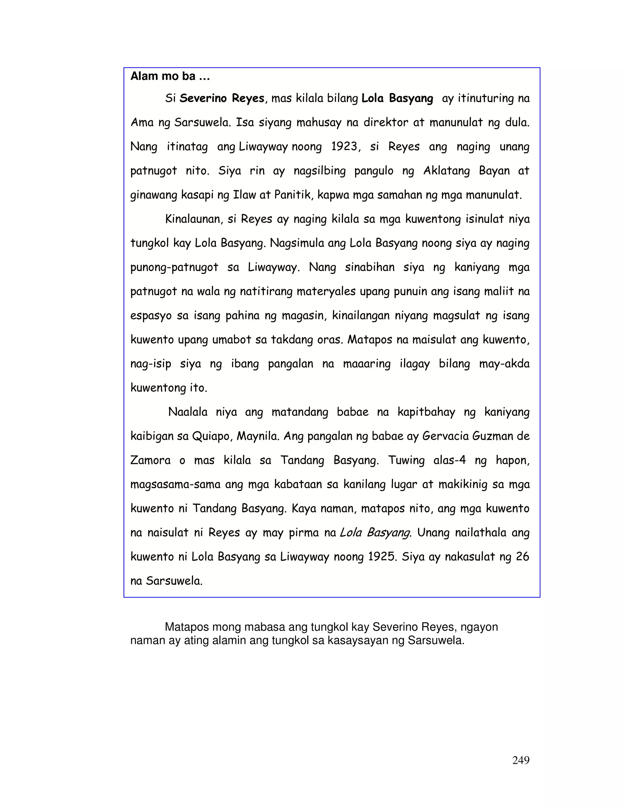 249 
Alam mo ba … 
Si Severino Reyes, mas kilala bilang Lola Basyang ay itinuturing na 
Ama ng Sarsuwela. Isa siyang mahusay na direktor at manunulat ng dula. 
Nang itinatag ang Liwayway noong 1923, si Reyes ang naging unang 
patnugot nito. Siya rin ay nagsilbing pangulo ng Aklatang Bayan at 
ginawang kasapi ng Ilaw at Panitik, kapwa mga samahan ng mga manunulat. 
Kinalaunan, si Reyes ay naging kilala sa mga kuwentong isinulat niya 
tungkol kay Lola Basyang. Nagsimula ang Lola Basyang noong siya ay naging 
punong-patnugot sa Liwayway. Nang sinabihan siya ng kaniyang mga 
patnugot na wala ng natitirang materyales upang punuin ang isang maliit na 
espasyo sa isang pahina ng magasin, kinailangan niyang magsulat ng isang 
kuwento upang umabot sa takdang oras. Matapos na maisulat ang kuwento, 
nag-isip siya ng ibang pangalan na maaaring ilagay bilang may-akda 
kuwentong ito. 
Naalala niya ang matandang babae na kapitbahay ng kaniyang 
kaibigan sa Quiapo, Maynila. Ang pangalan ng babae ay Gervacia Guzman de 
Zamora o mas kilala sa Tandang Basyang. Tuwing alas-4 ng hapon, 
magsasama-sama ang mga kabataan sa kanilang lugar at makikinig sa mga 
kuwento ni Tandang Basyang. Kaya naman, matapos nito, ang mga kuwento 
na naisulat ni Reyes ay may pirma na Lola Basyang. Unang nailathala ang 
kuwento ni Lola Basyang sa Liwayway noong 1925. Siya ay nakasulat ng 26 
na Sarsuwela. 
Matapos mong mabasa ang tungkol kay Severino Reyes, ngayon 
naman ay ating alamin ang tungkol sa kasaysayan ng Sarsuwela. 
 