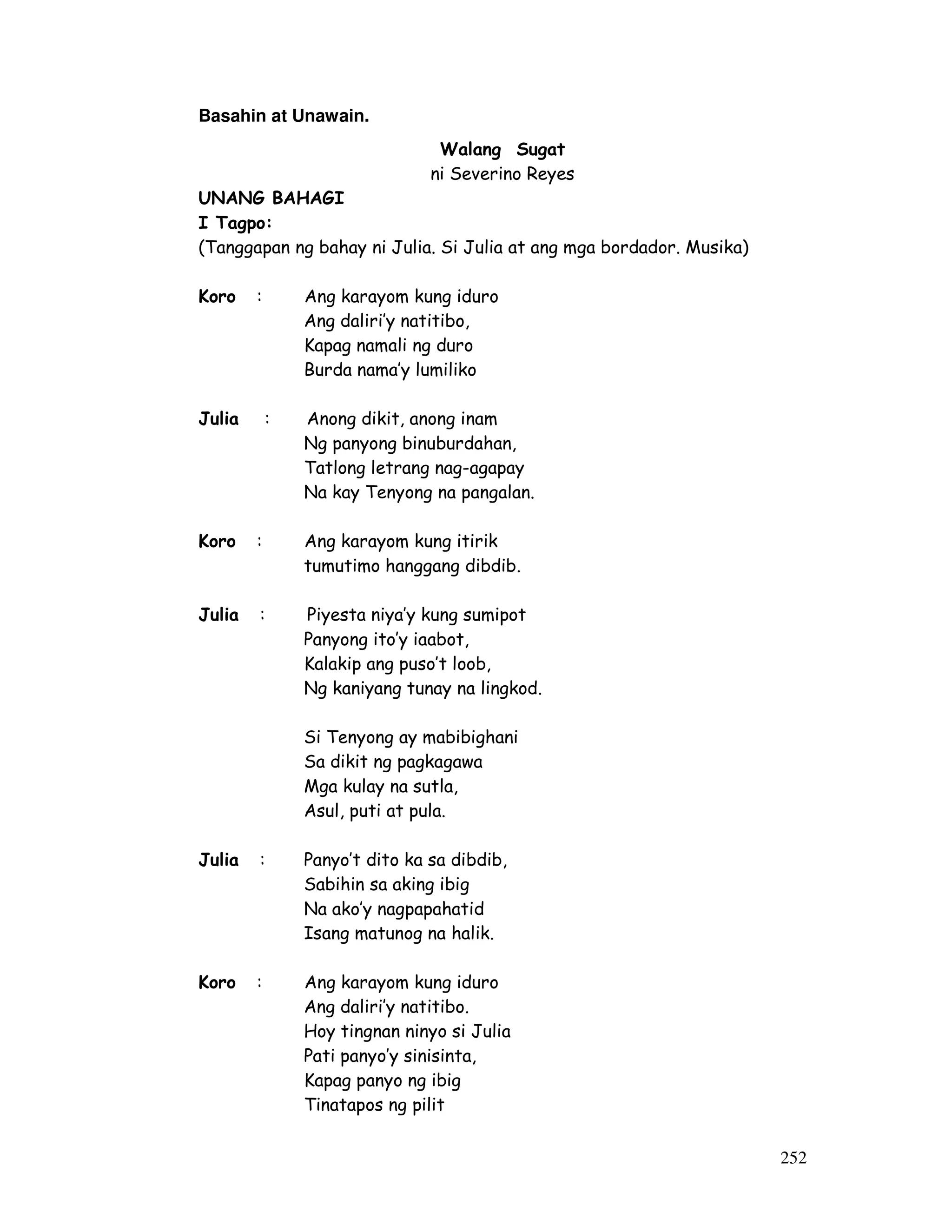 252 
Basahin at Unawain. 
Walang Sugat 
ni Severino Reyes 
UNANG BAHAGI 
I Tagpo: 
(Tanggapan ng bahay ni Julia. Si Julia at ang mga bordador. Musika) 
Koro : Ang karayom kung iduro 
Ang daliri’y natitibo, 
Kapag namali ng duro 
Burda nama’y lumiliko 
Julia : Anong dikit, anong inam 
Ng panyong binuburdahan, 
Tatlong letrang nag-agapay 
Na kay Tenyong na pangalan. 
Koro : Ang karayom kung itirik 
tumutimo hanggang dibdib. 
Julia : Piyesta niya’y kung sumipot 
Panyong ito’y iaabot, 
Kalakip ang puso’t loob, 
Ng kaniyang tunay na lingkod. 
Si Tenyong ay mabibighani 
Sa dikit ng pagkagawa 
Mga kulay na sutla, 
Asul, puti at pula. 
Julia : Panyo’t dito ka sa dibdib, 
Sabihin sa aking ibig 
Na ako’y nagpapahatid 
Isang matunog na halik. 
Koro : Ang karayom kung iduro 
Ang daliri’y natitibo. 
Hoy tingnan ninyo si Julia 
Pati panyo’y sinisinta, 
Kapag panyo ng ibig 
Tinatapos ng pilit 
 