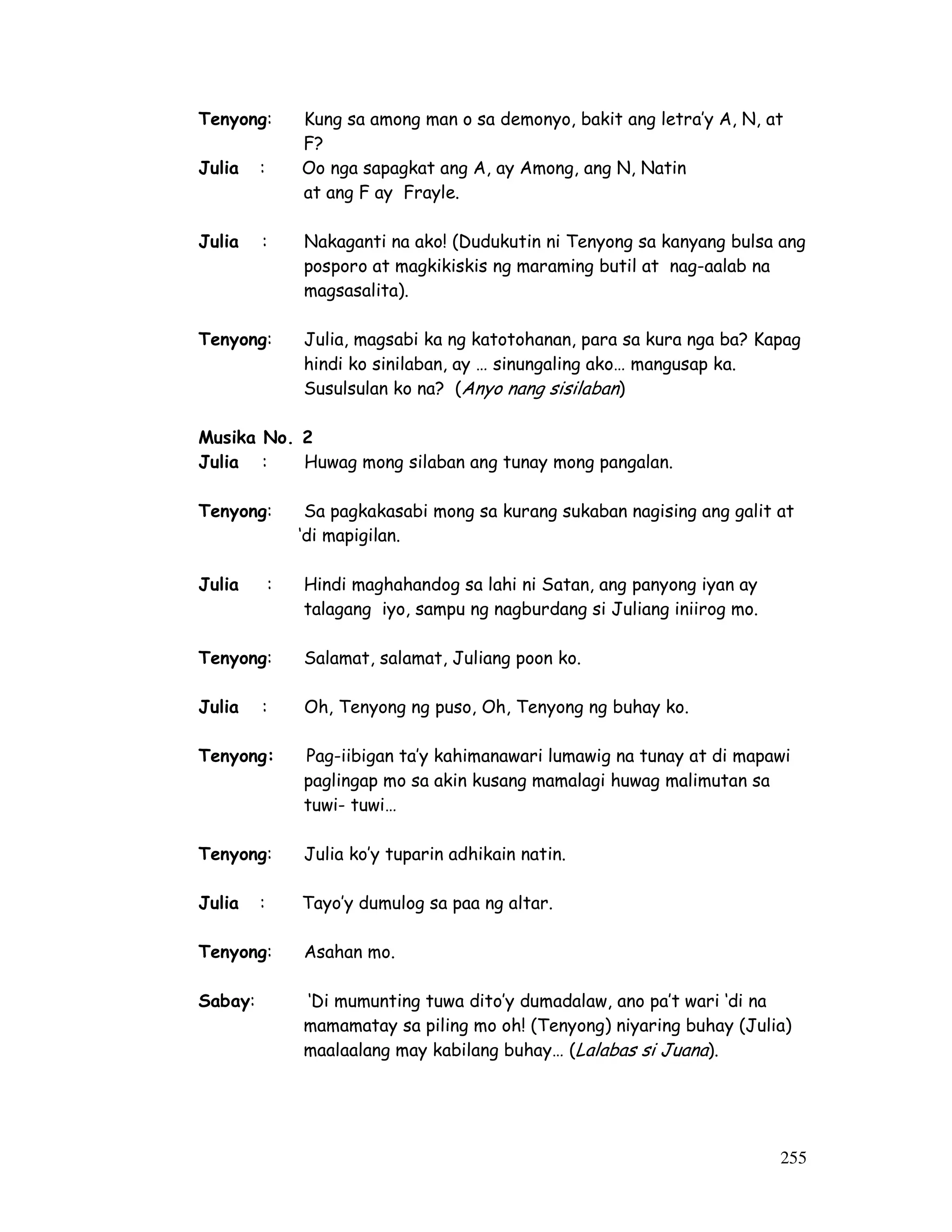 Tenyong: Kung sa among man o sa demonyo, bakit ang letra’y A, N, at 
255 
F? 
Julia : Oo nga sapagkat ang A, ay Among, ang N, Natin 
at ang F ay Frayle. 
Julia : Nakaganti na ako! (Dudukutin ni Tenyong sa kanyang bulsa ang 
posporo at magkikiskis ng maraming butil at nag-aalab na 
magsasalita). 
Tenyong: Julia, magsabi ka ng katotohanan, para sa kura nga ba? Kapag 
hindi ko sinilaban, ay … sinungaling ako… mangusap ka. 
Susulsulan ko na? (Anyo nang sisilaban) 
Musika No. 2 
Julia : Huwag mong silaban ang tunay mong pangalan. 
Tenyong: Sa pagkakasabi mong sa kurang sukaban nagising ang galit at 
‘di mapigilan. 
Julia : Hindi maghahandog sa lahi ni Satan, ang panyong iyan ay 
talagang iyo, sampu ng nagburdang si Juliang iniirog mo. 
Tenyong: Salamat, salamat, Juliang poon ko. 
Julia : Oh, Tenyong ng puso, Oh, Tenyong ng buhay ko. 
Tenyong: Pag-iibigan ta’y kahimanawari lumawig na tunay at di mapawi 
paglingap mo sa akin kusang mamalagi huwag malimutan sa 
tuwi- tuwi… 
Tenyong: Julia ko’y tuparin adhikain natin. 
Julia : Tayo’y dumulog sa paa ng altar. 
Tenyong: Asahan mo. 
Sabay: ‘Di mumunting tuwa dito’y dumadalaw, ano pa’t wari ‘di na 
mamamatay sa piling mo oh! (Tenyong) niyaring buhay (Julia) 
maalaalang may kabilang buhay… (Lalabas si Juana). 
 