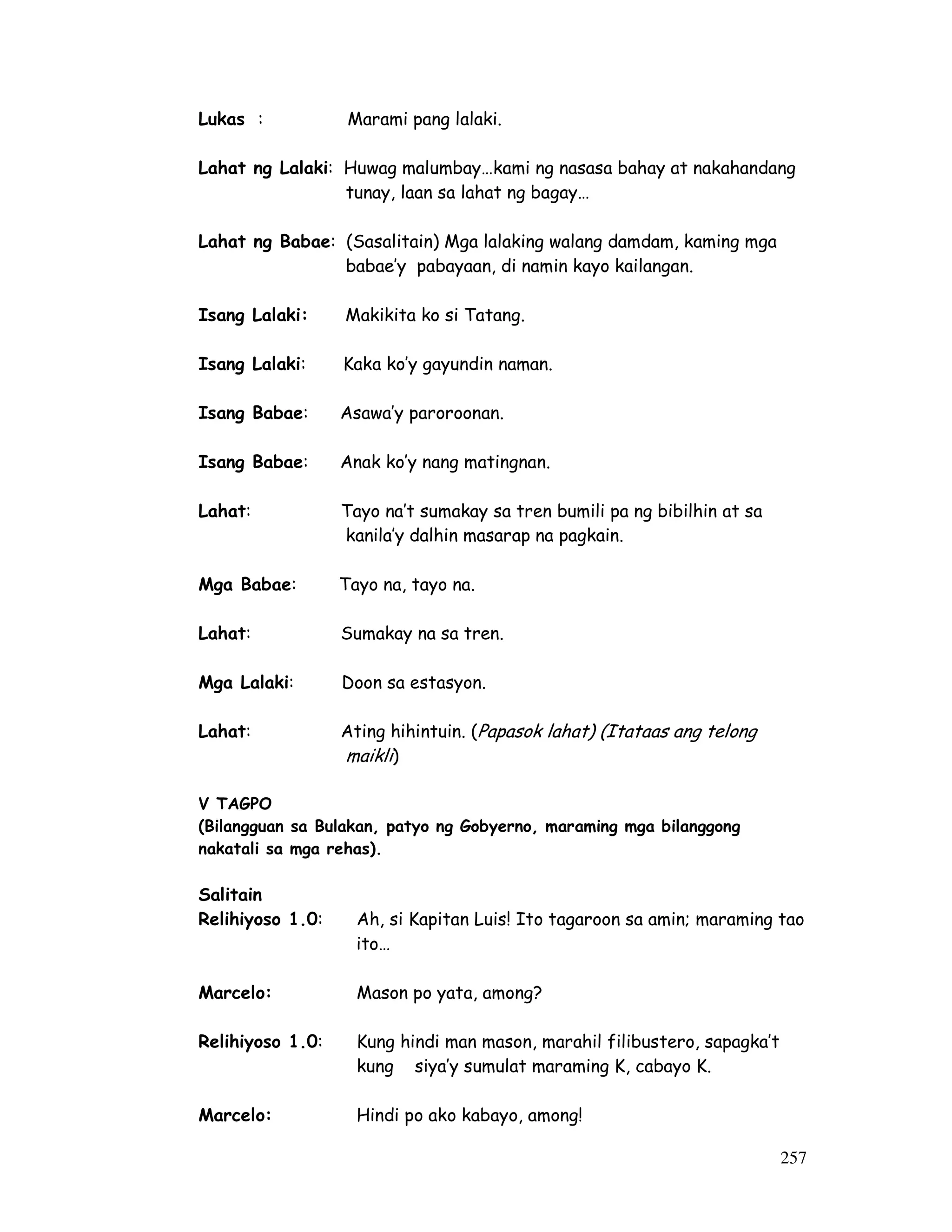 257 
Lukas : Marami pang lalaki. 
Lahat ng Lalaki: Huwag malumbay…kami ng nasasa bahay at nakahandang 
tunay, laan sa lahat ng bagay… 
Lahat ng Babae: (Sasalitain) Mga lalaking walang damdam, kaming mga 
babae’y pabayaan, di namin kayo kailangan. 
Isang Lalaki: Makikita ko si Tatang. 
Isang Lalaki: Kaka ko’y gayundin naman. 
Isang Babae: Asawa’y paroroonan. 
Isang Babae: Anak ko’y nang matingnan. 
Lahat: Tayo na’t sumakay sa tren bumili pa ng bibilhin at sa 
kanila’y dalhin masarap na pagkain. 
Mga Babae: Tayo na, tayo na. 
Lahat: Sumakay na sa tren. 
Mga Lalaki: Doon sa estasyon. 
Lahat: Ating hihintuin. (Papasok lahat) (Itataas ang telong 
maikli) 
V TAGPO 
(Bilangguan sa Bulakan, patyo ng Gobyerno, maraming mga bilanggong 
nakatali sa mga rehas). 
Salitain 
Relihiyoso 1.0: Ah, si Kapitan Luis! Ito tagaroon sa amin; maraming tao 
ito… 
Marcelo: Mason po yata, among? 
Relihiyoso 1.0: Kung hindi man mason, marahil filibustero, sapagka’t 
kung siya’y sumulat maraming K, cabayo K. 
Marcelo: Hindi po ako kabayo, among! 
 