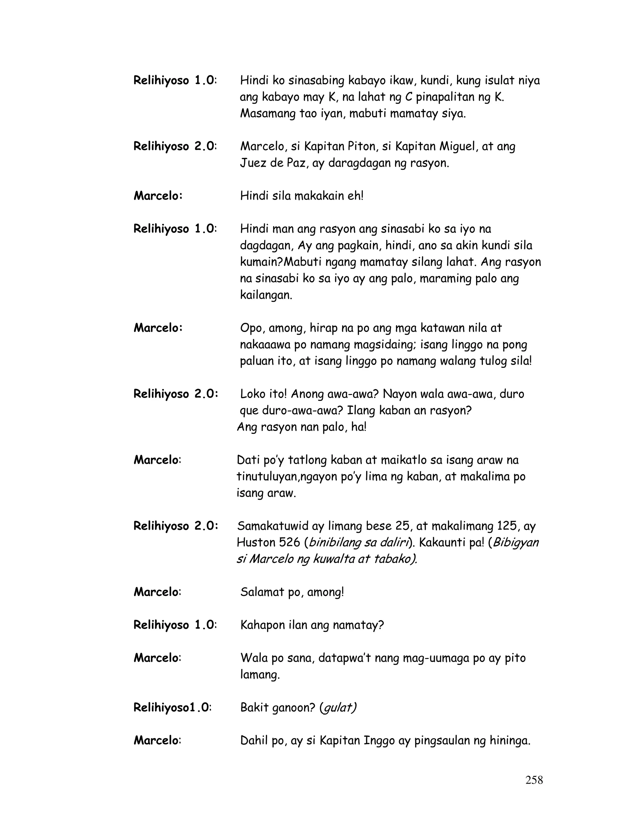Relihiyoso 1.0: Hindi ko sinasabing kabayo ikaw, kundi, kung isulat niya 
258 
ang kabayo may K, na lahat ng C pinapalitan ng K. 
Masamang tao iyan, mabuti mamatay siya. 
Relihiyoso 2.0: Marcelo, si Kapitan Piton, si Kapitan Miguel, at ang 
Juez de Paz, ay daragdagan ng rasyon. 
Marcelo: Hindi sila makakain eh! 
Relihiyoso 1.0: Hindi man ang rasyon ang sinasabi ko sa iyo na 
dagdagan, Ay ang pagkain, hindi, ano sa akin kundi sila 
kumain?Mabuti ngang mamatay silang lahat. Ang rasyon 
na sinasabi ko sa iyo ay ang palo, maraming palo ang 
kailangan. 
Marcelo: Opo, among, hirap na po ang mga katawan nila at 
nakaaawa po namang magsidaing; isang linggo na pong 
paluan ito, at isang linggo po namang walang tulog sila! 
Relihiyoso 2.0: Loko ito! Anong awa-awa? Nayon wala awa-awa, duro 
que duro-awa-awa? Ilang kaban an rasyon? 
Ang rasyon nan palo, ha! 
Marcelo: Dati po’y tatlong kaban at maikatlo sa isang araw na 
tinutuluyan,ngayon po’y lima ng kaban, at makalima po 
isang araw. 
Relihiyoso 2.0: Samakatuwid ay limang bese 25, at makalimang 125, ay 
Huston 526 (binibilang sa daliri ). Kakaunti pa! (Bibigyan 
si Marcelo ng kuwalta at tabako). 
Marcelo: Salamat po, among! 
Relihiyoso 1.0: Kahapon ilan ang namatay? 
Marcelo: Wala po sana, datapwa’t nang mag-uumaga po ay pito 
lamang. 
Relihiyoso1.0: Bakit ganoon? (gulat) 
Marcelo: Dahil po, ay si Kapitan Inggo ay pingsaulan ng hininga. 
 