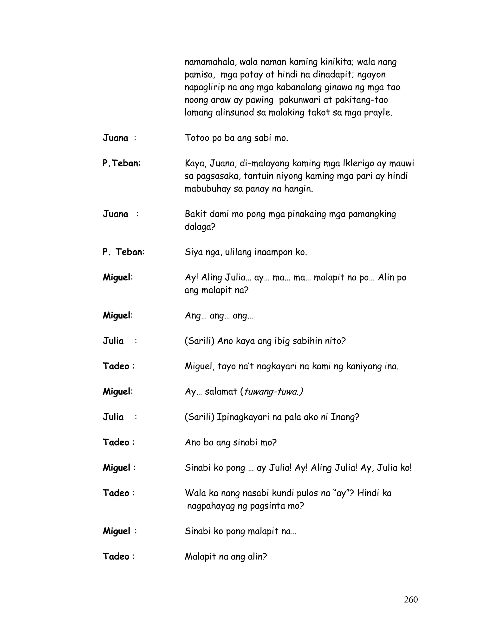 260 
namamahala, wala naman kaming kinikita; wala nang 
pamisa, mga patay at hindi na dinadapit; ngayon 
napaglirip na ang mga kabanalang ginawa ng mga tao 
noong araw ay pawing pakunwari at pakitang-tao 
lamang alinsunod sa malaking takot sa mga prayle. 
Juana : Totoo po ba ang sabi mo. 
P.Teban: Kaya, Juana, di-malayong kaming mga lklerigo ay mauwi 
sa pagsasaka, tantuin niyong kaming mga pari ay hindi 
mabubuhay sa panay na hangin. 
Juana : Bakit dami mo pong mga pinakaing mga pamangking 
dalaga? 
P. Teban: Siya nga, ulilang inaampon ko. 
Miguel: Ay! Aling Julia… ay… ma… ma… malapit na po… Alin po 
ang malapit na? 
Miguel: Ang… ang… ang… 
Julia : (Sarili) Ano kaya ang ibig sabihin nito? 
Tadeo : Miguel, tayo na’t nagkayari na kami ng kaniyang ina. 
Miguel: Ay… salamat (tuwang-tuwa.) 
Julia : (Sarili) Ipinagkayari na pala ako ni Inang? 
Tadeo : Ano ba ang sinabi mo? 
Miguel : Sinabi ko pong … ay Julia! Ay! Aling Julia! Ay, Julia ko! 
Tadeo : Wala ka nang nasabi kundi pulos na “ay”? Hindi ka 
nagpahayag ng pagsinta mo? 
Miguel : Sinabi ko pong malapit na… 
Tadeo : Malapit na ang alin? 
 