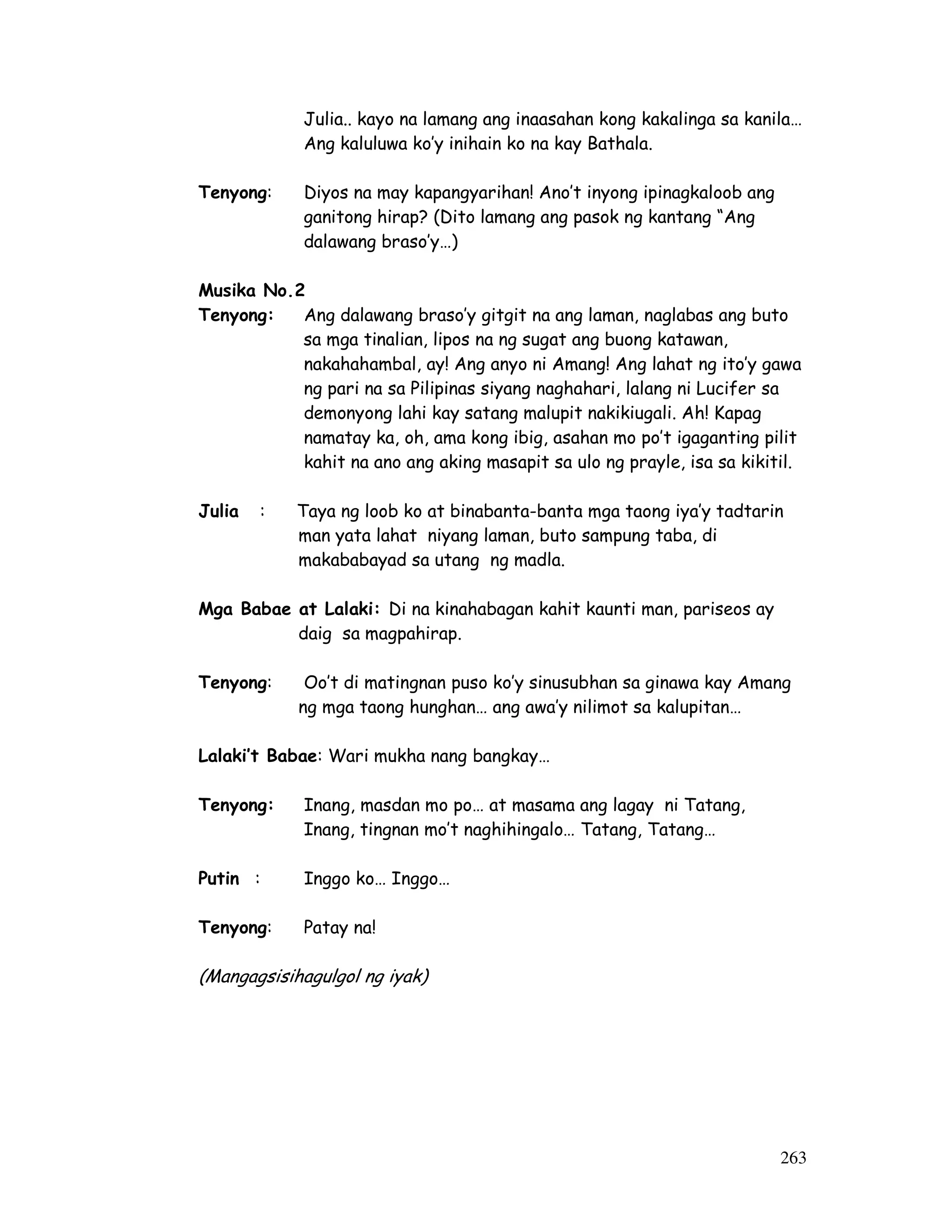 Julia.. kayo na lamang ang inaasahan kong kakalinga sa kanila… 
Ang kaluluwa ko’y inihain ko na kay Bathala. 
263 
Tenyong: Diyos na may kapangyarihan! Ano’t inyong ipinagkaloob ang 
ganitong hirap? (Dito lamang ang pasok ng kantang “Ang 
dalawang braso’y…) 
Musika No.2 
Tenyong: Ang dalawang braso’y gitgit na ang laman, naglabas ang buto 
sa mga tinalian, lipos na ng sugat ang buong katawan, 
nakahahambal, ay! Ang anyo ni Amang! Ang lahat ng ito’y gawa 
ng pari na sa Pilipinas siyang naghahari, lalang ni Lucifer sa 
demonyong lahi kay satang malupit nakikiugali. Ah! Kapag 
namatay ka, oh, ama kong ibig, asahan mo po’t igaganting pilit 
kahit na ano ang aking masapit sa ulo ng prayle, isa sa kikitil. 
Julia : Taya ng loob ko at binabanta-banta mga taong iya’y tadtarin 
man yata lahat niyang laman, buto sampung taba, di 
makababayad sa utang ng madla. 
Mga Babae at Lalaki: Di na kinahabagan kahit kaunti man, pariseos ay 
daig sa magpahirap. 
Tenyong: Oo’t di matingnan puso ko’y sinusubhan sa ginawa kay Amang 
ng mga taong hunghan… ang awa’y nilimot sa kalupitan… 
Lalaki’t Babae: Wari mukha nang bangkay… 
Tenyong: Inang, masdan mo po… at masama ang lagay ni Tatang, 
Inang, tingnan mo’t naghihingalo… Tatang, Tatang… 
Putin : Inggo ko… Inggo… 
Tenyong: Patay na! 
(Mangagsisihagulgol ng iyak) 
 