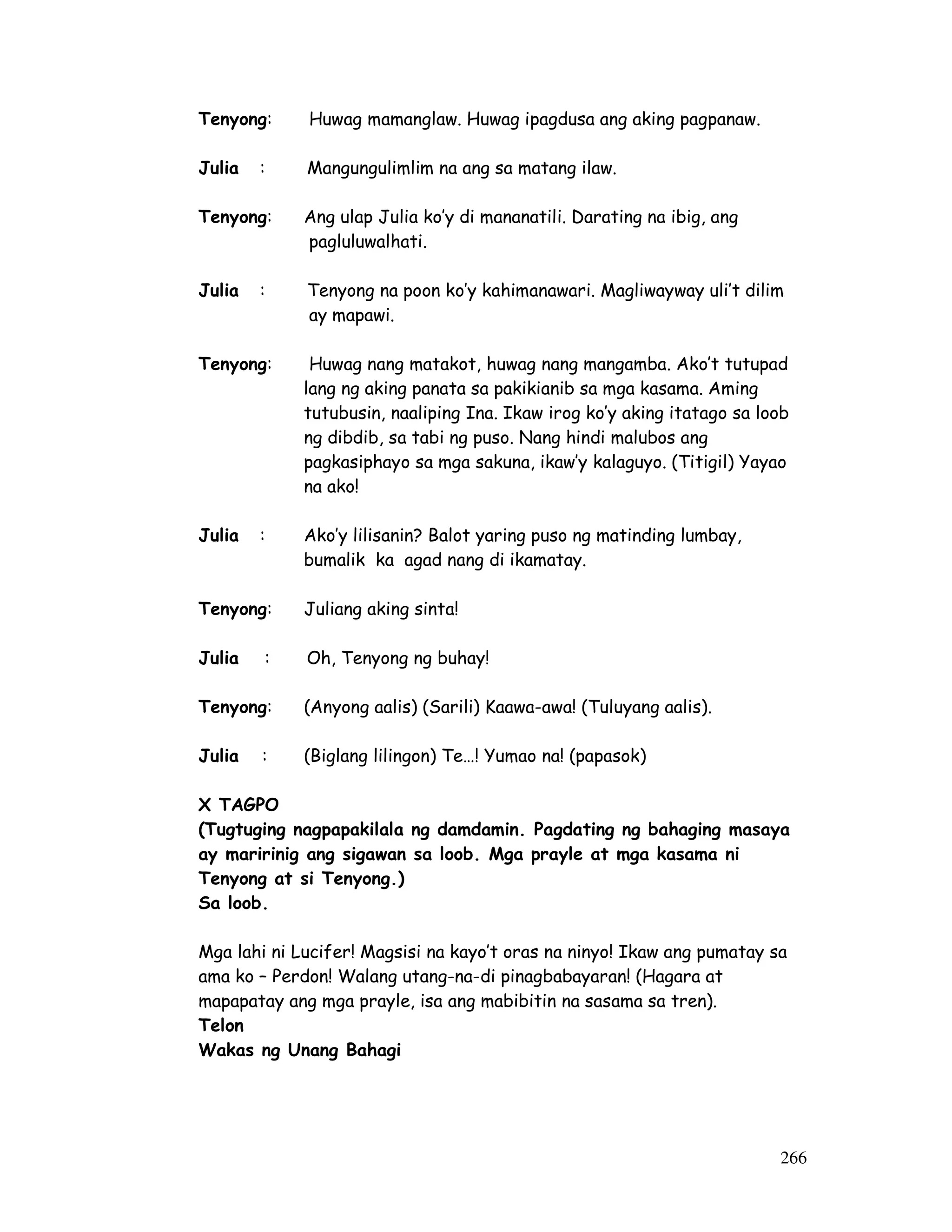 266 
Tenyong: Huwag mamanglaw. Huwag ipagdusa ang aking pagpanaw. 
Julia : Mangungulimlim na ang sa matang ilaw. 
Tenyong: Ang ulap Julia ko’y di mananatili. Darating na ibig, ang 
pagluluwalhati. 
Julia : Tenyong na poon ko’y kahimanawari. Magliwayway uli’t dilim 
ay mapawi. 
Tenyong: Huwag nang matakot, huwag nang mangamba. Ako’t tutupad 
lang ng aking panata sa pakikianib sa mga kasama. Aming 
tutubusin, naaliping Ina. Ikaw irog ko’y aking itatago sa loob 
ng dibdib, sa tabi ng puso. Nang hindi malubos ang 
pagkasiphayo sa mga sakuna, ikaw’y kalaguyo. (Titigil) Yayao 
na ako! 
Julia : Ako’y lilisanin? Balot yaring puso ng matinding lumbay, 
bumalik ka agad nang di ikamatay. 
Tenyong: Juliang aking sinta! 
Julia : Oh, Tenyong ng buhay! 
Tenyong: (Anyong aalis) (Sarili) Kaawa-awa! (Tuluyang aalis). 
Julia : (Biglang lilingon) Te…! Yumao na! (papasok) 
X TAGPO 
(Tugtuging nagpapakilala ng damdamin. Pagdating ng bahaging masaya 
ay maririnig ang sigawan sa loob. Mga prayle at mga kasama ni 
Tenyong at si Tenyong.) 
Sa loob. 
Mga lahi ni Lucifer! Magsisi na kayo’t oras na ninyo! Ikaw ang pumatay sa 
ama ko – Perdon! Walang utang-na-di pinagbabayaran! (Hagara at 
mapapatay ang mga prayle, isa ang mabibitin na sasama sa tren). 
Telon 
Wakas ng Unang Bahagi 
 