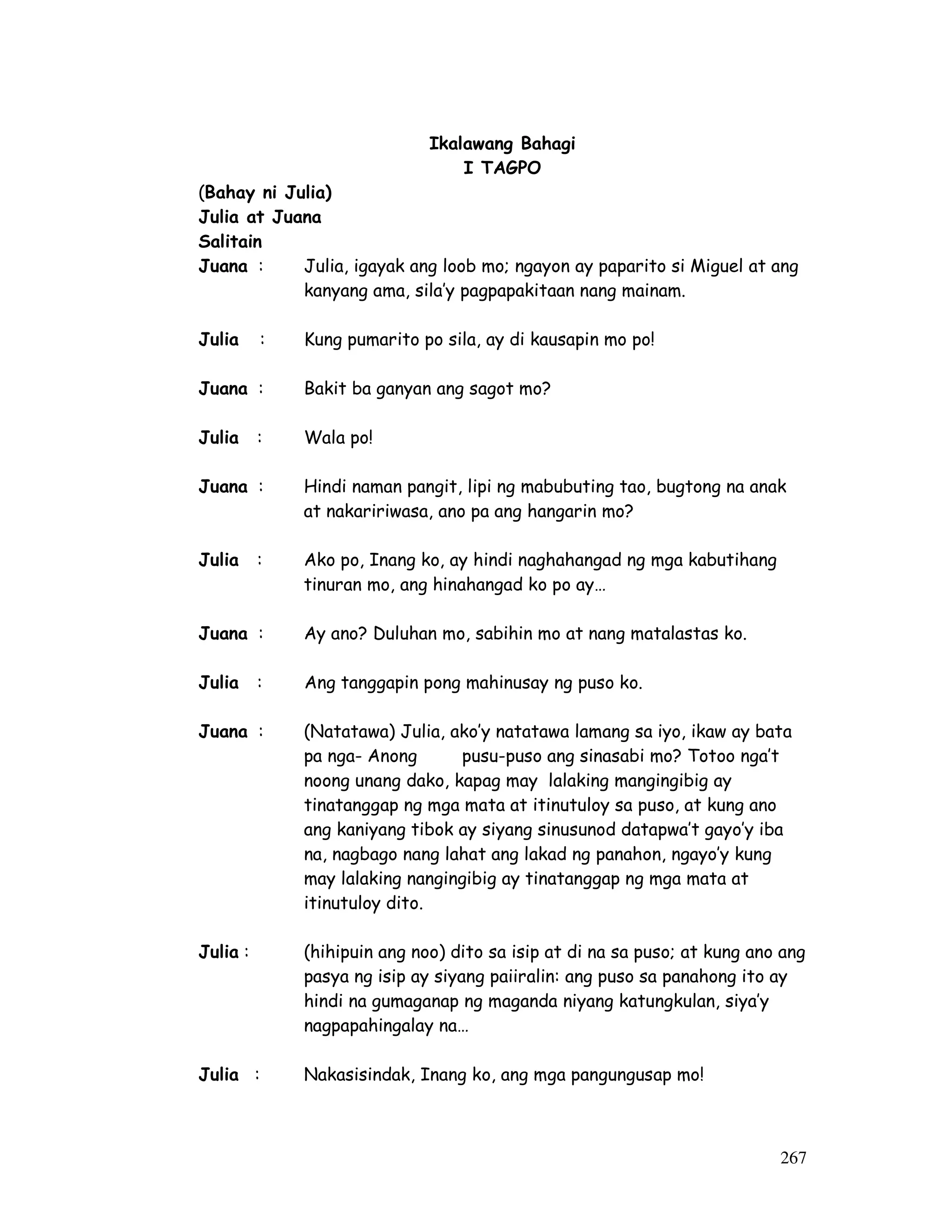 267 
Ikalawang Bahagi 
I TAGPO 
(Bahay ni Julia) 
Julia at Juana 
Salitain 
Juana : Julia, igayak ang loob mo; ngayon ay paparito si Miguel at ang 
kanyang ama, sila’y pagpapakitaan nang mainam. 
Julia : Kung pumarito po sila, ay di kausapin mo po! 
Juana : Bakit ba ganyan ang sagot mo? 
Julia : Wala po! 
Juana : Hindi naman pangit, lipi ng mabubuting tao, bugtong na anak 
at nakaririwasa, ano pa ang hangarin mo? 
Julia : Ako po, Inang ko, ay hindi naghahangad ng mga kabutihang 
tinuran mo, ang hinahangad ko po ay… 
Juana : Ay ano? Duluhan mo, sabihin mo at nang matalastas ko. 
Julia : Ang tanggapin pong mahinusay ng puso ko. 
Juana : (Natatawa) Julia, ako’y natatawa lamang sa iyo, ikaw ay bata 
pa nga- Anong pusu-puso ang sinasabi mo? Totoo nga’t 
noong unang dako, kapag may lalaking mangingibig ay 
tinatanggap ng mga mata at itinutuloy sa puso, at kung ano 
ang kaniyang tibok ay siyang sinusunod datapwa’t gayo’y iba 
na, nagbago nang lahat ang lakad ng panahon, ngayo’y kung 
may lalaking nangingibig ay tinatanggap ng mga mata at 
itinutuloy dito. 
Julia : (hihipuin ang noo) dito sa isip at di na sa puso; at kung ano ang 
pasya ng isip ay siyang paiiralin: ang puso sa panahong ito ay 
hindi na gumaganap ng maganda niyang katungkulan, siya’y 
nagpapahingalay na… 
Julia : Nakasisindak, Inang ko, ang mga pangungusap mo! 
 