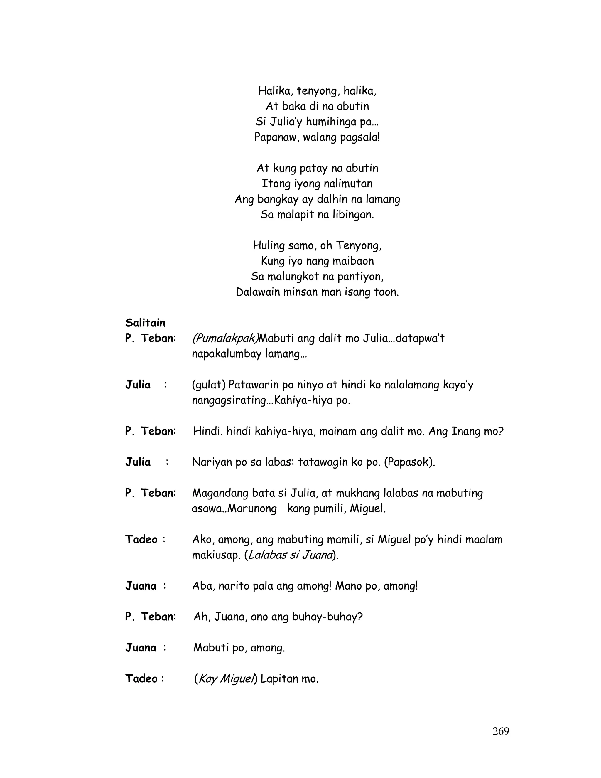 269 
Halika, tenyong, halika, 
At baka di na abutin 
Si Julia’y humihinga pa… 
Papanaw, walang pagsala! 
At kung patay na abutin 
Itong iyong nalimutan 
Ang bangkay ay dalhin na lamang 
Sa malapit na libingan. 
Huling samo, oh Tenyong, 
Kung iyo nang maibaon 
Sa malungkot na pantiyon, 
Dalawain minsan man isang taon. 
Salitain 
P. Teban: (Pumalakpak)Mabuti ang dalit mo Julia…datapwa’t 
napakalumbay lamang… 
Julia : (gulat) Patawarin po ninyo at hindi ko nalalamang kayo’y 
nangagsirating…Kahiya-hiya po. 
P. Teban: Hindi. hindi kahiya-hiya, mainam ang dalit mo. Ang Inang mo? 
Julia : Nariyan po sa labas: tatawagin ko po. (Papasok). 
P. Teban: Magandang bata si Julia, at mukhang lalabas na mabuting 
asawa..Marunong kang pumili, Miguel. 
Tadeo : Ako, among, ang mabuting mamili, si Miguel po’y hindi maalam 
makiusap. (Lalabas si Juana). 
Juana : Aba, narito pala ang among! Mano po, among! 
P. Teban: Ah, Juana, ano ang buhay-buhay? 
Juana : Mabuti po, among. 
Tadeo : (Kay Miguel ) Lapitan mo. 
 