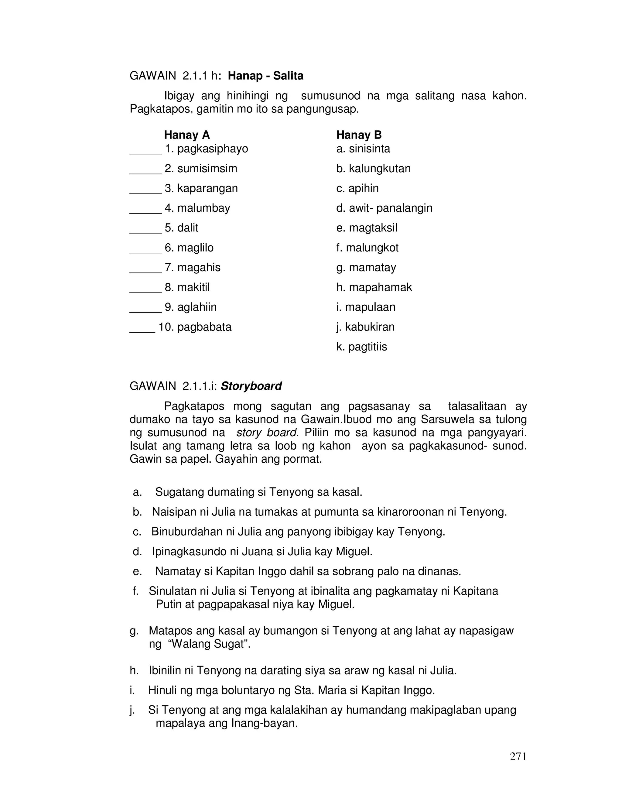 271 
GAWAIN 2.1.1 h: Hanap - Salita 
Ibigay ang hinihingi ng sumusunod na mga salitang nasa kahon. 
Pagkatapos, gamitin mo ito sa pangungusap. 
Hanay A Hanay B 
_____ 1. pagkasiphayo a. sinisinta 
_____ 2. sumisimsim b. kalungkutan 
_____ 3. kaparangan c. apihin 
_____ 4. malumbay d. awit- panalangin 
_____ 5. dalit e. magtaksil 
_____ 6. maglilo f. malungkot 
_____ 7. magahis g. mamatay 
_____ 8. makitil h. mapahamak 
_____ 9. aglahiin i. mapulaan 
____ 10. pagbabata j. kabukiran 
k. pagtitiis 
GAWAIN 2.1.1.i: Storyboard 
Pagkatapos mong sagutan ang pagsasanay sa talasalitaan ay 
dumako na tayo sa kasunod na Gawain.Ibuod mo ang Sarsuwela sa tulong 
ng sumusunod na story board. Piliin mo sa kasunod na mga pangyayari. 
Isulat ang tamang letra sa loob ng kahon ayon sa pagkakasunod- sunod. 
Gawin sa papel. Gayahin ang pormat. 
a. Sugatang dumating si Tenyong sa kasal. 
b. Naisipan ni Julia na tumakas at pumunta sa kinaroroonan ni Tenyong. 
c. Binuburdahan ni Julia ang panyong ibibigay kay Tenyong. 
d. Ipinagkasundo ni Juana si Julia kay Miguel. 
e. Namatay si Kapitan Inggo dahil sa sobrang palo na dinanas. 
f. Sinulatan ni Julia si Tenyong at ibinalita ang pagkamatay ni Kapitana 
Putin at pagpapakasal niya kay Miguel. 
g. Matapos ang kasal ay bumangon si Tenyong at ang lahat ay napasigaw 
ng “Walang Sugat”. 
h. Ibinilin ni Tenyong na darating siya sa araw ng kasal ni Julia. 
i. Hinuli ng mga boluntaryo ng Sta. Maria si Kapitan Inggo. 
j. Si Tenyong at ang mga kalalakihan ay humandang makipaglaban upang 
mapalaya ang Inang-bayan. 
 