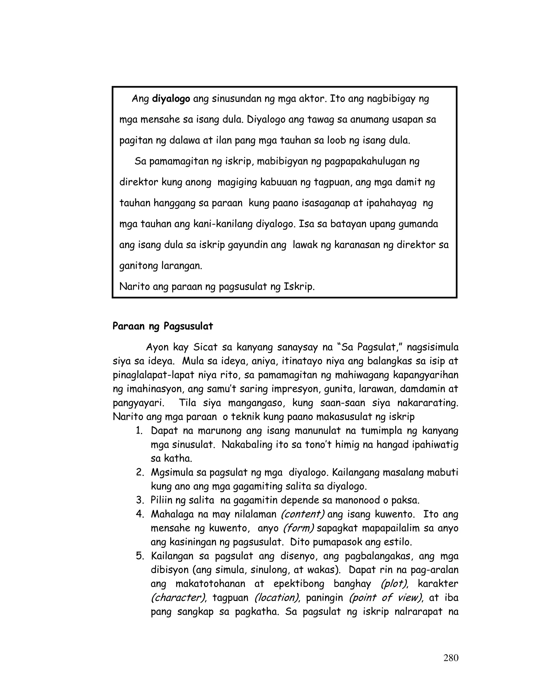 direktor kung anong magiging kabuuan ng tagpuan, ang mga damit ng 
tauhan hanggang sa paraan kung paano isasaganap at ipahahayag ng 
mga tauhan ang kani-kanilang diyalogo. Isa sa batayan upang gumanda 
ang isang dula sa iskrip gayundin ang lawak ng karanasan ng direktor sa 
ganitong larangan. 
Narito ang paraan ng pagsusulat ng Iskrip. 
280 
Ang diyalogo ang sinusundan ng mga aktor. Ito ang nagbibigay ng 
mga mensahe sa isang dula. Diyalogo ang tawag sa anumang usapan sa 
pagitan ng dalawa at ilan pang mga tauhan sa loob ng isang dula. 
Sa pamamagitan ng iskrip, mabibigyan ng pagpapakahulugan ng 
Paraan ng Pagsusulat 
Ayon kay Sicat sa kanyang sanaysay na “Sa Pagsulat,” nagsisimula 
siya sa ideya. Mula sa ideya, aniya, itinatayo niya ang balangkas sa isip at 
pinaglalapat-lapat niya rito, sa pamamagitan ng mahiwagang kapangyarihan 
ng imahinasyon, ang samu’t saring impresyon, gunita, larawan, damdamin at 
pangyayari. Tila siya mangangaso, kung saan-saan siya nakararating. 
Narito ang mga paraan o teknik kung paano makasusulat ng iskrip 
1. Dapat na marunong ang isang manunulat na tumimpla ng kanyang 
mga sinusulat. Nakabaling ito sa tono’t himig na hangad ipahiwatig 
sa katha. 
2. Mgsimula sa pagsulat ng mga diyalogo. Kailangang masalang mabuti 
kung ano ang mga gagamiting salita sa diyalogo. 
3. Piliin ng salita na gagamitin depende sa manonood o paksa. 
4. Mahalaga na may nilalaman (content) ang isang kuwento. Ito ang 
mensahe ng kuwento, anyo (form) sapagkat mapapailalim sa anyo 
ang kasiningan ng pagsusulat. Dito pumapasok ang estilo. 
5. Kailangan sa pagsulat ang disenyo, ang pagbalangakas, ang mga 
dibisyon (ang simula, sinulong, at wakas). Dapat rin na pag-aralan 
ang makatotohanan at epektibong banghay (plot), karakter 
(character) , tagpuan (location) , paningin (point of view) , at iba 
pang sangkap sa pagkatha. Sa pagsulat ng iskrip nalrarapat na 
 