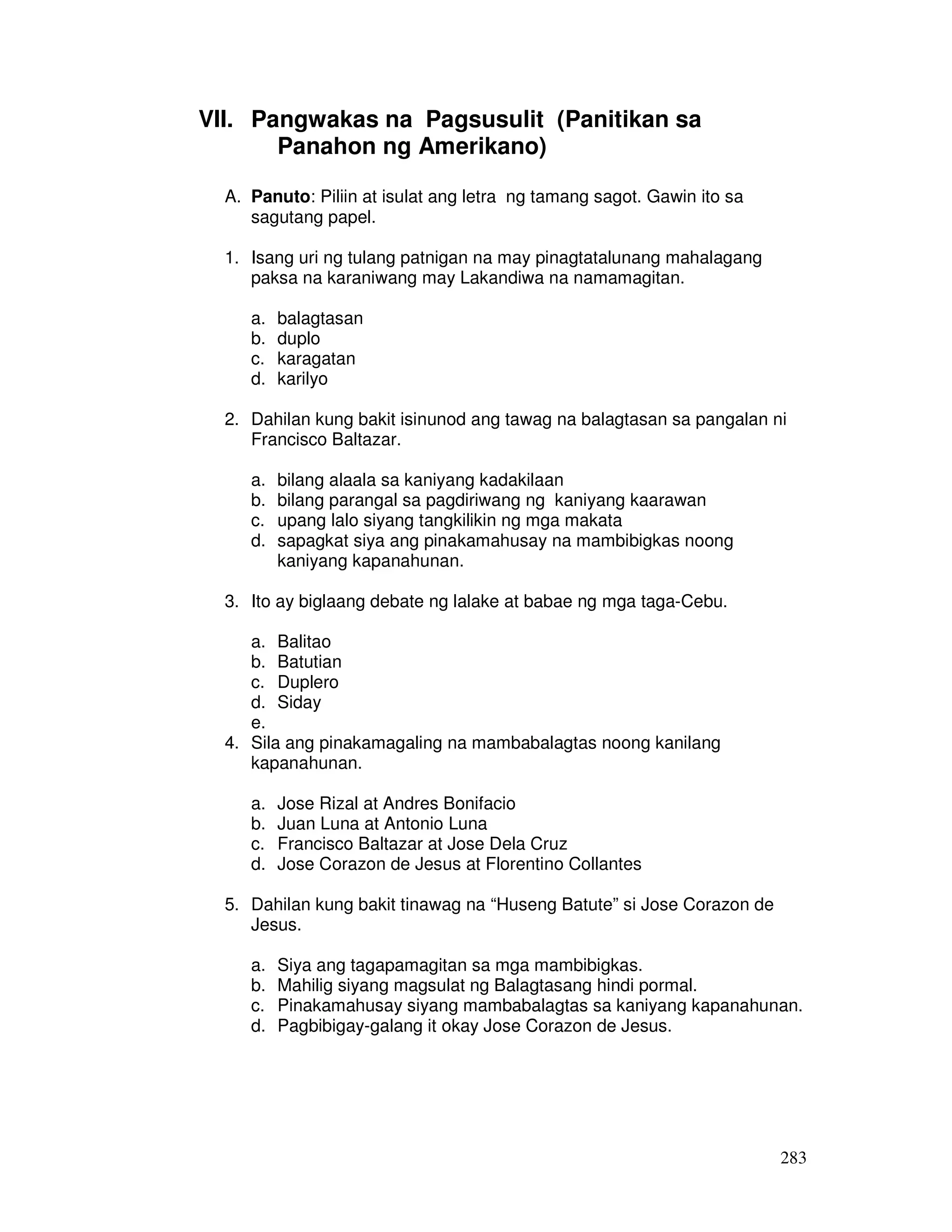 283 
VII. Pangwakas na Pagsusulit (Panitikan sa 
Panahon ng Amerikano) 
A. Panuto: Piliin at isulat ang letra ng tamang sagot. Gawin ito sa 
sagutang papel. 
1. Isang uri ng tulang patnigan na may pinagtatalunang mahalagang 
paksa na karaniwang may Lakandiwa na namamagitan. 
a. balagtasan 
b. duplo 
c. karagatan 
d. karilyo 
2. Dahilan kung bakit isinunod ang tawag na balagtasan sa pangalan ni 
Francisco Baltazar. 
a. bilang alaala sa kaniyang kadakilaan 
b. bilang parangal sa pagdiriwang ng kaniyang kaarawan 
c. upang lalo siyang tangkilikin ng mga makata 
d. sapagkat siya ang pinakamahusay na mambibigkas noong 
kaniyang kapanahunan. 
3. Ito ay biglaang debate ng lalake at babae ng mga taga-Cebu. 
a. Balitao 
b. Batutian 
c. Duplero 
d. Siday 
e. 
4. Sila ang pinakamagaling na mambabalagtas noong kanilang 
kapanahunan. 
a. Jose Rizal at Andres Bonifacio 
b. Juan Luna at Antonio Luna 
c. Francisco Baltazar at Jose Dela Cruz 
d. Jose Corazon de Jesus at Florentino Collantes 
5. Dahilan kung bakit tinawag na “Huseng Batute” si Jose Corazon de 
Jesus. 
a. Siya ang tagapamagitan sa mga mambibigkas. 
b. Mahilig siyang magsulat ng Balagtasang hindi pormal. 
c. Pinakamahusay siyang mambabalagtas sa kaniyang kapanahunan. 
d. Pagbibigay-galang it okay Jose Corazon de Jesus. 
 