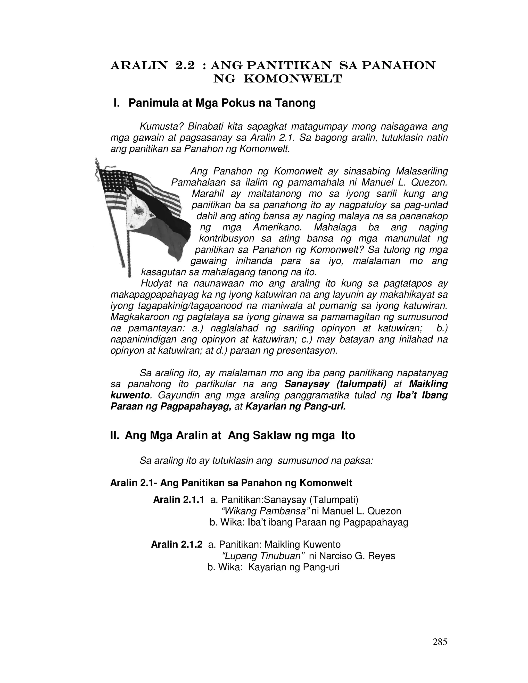 AAAARRRRAAAALLLLIIIINNNN 2222....2222 :::: aaaannnngggg ppppaaaannnniiiittttiiiikkkkaaaannnn ssssaaaa PPPPAAAANNNNAAAAHHHHOOOONNNN 
285 
NNNNGGGG KKKKOOOOMMMMOOOONNNNWWWWEEEELLLLTTTT 
I. Panimula at Mga Pokus na Tanong 
Kumusta? Binabati kita sapagkat matagumpay mong naisagawa ang 
mga gawain at pagsasanay sa Aralin 2.1. Sa bagong aralin, tutuklasin natin 
ang panitikan sa Panahon ng Komonwelt. 
Ang Panahon ng Komonwelt ay sinasabing Malasariling 
Pamahalaan sa ilalim ng pamamahala ni Manuel L. Quezon. 
Marahil ay maitatanong mo sa iyong sarili kung ang 
panitikan ba sa panahong ito ay nagpatuloy sa pag-unlad 
dahil ang ating bansa ay naging malaya na sa pananakop 
ng mga Amerikano. Mahalaga ba ang naging 
kontribusyon sa ating bansa ng mga manunulat ng 
panitikan sa Panahon ng Komonwelt? Sa tulong ng mga 
gawaing inihanda para sa iyo, malalaman mo ang 
kasagutan sa mahalagang tanong na ito. 
Hudyat na naunawaan mo ang araling ito kung sa pagtatapos ay 
makapagpapahayag ka ng iyong katuwiran na ang layunin ay makahikayat sa 
iyong tagapakinig/tagapanood na maniwala at pumanig sa iyong katuwiran. 
Magkakaroon ng pagtataya sa iyong ginawa sa pamamagitan ng sumusunod 
na pamantayan: a.) naglalahad ng sariling opinyon at katuwiran; b.) 
napaninindigan ang opinyon at katuwiran; c.) may batayan ang inilahad na 
opinyon at katuwiran; at d.) paraan ng presentasyon. 
Sa araling ito, ay malalaman mo ang iba pang panitikang napatanyag 
sa panahong ito partikular na ang Sanaysay (talumpati) at Maikling 
kuwento. Gayundin ang mga araling panggramatika tulad ng Iba’t Ibang 
Paraan ng Pagpapahayag, at Kayarian ng Pang-uri. 
II. Ang Mga Aralin at Ang Saklaw ng mga Ito 
Sa araling ito ay tutuklasin ang sumusunod na paksa: 
Aralin 2.1- Ang Panitikan sa Panahon ng Komonwelt 
Aralin 2.1.1 a. Panitikan:Sanaysay (Talumpati) 
“Wikang Pambansa” ni Manuel L. Quezon 
b. Wika: Iba’t ibang Paraan ng Pagpapahayag 
Aralin 2.1.2 a. Panitikan: Maikling Kuwento 
“Lupang Tinubuan” ni Narciso G. Reyes 
b. Wika: Kayarian ng Pang-uri 
 