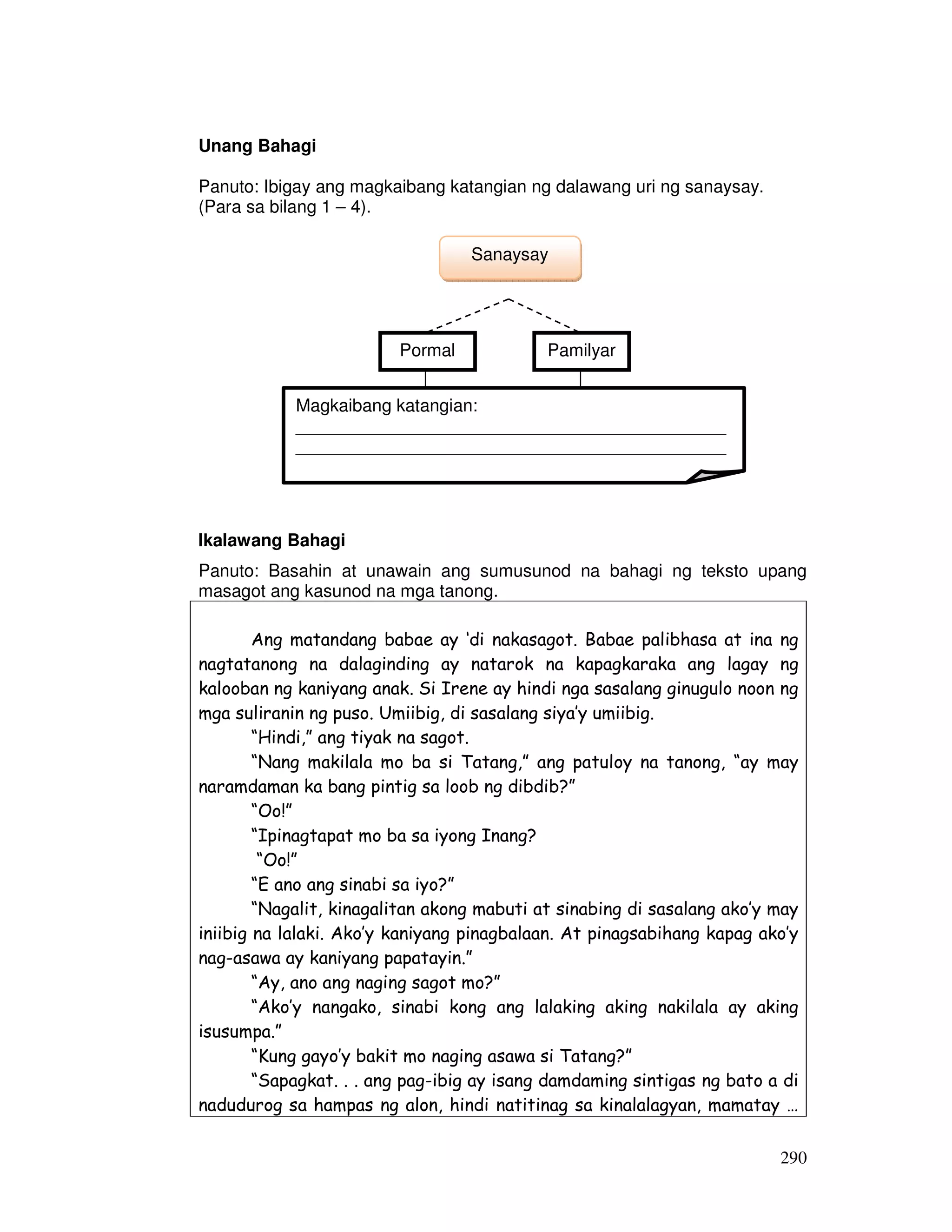 290 
Unang Bahagi 
Panuto: Ibigay ang magkaibang katangian ng dalawang uri ng sanaysay. 
(Para sa bilang 1 – 4). 
Sanaysay 
Pormal Pamilyar 
Magkaibang katangian: 
____________________________________________ 
____________________________________________ 
Ikalawang Bahagi 
Panuto: Basahin at unawain ang sumusunod na bahagi ng teksto upang 
masagot ang kasunod na mga tanong. 
Ang matandang babae ay ‘di nakasagot. Babae palibhasa at ina ng 
nagtatanong na dalaginding ay natarok na kapagkaraka ang lagay ng 
kalooban ng kaniyang anak. Si Irene ay hindi nga sasalang ginugulo noon ng 
mga suliranin ng puso. Umiibig, di sasalang siya’y umiibig. 
“Hindi,” ang tiyak na sagot. 
“Nang makilala mo ba si Tatang,” ang patuloy na tanong, “ay may 
naramdaman ka bang pintig sa loob ng dibdib?” 
“Oo!” 
“Ipinagtapat mo ba sa iyong Inang? 
“Oo!” 
“E ano ang sinabi sa iyo?” 
“Nagalit, kinagalitan akong mabuti at sinabing di sasalang ako’y may 
iniibig na lalaki. Ako’y kaniyang pinagbalaan. At pinagsabihang kapag ako’y 
nag-asawa ay kaniyang papatayin.” 
“Ay, ano ang naging sagot mo?” 
“Ako’y nangako, sinabi kong ang lalaking aking nakilala ay aking 
isusumpa.” 
“Kung gayo’y bakit mo naging asawa si Tatang?” 
“Sapagkat. . . ang pag-ibig ay isang damdaming sintigas ng bato a di 
nadudurog sa hampas ng alon, hindi natitinag sa kinalalagyan, mamatay … 
 