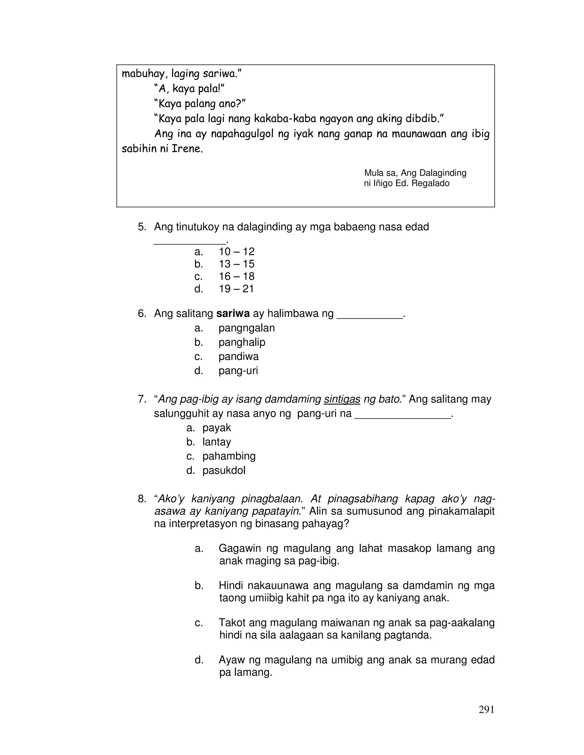 291 
mabuhay, laging sariwa.” 
“A, kaya pala!” 
“Kaya palang ano?” 
“Kaya pala lagi nang kakaba-kaba ngayon ang aking dibdib.” 
Ang ina ay napahagulgol ng iyak nang ganap na maunawaan ang ibig 
sabihin ni Irene. 
Mula sa, Ang Dalaginding 
ni Iñigo Ed. Regalado 
5. Ang tinutukoy na dalaginding ay mga babaeng nasa edad 
____________. 
a. 10 – 12 
b. 13 – 15 
c. 16 – 18 
d. 19 – 21 
6. Ang salitang sariwa ay halimbawa ng ___________. 
a. pangngalan 
b. panghalip 
c. pandiwa 
d. pang-uri 
7. “Ang pag-ibig ay isang damdaming sintigas ng bato.” Ang salitang may 
salungguhit ay nasa anyo ng pang-uri na ________________. 
a. payak 
b. lantay 
c. pahambing 
d. pasukdol 
8. “Ako’y kaniyang pinagbalaan. At pinagsabihang kapag ako’y nag-asawa 
ay kaniyang papatayin.” Alin sa sumusunod ang pinakamalapit 
na interpretasyon ng binasang pahayag? 
a. Gagawin ng magulang ang lahat masakop lamang ang 
anak maging sa pag-ibig. 
b. Hindi nakauunawa ang magulang sa damdamin ng mga 
taong umiibig kahit pa nga ito ay kaniyang anak. 
c. Takot ang magulang maiwanan ng anak sa pag-aakalang 
hindi na sila aalagaan sa kanilang pagtanda. 
d. Ayaw ng magulang na umibig ang anak sa murang edad 
pa lamang. 
 