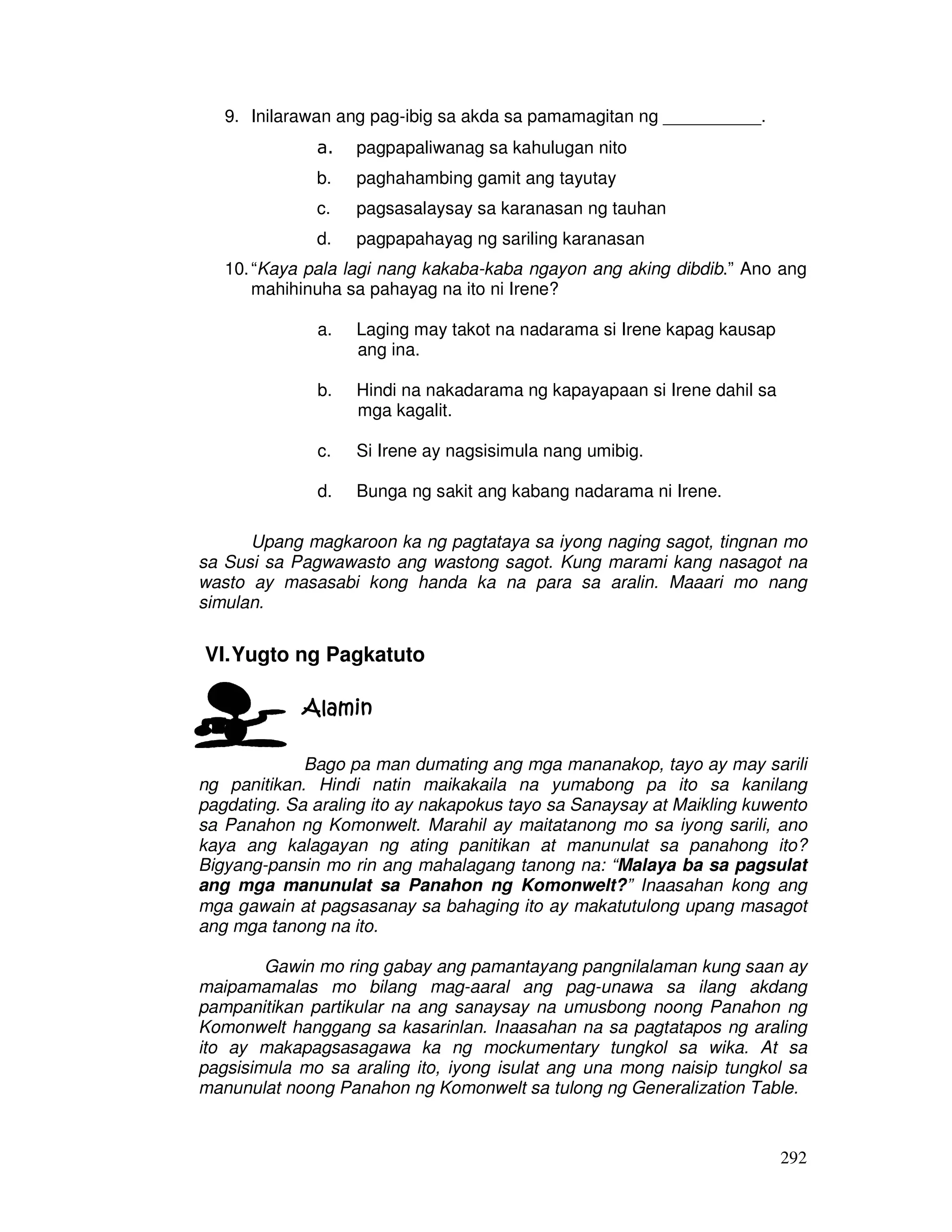 292 
9. Inilarawan ang pag-ibig sa akda sa pamamagitan ng __________. 
a. pagpapaliwanag sa kahulugan nito 
b. paghahambing gamit ang tayutay 
c. pagsasalaysay sa karanasan ng tauhan 
d. pagpapahayag ng sariling karanasan 
10. “Kaya pala lagi nang kakaba-kaba ngayon ang aking dibdib.” Ano ang 
mahihinuha sa pahayag na ito ni Irene? 
a. Laging may takot na nadarama si Irene kapag kausap 
ang ina. 
b. Hindi na nakadarama ng kapayapaan si Irene dahil sa 
mga kagalit. 
c. Si Irene ay nagsisimula nang umibig. 
d. Bunga ng sakit ang kabang nadarama ni Irene. 
Upang magkaroon ka ng pagtataya sa iyong naging sagot, tingnan mo 
sa Susi sa Pagwawasto ang wastong sagot. Kung marami kang nasagot na 
wasto ay masasabi kong handa ka na para sa aralin. Maaari mo nang 
simulan. 
VI. Yugto ng Pagkatuto 
AAAAllllaaaammmmiiiinnnn 
Bago pa man dumating ang mga mananakop, tayo ay may sarili 
ng panitikan. Hindi natin maikakaila na yumabong pa ito sa kanilang 
pagdating. Sa araling ito ay nakapokus tayo sa Sanaysay at Maikling kuwento 
sa Panahon ng Komonwelt. Marahil ay maitatanong mo sa iyong sarili, ano 
kaya ang kalagayan ng ating panitikan at manunulat sa panahong ito? 
Bigyang-pansin mo rin ang mahalagang tanong na: “Malaya ba sa pagsulat 
ang mga manunulat sa Panahon ng Komonwelt?” Inaasahan kong ang 
mga gawain at pagsasanay sa bahaging ito ay makatutulong upang masagot 
ang mga tanong na ito. 
Gawin mo ring gabay ang pamantayang pangnilalaman kung saan ay 
maipamamalas mo bilang mag-aaral ang pag-unawa sa ilang akdang 
pampanitikan partikular na ang sanaysay na umusbong noong Panahon ng 
Komonwelt hanggang sa kasarinlan. Inaasahan na sa pagtatapos ng araling 
ito ay makapagsasagawa ka ng mockumentary tungkol sa wika. At sa 
pagsisimula mo sa araling ito, iyong isulat ang una mong naisip tungkol sa 
manunulat noong Panahon ng Komonwelt sa tulong ng Generalization Table. 
 