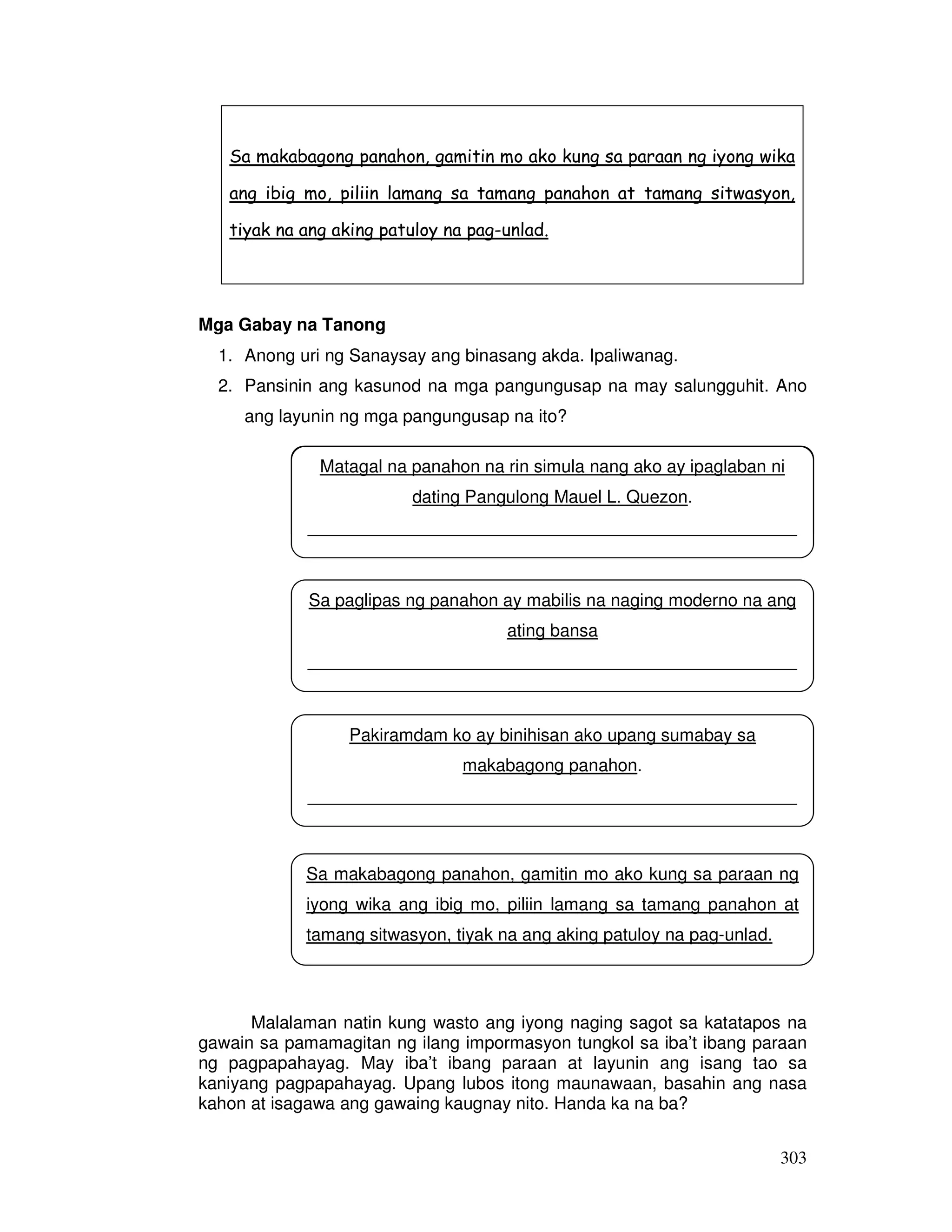 Sa makabagong panahon, gamitin mo ako kung sa paraan ng iyong wika 
ang ibig mo, piliin lamang sa tamang panahon at tamang sitwasyon, 
tiyak na ang aking patuloy na pag-unlad. 
Matagal na panahon na rin simula nang ako ay ipaglaban ni 
__________________________________________________ 
Sa paglipas ng panahon ay mabilis na naging moderno na ang 
__________________________________________________ 
__________________________________________________ 
Sa makabagong panahon, gamitin mo ako kung sa paraan ng 
iyong wika ang ibig mo, piliin lamang sa tamang panahon at 
tamang sitwasyon, tiyak na ang aking patuloy na pag-unlad. 
__________________________________________________ 
303 
Mga Gabay na Tanong 
1. Anong uri ng Sanaysay ang binasang akda. Ipaliwanag. 
2. Pansinin ang kasunod na mga pangungusap na may salungguhit. Ano 
ang layunin ng mga pangungusap na ito? 
dating Pangulong Mauel L. Quezon. 
ating bansa 
Pakiramdam ko ay binihisan ako upang sumabay sa 
makabagong panahon. 
Malalaman natin kung wasto ang iyong naging sagot sa katatapos na 
gawain sa pamamagitan ng ilang impormasyon tungkol sa iba’t ibang paraan 
ng pagpapahayag. May iba’t ibang paraan at layunin ang isang tao sa 
kaniyang pagpapahayag. Upang lubos itong maunawaan, basahin ang nasa 
kahon at isagawa ang gawaing kaugnay nito. Handa ka na ba? 
 