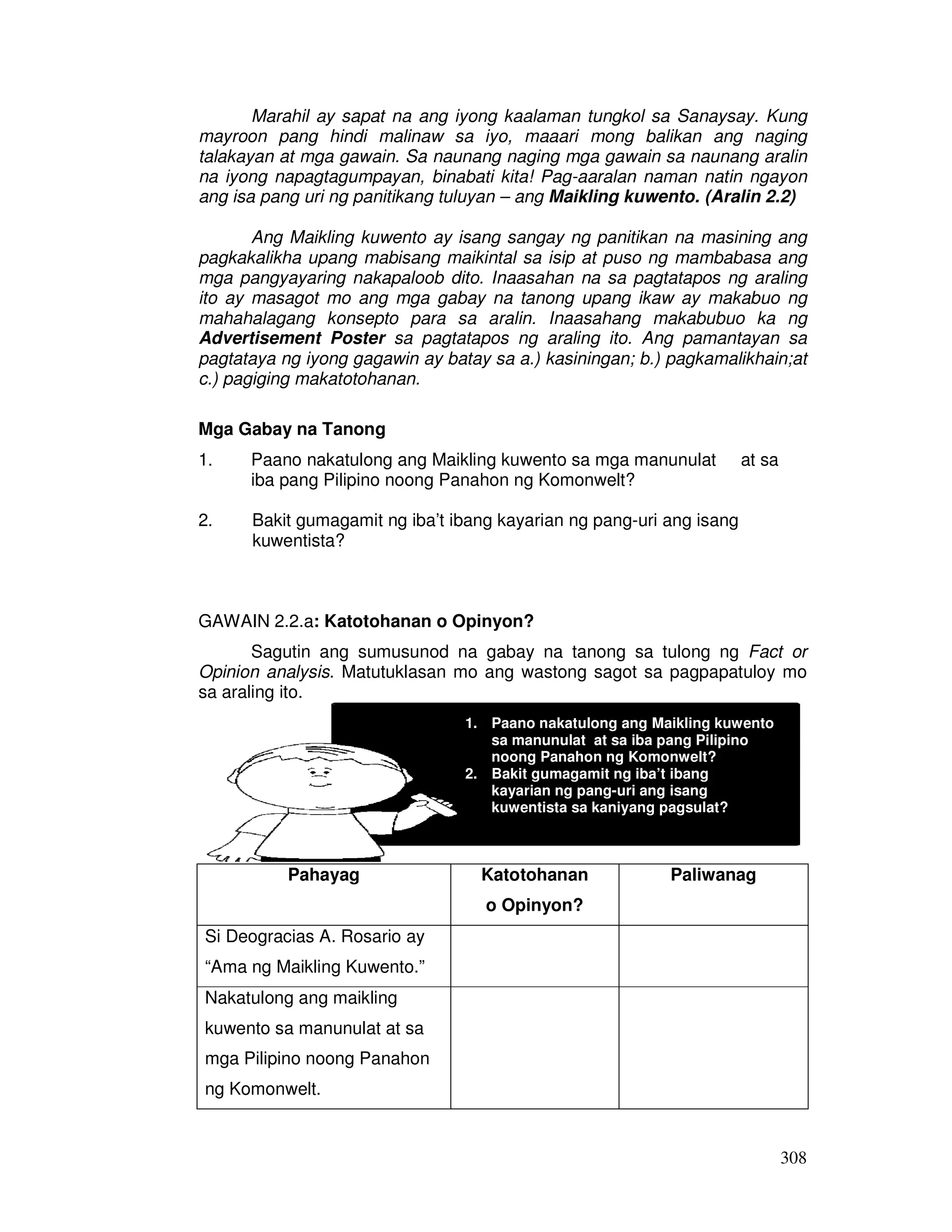 Marahil ay sapat na ang iyong kaalaman tungkol sa Sanaysay. Kung 
mayroon pang hindi malinaw sa iyo, maaari mong balikan ang naging 
talakayan at mga gawain. Sa naunang naging mga gawain sa naunang aralin 
na iyong napagtagumpayan, binabati kita! Pag-aaralan naman natin ngayon 
ang isa pang uri ng panitikang tuluyan – ang Maikling kuwento. (Aralin 2.2) 
Ang Maikling kuwento ay isang sangay ng panitikan na masining ang 
pagkakalikha upang mabisang maikintal sa isip at puso ng mambabasa ang 
mga pangyayaring nakapaloob dito. Inaasahan na sa pagtatapos ng araling 
ito ay masagot mo ang mga gabay na tanong upang ikaw ay makabuo ng 
mahahalagang konsepto para sa aralin. Inaasahang makabubuo ka ng 
Advertisement Poster sa pagtatapos ng araling ito. Ang pamantayan sa 
pagtataya ng iyong gagawin ay batay sa a.) kasiningan; b.) pagkamalikhain;at 
c.) pagiging makatotohanan. 
308 
Mga Gabay na Tanong 
1. Paano nakatulong ang Maikling kuwento sa mga manunulat at sa 
iba pang Pilipino noong Panahon ng Komonwelt? 
2. Bakit gumagamit ng iba’t ibang kayarian ng pang-uri ang isang 
kuwentista? 
GAWAIN 2.2.a: Katotohanan o Opinyon? 
Sagutin ang sumusunod na gabay na tanong sa tulong ng Fact or 
Opinion analysis. Matutuklasan mo ang wastong sagot sa pagpapatuloy mo 
sa araling ito. 
Pahayag Katotohanan 
o Opinyon? 
Paliwanag 
Si Deogracias A. Rosario ay 
“Ama ng Maikling Kuwento.” 
Nakatulong ang maikling 
kuwento sa manunulat at sa 
mga Pilipino noong Panahon 
ng Komonwelt. 
1. Paano nakatulong ang Maikling kuwento 
sa manunulat at sa iba pang Pilipino 
noong Panahon ng Komonwelt? 
2. Bakit gumagamit ng iba’t ibang 
kayarian ng pang-uri ang isang 
kuwentista sa kaniyang pagsulat? 
 