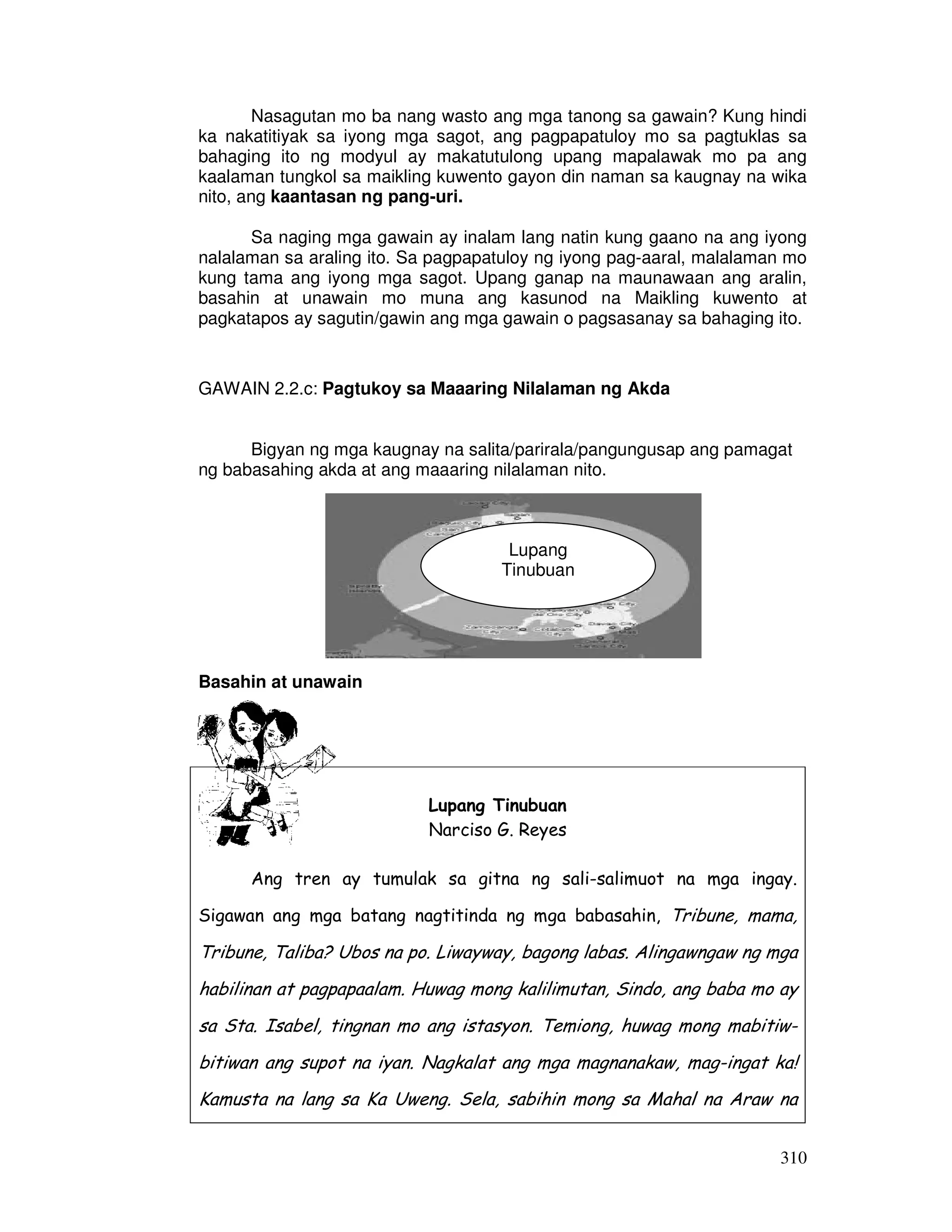 Nasagutan mo ba nang wasto ang mga tanong sa gawain? Kung hindi 
ka nakatitiyak sa iyong mga sagot, ang pagpapatuloy mo sa pagtuklas sa 
bahaging ito ng modyul ay makatutulong upang mapalawak mo pa ang 
kaalaman tungkol sa maikling kuwento gayon din naman sa kaugnay na wika 
nito, ang kaantasan ng pang-uri. 
Sa naging mga gawain ay inalam lang natin kung gaano na ang iyong 
nalalaman sa araling ito. Sa pagpapatuloy ng iyong pag-aaral, malalaman mo 
kung tama ang iyong mga sagot. Upang ganap na maunawaan ang aralin, 
basahin at unawain mo muna ang kasunod na Maikling kuwento at 
pagkatapos ay sagutin/gawin ang mga gawain o pagsasanay sa bahaging ito. 
310 
GAWAIN 2.2.c: Pagtukoy sa Maaaring Nilalaman ng Akda 
Bigyan ng mga kaugnay na salita/parirala/pangungusap ang pamagat 
ng babasahing akda at ang maaaring nilalaman nito. 
Basahin at unawain 
Lupang 
Tinubuan 
Lupang Tinubuan 
Narciso G. Reyes 
Ang tren ay tumulak sa gitna ng sali-salimuot na mga ingay. 
Sigawan ang mga batang nagtitinda ng mga babasahin, Tribune, mama, 
Tribune, Taliba? Ubos na po. Liwayway, bagong labas. Alingawngaw ng mga 
habilinan at pagpapaalam. Huwag mong kalilimutan, Sindo, ang baba mo ay 
sa Sta. Isabel, tingnan mo ang istasyon. Temiong, huwag mong mabitiw-bitiwan 
ang supot na iyan. Nagkalat ang mga magnanakaw, mag-ingat ka! 
Kamusta na lang sa Ka Uweng. Sela, sabihin mong sa Mahal na Araw na 
 