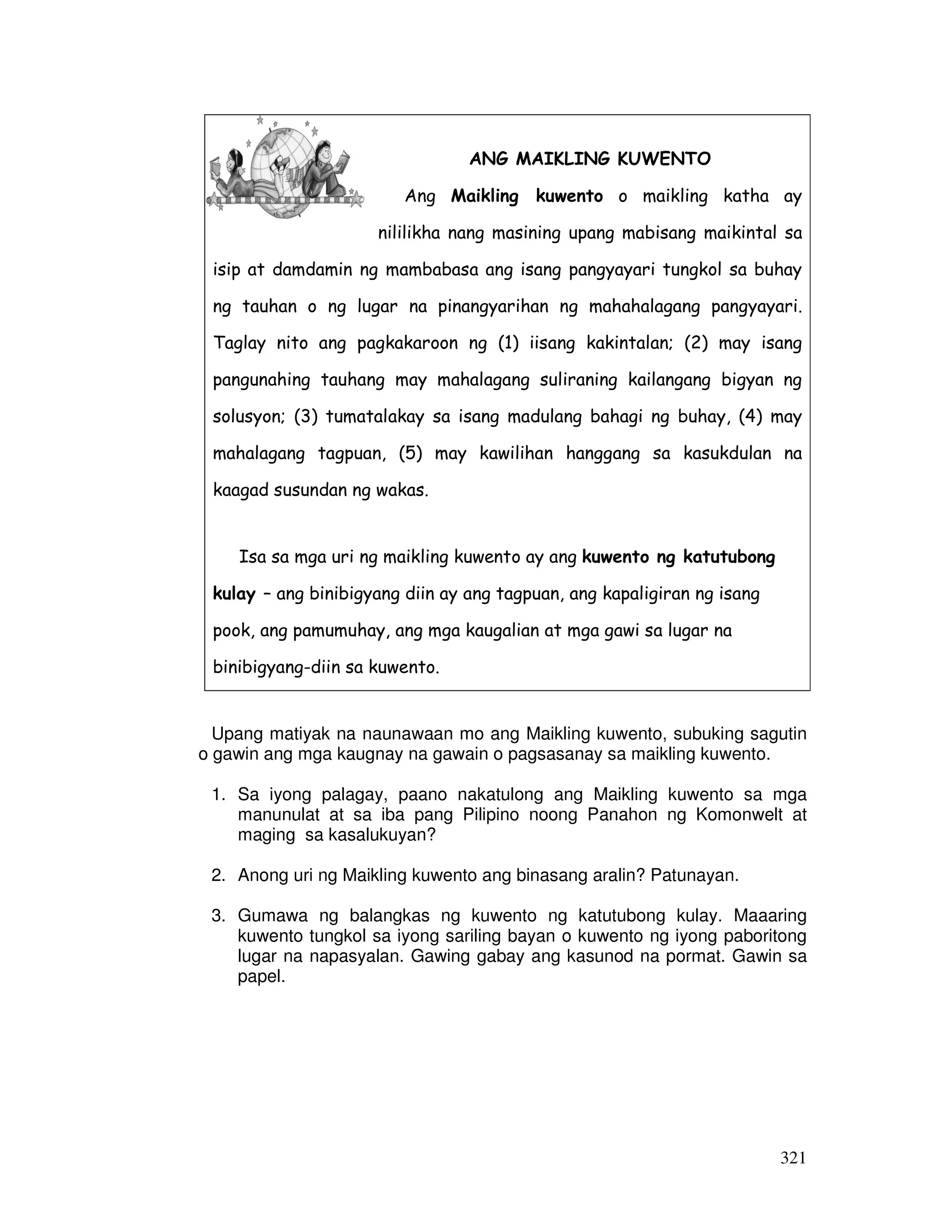 ANG MAIKLING KUWENTO 
Ang Maikling kuwento o maikling katha ay 
nililikha nang masining upang mabisang maikintal sa 
isip at damdamin ng mambabasa ang isang pangyayari tungkol sa buhay 
ng tauhan o ng lugar na pinangyarihan ng mahahalagang pangyayari. 
Taglay nito ang pagkakaroon ng (1) iisang kakintalan; (2) may isang 
pangunahing tauhang may mahalagang suliraning kailangang bigyan ng 
solusyon; (3) tumatalakay sa isang madulang bahagi ng buhay, (4) may 
mahalagang tagpuan, (5) may kawilihan hanggang sa kasukdulan na 
kaagad susundan ng wakas. 
Isa sa mga uri ng maikling kuwento ay ang kuwento ng katutubong 
kulay – ang binibigyang diin ay ang tagpuan, ang kapaligiran ng isang 
pook, ang pamumuhay, ang mga kaugalian at mga gawi sa lugar na 
binibigyang-diin sa kuwento. 
Upang matiyak na naunawaan mo ang Maikling kuwento, subuking sagutin 
o gawin ang mga kaugnay na gawain o pagsasanay sa maikling kuwento. 
1. Sa iyong palagay, paano nakatulong ang Maikling kuwento sa mga 
manunulat at sa iba pang Pilipino noong Panahon ng Komonwelt at 
maging sa kasalukuyan? 
321 
2. Anong uri ng Maikling kuwento ang binasang aralin? Patunayan. 
3. Gumawa ng balangkas ng kuwento ng katutubong kulay. Maaaring 
kuwento tungkol sa iyong sariling bayan o kuwento ng iyong paboritong 
lugar na napasyalan. Gawing gabay ang kasunod na pormat. Gawin sa 
papel. 
 