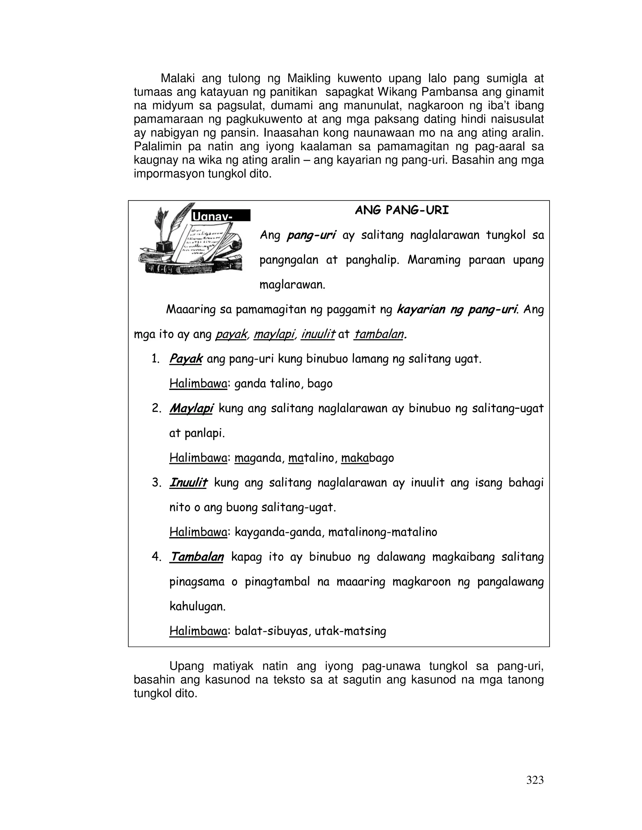 Malaki ang tulong ng Maikling kuwento upang lalo pang sumigla at 
tumaas ang katayuan ng panitikan sapagkat Wikang Pambansa ang ginamit 
na midyum sa pagsulat, dumami ang manunulat, nagkaroon ng iba’t ibang 
pamamaraan ng pagkukuwento at ang mga paksang dating hindi naisusulat 
ay nabigyan ng pansin. Inaasahan kong naunawaan mo na ang ating aralin. 
Palalimin pa natin ang iyong kaalaman sa pamamagitan ng pag-aaral sa 
kaugnay na wika ng ating aralin – ang kayarian ng pang-uri. Basahin ang mga 
impormasyon tungkol dito. 
323 
Ugnay- 
ANG PANG-URI 
Ang pang-uri ay salitang naglalarawan tungkol sa 
pangngalan at panghalip. Maraming paraan upang 
maglarawan. 
Maaaring sa pamamagitan ng paggamit ng kayarian ng pang-uri . Ang 
mga ito ay ang payak, maylapi, inuulit at tambalan. 
1. Payak ang pang-uri kung binubuo lamang ng salitang ugat. 
Halimbawa: ganda talino, bago 
2. Maylapi kung ang salitang naglalarawan ay binubuo ng salitang–ugat 
at panlapi. 
Halimbawa: maganda, matalino, makabago 
3. Inuulit kung ang salitang naglalarawan ay inuulit ang isang bahagi 
nito o ang buong salitang-ugat. 
Halimbawa: kayganda-ganda, matalinong-matalino 
4. Tambalan kapag ito ay binubuo ng dalawang magkaibang salitang 
pinagsama o pinagtambal na maaaring magkaroon ng pangalawang 
kahulugan. 
Halimbawa: balat-sibuyas, utak-matsing 
Upang matiyak natin ang iyong pag-unawa tungkol sa pang-uri, 
basahin ang kasunod na teksto sa at sagutin ang kasunod na mga tanong 
tungkol dito. 
 