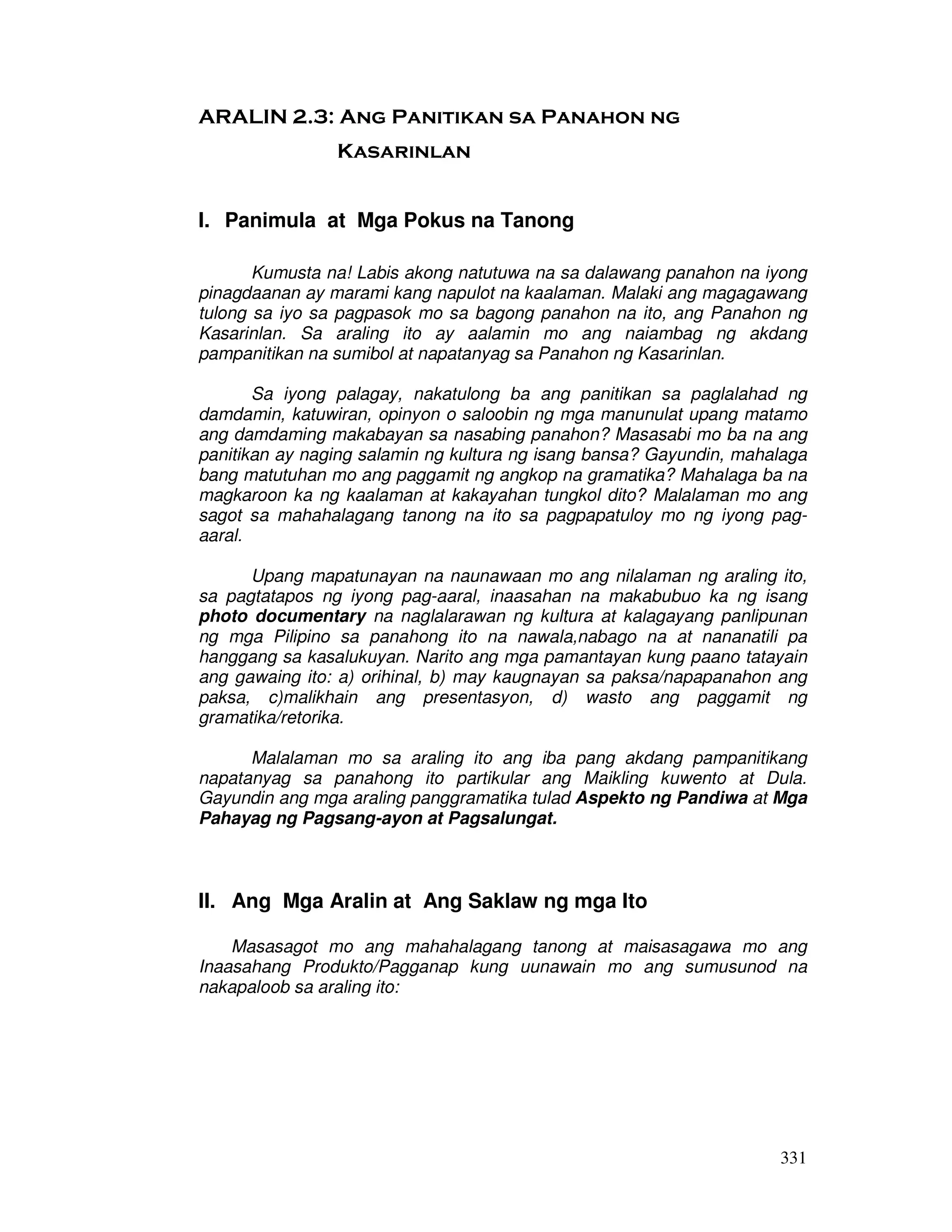 331 
ARALIN 2.3: Ang Panitikan sa Panahon ng 
Kasarinlan 
I. Panimula at Mga Pokus na Tanong 
Kumusta na! Labis akong natutuwa na sa dalawang panahon na iyong 
pinagdaanan ay marami kang napulot na kaalaman. Malaki ang magagawang 
tulong sa iyo sa pagpasok mo sa bagong panahon na ito, ang Panahon ng 
Kasarinlan. Sa araling ito ay aalamin mo ang naiambag ng akdang 
pampanitikan na sumibol at napatanyag sa Panahon ng Kasarinlan. 
Sa iyong palagay, nakatulong ba ang panitikan sa paglalahad ng 
damdamin, katuwiran, opinyon o saloobin ng mga manunulat upang matamo 
ang damdaming makabayan sa nasabing panahon? Masasabi mo ba na ang 
panitikan ay naging salamin ng kultura ng isang bansa? Gayundin, mahalaga 
bang matutuhan mo ang paggamit ng angkop na gramatika? Mahalaga ba na 
magkaroon ka ng kaalaman at kakayahan tungkol dito? Malalaman mo ang 
sagot sa mahahalagang tanong na ito sa pagpapatuloy mo ng iyong pag-aaral. 
Upang mapatunayan na naunawaan mo ang nilalaman ng araling ito, 
sa pagtatapos ng iyong pag-aaral, inaasahan na makabubuo ka ng isang 
photo documentary na naglalarawan ng kultura at kalagayang panlipunan 
ng mga Pilipino sa panahong ito na nawala,nabago na at nananatili pa 
hanggang sa kasalukuyan. Narito ang mga pamantayan kung paano tatayain 
ang gawaing ito: a) orihinal, b) may kaugnayan sa paksa/napapanahon ang 
paksa, c)malikhain ang presentasyon, d) wasto ang paggamit ng 
gramatika/retorika. 
Malalaman mo sa araling ito ang iba pang akdang pampanitikang 
napatanyag sa panahong ito partikular ang Maikling kuwento at Dula. 
Gayundin ang mga araling panggramatika tulad Aspekto ng Pandiwa at Mga 
Pahayag ng Pagsang-ayon at Pagsalungat. 
II. Ang Mga Aralin at Ang Saklaw ng mga Ito 
Masasagot mo ang mahahalagang tanong at maisasagawa mo ang 
Inaasahang Produkto/Pagganap kung uunawain mo ang sumusunod na 
nakapaloob sa araling ito: 
 