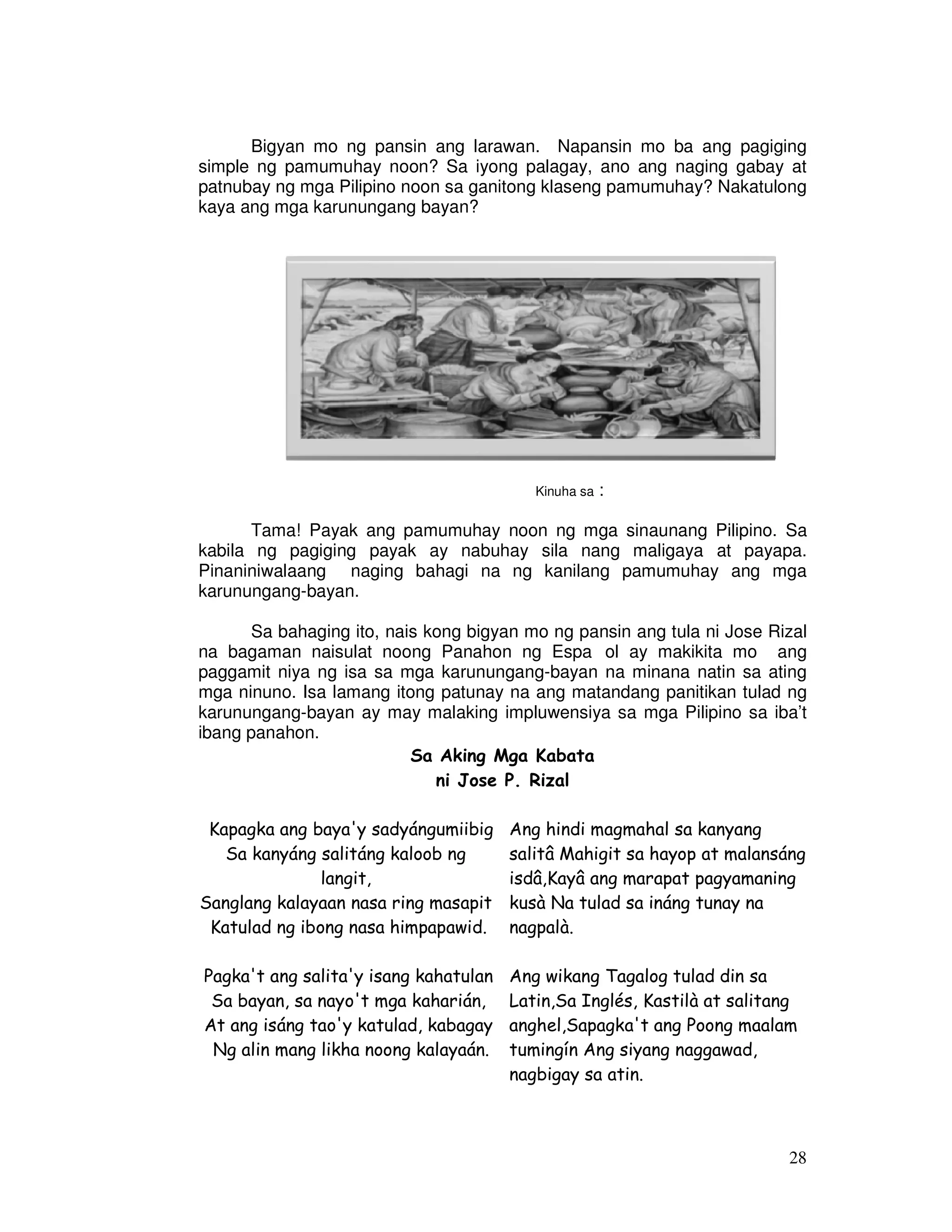 Bigyan mo ng pansin ang larawan. Napansin mo ba ang pagiging 
simple ng pamumuhay noon? Sa iyong palagay, ano ang naging gabay at 
patnubay ng mga Pilipino noon sa ganitong klaseng pamumuhay? Nakatulong 
kaya ang mga karunungang bayan? 
28 
Kinuha sa : 
Tama! Payak ang pamumuhay noon ng mga sinaunang Pilipino. Sa 
kabila ng pagiging payak ay nabuhay sila nang maligaya at payapa. 
Pinaniniwalaang naging bahagi na ng kanilang pamumuhay ang mga 
karunungang-bayan. 
Sa bahaging ito, nais kong bigyan mo ng pansin ang tula ni Jose Rizal 
na bagaman naisulat noong Panahon ng Espaıol ay makikita mo ang 
paggamit niya ng isa sa mga karunungang-bayan na minana natin sa ating 
mga ninuno. Isa lamang itong patunay na ang matandang panitikan tulad ng 
karunungang-bayan ay may malaking impluwensiya sa mga Pilipino sa iba’t 
ibang panahon. 
Sa Aking Mga Kabata 
ni Jose P. Rizal 
Kapagka ang baya'y sadyángumiibig 
Sa kanyáng salitáng kaloob ng 
langit, 
Sanglang kalayaan nasa ring masapit 
Katulad ng ibong nasa himpapawid. 
Pagka't ang salita'y isang kahatulan 
Sa bayan, sa nayo't mga kaharián, 
At ang isáng tao'y katulad, kabagay 
Ng alin mang likha noong kalayaán. 
Ang hindi magmahal sa kanyang 
salitâ Mahigit sa hayop at malansáng 
isdâ,Kayâ ang marapat pagyamaning 
kusà Na tulad sa ináng tunay na 
nagpalà. 
Ang wikang Tagalog tulad din sa 
Latin,Sa Inglés, Kastilà at salitang 
anghel,Sapagka't ang Poong maalam 
tumingín Ang siyang naggawad, 
nagbigay sa atin. 
 