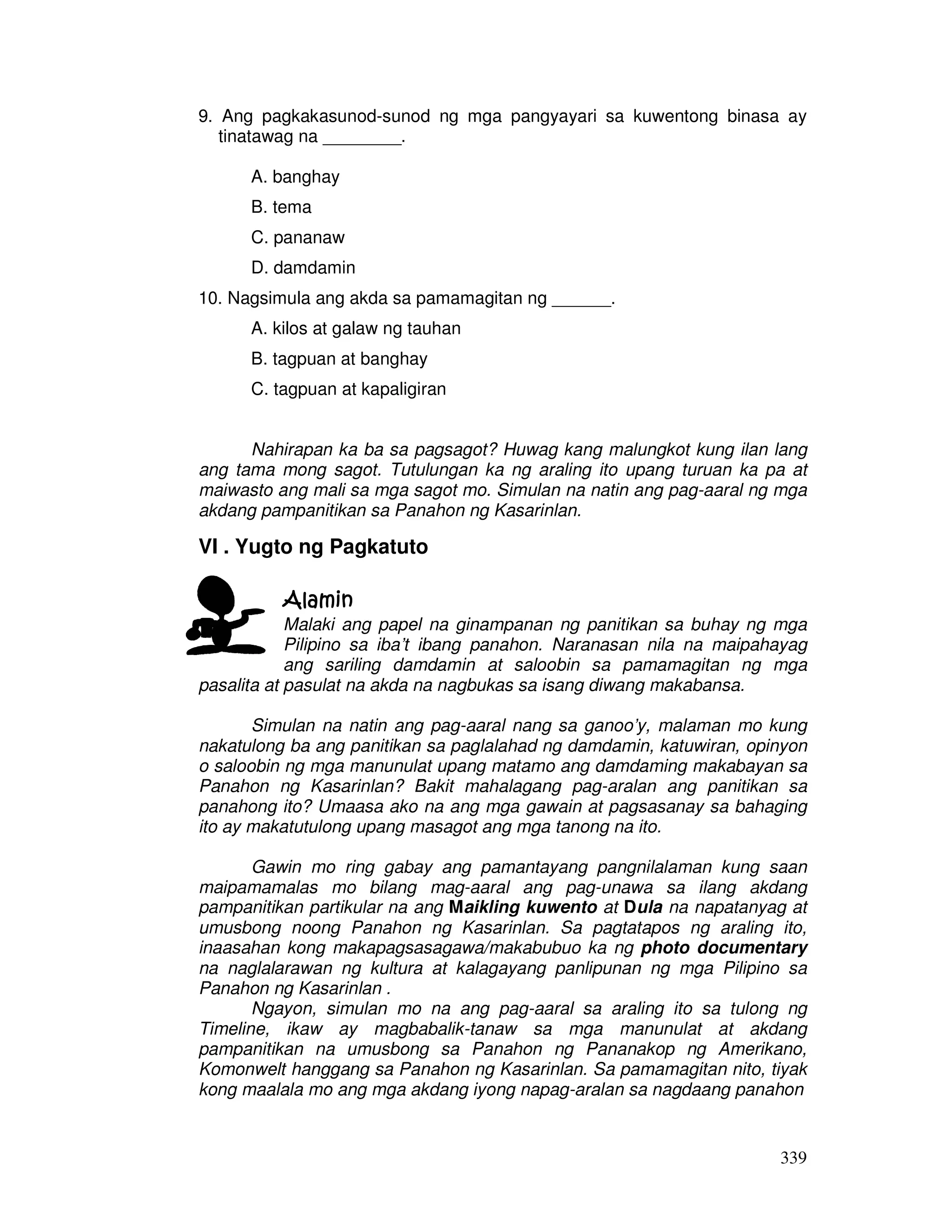 9. Ang pagkakasunod-sunod ng mga pangyayari sa kuwentong binasa ay 
339 
tinatawag na ________. 
A. banghay 
B. tema 
C. pananaw 
D. damdamin 
10. Nagsimula ang akda sa pamamagitan ng ______. 
A. kilos at galaw ng tauhan 
B. tagpuan at banghay 
C. tagpuan at kapaligiran 
Nahirapan ka ba sa pagsagot? Huwag kang malungkot kung ilan lang 
ang tama mong sagot. Tutulungan ka ng araling ito upang turuan ka pa at 
maiwasto ang mali sa mga sagot mo. Simulan na natin ang pag-aaral ng mga 
akdang pampanitikan sa Panahon ng Kasarinlan. 
VI . Yugto ng Pagkatuto 
AAAAllllaaaammmmiiiinnnn 
Malaki ang papel na ginampanan ng panitikan sa buhay ng mga 
Pilipino sa iba’t ibang panahon. Naranasan nila na maipahayag 
ang sariling damdamin at saloobin sa pamamagitan ng mga 
pasalita at pasulat na akda na nagbukas sa isang diwang makabansa. 
Simulan na natin ang pag-aaral nang sa ganoo’y, malaman mo kung 
nakatulong ba ang panitikan sa paglalahad ng damdamin, katuwiran, opinyon 
o saloobin ng mga manunulat upang matamo ang damdaming makabayan sa 
Panahon ng Kasarinlan? Bakit mahalagang pag-aralan ang panitikan sa 
panahong ito? Umaasa ako na ang mga gawain at pagsasanay sa bahaging 
ito ay makatutulong upang masagot ang mga tanong na ito. 
Gawin mo ring gabay ang pamantayang pangnilalaman kung saan 
maipamamalas mo bilang mag-aaral ang pag-unawa sa ilang akdang 
pampanitikan partikular na ang Maikling kuwento at Dula na napatanyag at 
umusbong noong Panahon ng Kasarinlan. Sa pagtatapos ng araling ito, 
inaasahan kong makapagsasagawa/makabubuo ka ng photo documentary 
na naglalarawan ng kultura at kalagayang panlipunan ng mga Pilipino sa 
Panahon ng Kasarinlan . 
Ngayon, simulan mo na ang pag-aaral sa araling ito sa tulong ng 
Timeline, ikaw ay magbabalik-tanaw sa mga manunulat at akdang 
pampanitikan na umusbong sa Panahon ng Pananakop ng Amerikano, 
Komonwelt hanggang sa Panahon ng Kasarinlan. Sa pamamagitan nito, tiyak 
kong maalala mo ang mga akdang iyong napag-aralan sa nagdaang panahon 
 