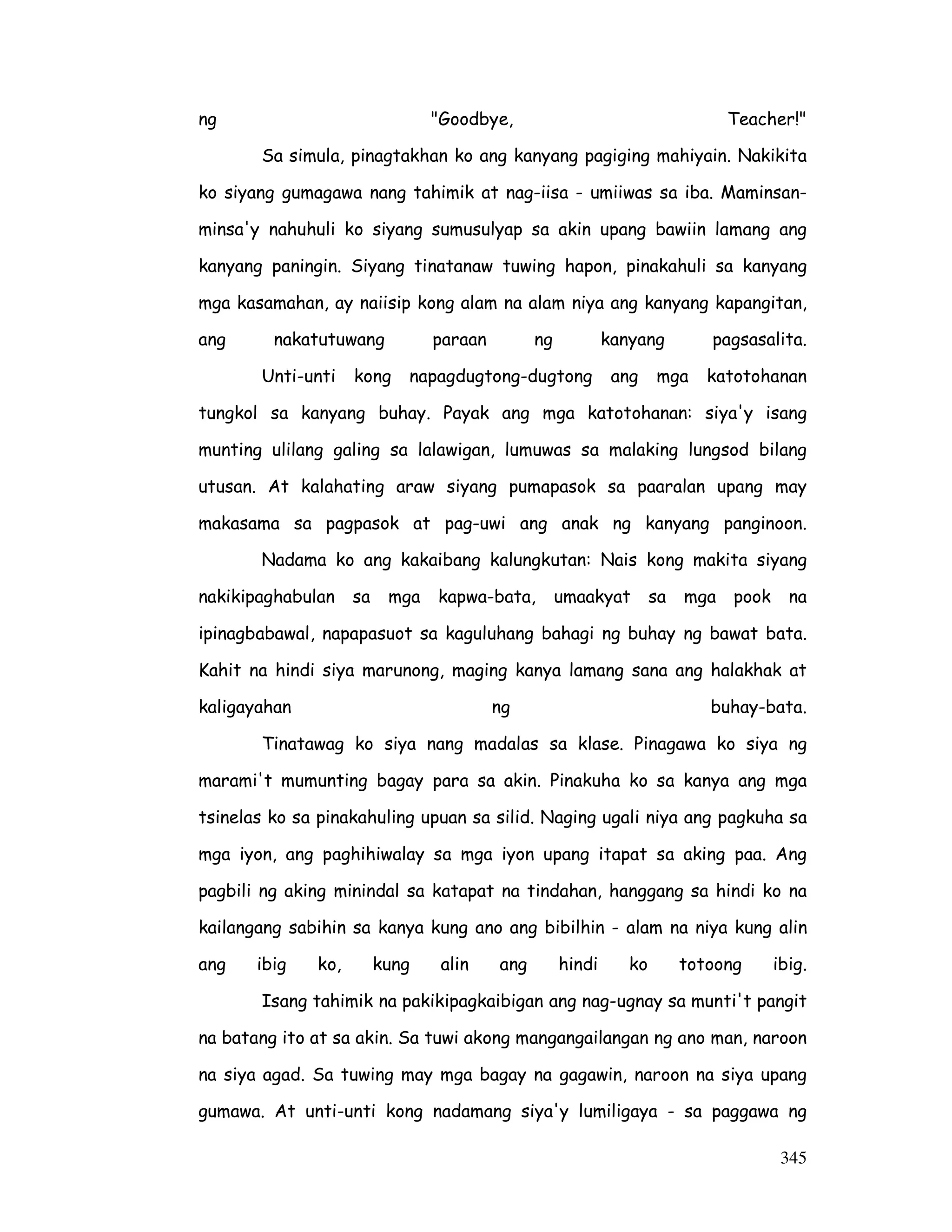 ng Goodbye, Teacher! 
Sa simula, pinagtakhan ko ang kanyang pagiging mahiyain. Nakikita 
ko siyang gumagawa nang tahimik at nag-iisa - umiiwas sa iba. Maminsan-minsa'y 
nahuhuli ko siyang sumusulyap sa akin upang bawiin lamang ang 
kanyang paningin. Siyang tinatanaw tuwing hapon, pinakahuli sa kanyang 
mga kasamahan, ay naiisip kong alam na alam niya ang kanyang kapangitan, 
ang nakatutuwang paraan ng kanyang pagsasalita. 
Unti-unti kong napagdugtong-dugtong ang mga katotohanan 
tungkol sa kanyang buhay. Payak ang mga katotohanan: siya'y isang 
munting ulilang galing sa lalawigan, lumuwas sa malaking lungsod bilang 
utusan. At kalahating araw siyang pumapasok sa paaralan upang may 
makasama sa pagpasok at pag-uwi ang anak ng kanyang panginoon. 
Nadama ko ang kakaibang kalungkutan: Nais kong makita siyang 
nakikipaghabulan sa mga kapwa-bata, umaakyat sa mga pook na 
ipinagbabawal, napapasuot sa kaguluhang bahagi ng buhay ng bawat bata. 
Kahit na hindi siya marunong, maging kanya lamang sana ang halakhak at 
kaligayahan ng buhay-bata. 
Tinatawag ko siya nang madalas sa klase. Pinagawa ko siya ng 
marami't mumunting bagay para sa akin. Pinakuha ko sa kanya ang mga 
tsinelas ko sa pinakahuling upuan sa silid. Naging ugali niya ang pagkuha sa 
mga iyon, ang paghihiwalay sa mga iyon upang itapat sa aking paa. Ang 
pagbili ng aking minindal sa katapat na tindahan, hanggang sa hindi ko na 
kailangang sabihin sa kanya kung ano ang bibilhin - alam na niya kung alin 
ang ibig ko, kung alin ang hindi ko totoong ibig. 
Isang tahimik na pakikipagkaibigan ang nag-ugnay sa munti't pangit 
na batang ito at sa akin. Sa tuwi akong mangangailangan ng ano man, naroon 
na siya agad. Sa tuwing may mga bagay na gagawin, naroon na siya upang 
gumawa. At unti-unti kong nadamang siya'y lumiligaya - sa paggawa ng 
345 
 
