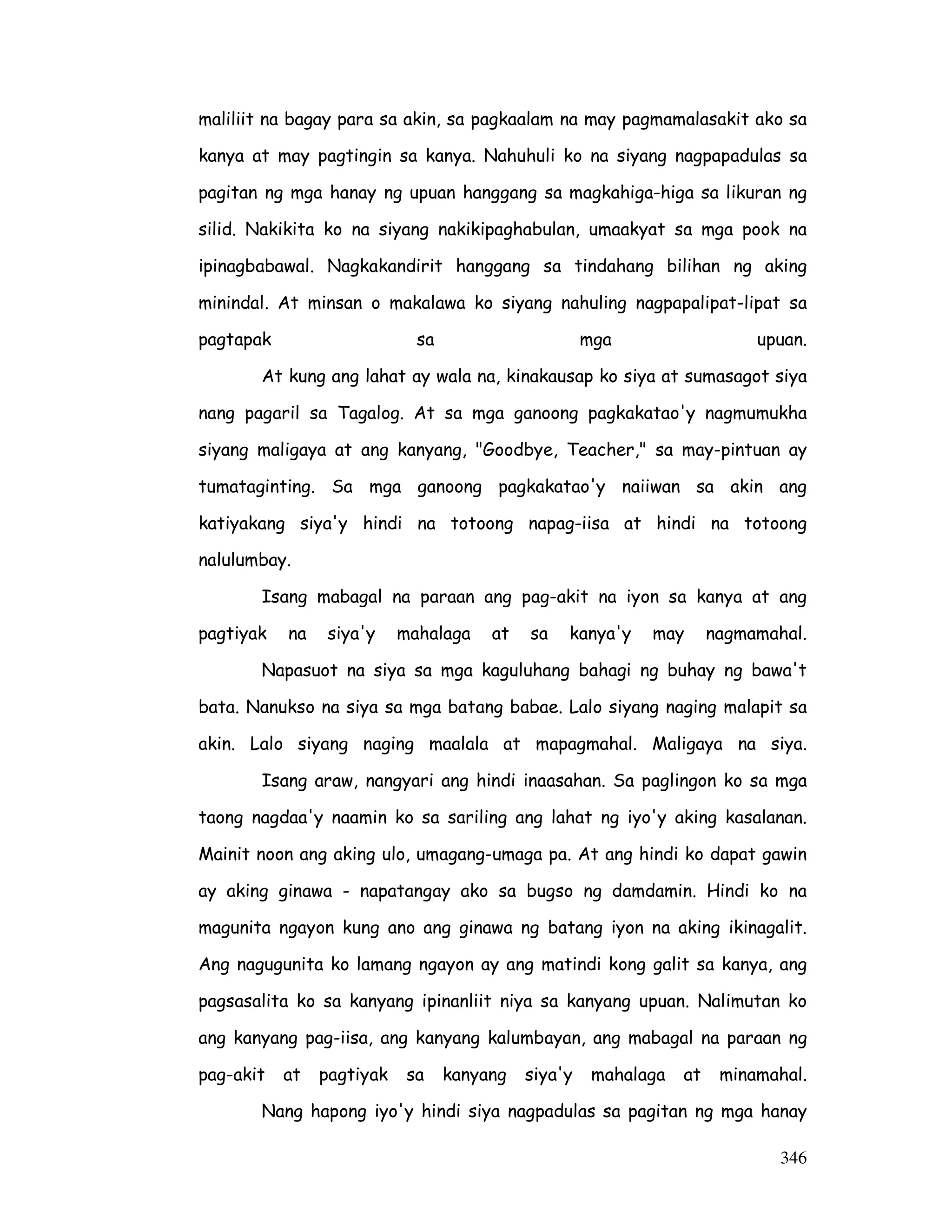 maliliit na bagay para sa akin, sa pagkaalam na may pagmamalasakit ako sa 
kanya at may pagtingin sa kanya. Nahuhuli ko na siyang nagpapadulas sa 
pagitan ng mga hanay ng upuan hanggang sa magkahiga-higa sa likuran ng 
silid. Nakikita ko na siyang nakikipaghabulan, umaakyat sa mga pook na 
ipinagbabawal. Nagkakandirit hanggang sa tindahang bilihan ng aking 
minindal. At minsan o makalawa ko siyang nahuling nagpapalipat-lipat sa 
pagtapak sa mga upuan. 
At kung ang lahat ay wala na, kinakausap ko siya at sumasagot siya 
nang pagaril sa Tagalog. At sa mga ganoong pagkakatao'y nagmumukha 
siyang maligaya at ang kanyang, Goodbye, Teacher, sa may-pintuan ay 
tumataginting. Sa mga ganoong pagkakatao'y naiiwan sa akin ang 
katiyakang siya'y hindi na totoong napag-iisa at hindi na totoong 
nalulumbay. 
Isang mabagal na paraan ang pag-akit na iyon sa kanya at ang 
pagtiyak na siya'y mahalaga at sa kanya'y may nagmamahal. 
Napasuot na siya sa mga kaguluhang bahagi ng buhay ng bawa't 
bata. Nanukso na siya sa mga batang babae. Lalo siyang naging malapit sa 
akin. Lalo siyang naging maalala at mapagmahal. Maligaya na siya. 
Isang araw, nangyari ang hindi inaasahan. Sa paglingon ko sa mga 
taong nagdaa'y naamin ko sa sariling ang lahat ng iyo'y aking kasalanan. 
Mainit noon ang aking ulo, umagang-umaga pa. At ang hindi ko dapat gawin 
ay aking ginawa - napatangay ako sa bugso ng damdamin. Hindi ko na 
magunita ngayon kung ano ang ginawa ng batang iyon na aking ikinagalit. 
Ang nagugunita ko lamang ngayon ay ang matindi kong galit sa kanya, ang 
pagsasalita ko sa kanyang ipinanliit niya sa kanyang upuan. Nalimutan ko 
ang kanyang pag-iisa, ang kanyang kalumbayan, ang mabagal na paraan ng 
pag-akit at pagtiyak sa kanyang siya'y mahalaga at minamahal. 
Nang hapong iyo'y hindi siya nagpadulas sa pagitan ng mga hanay 
346 
 