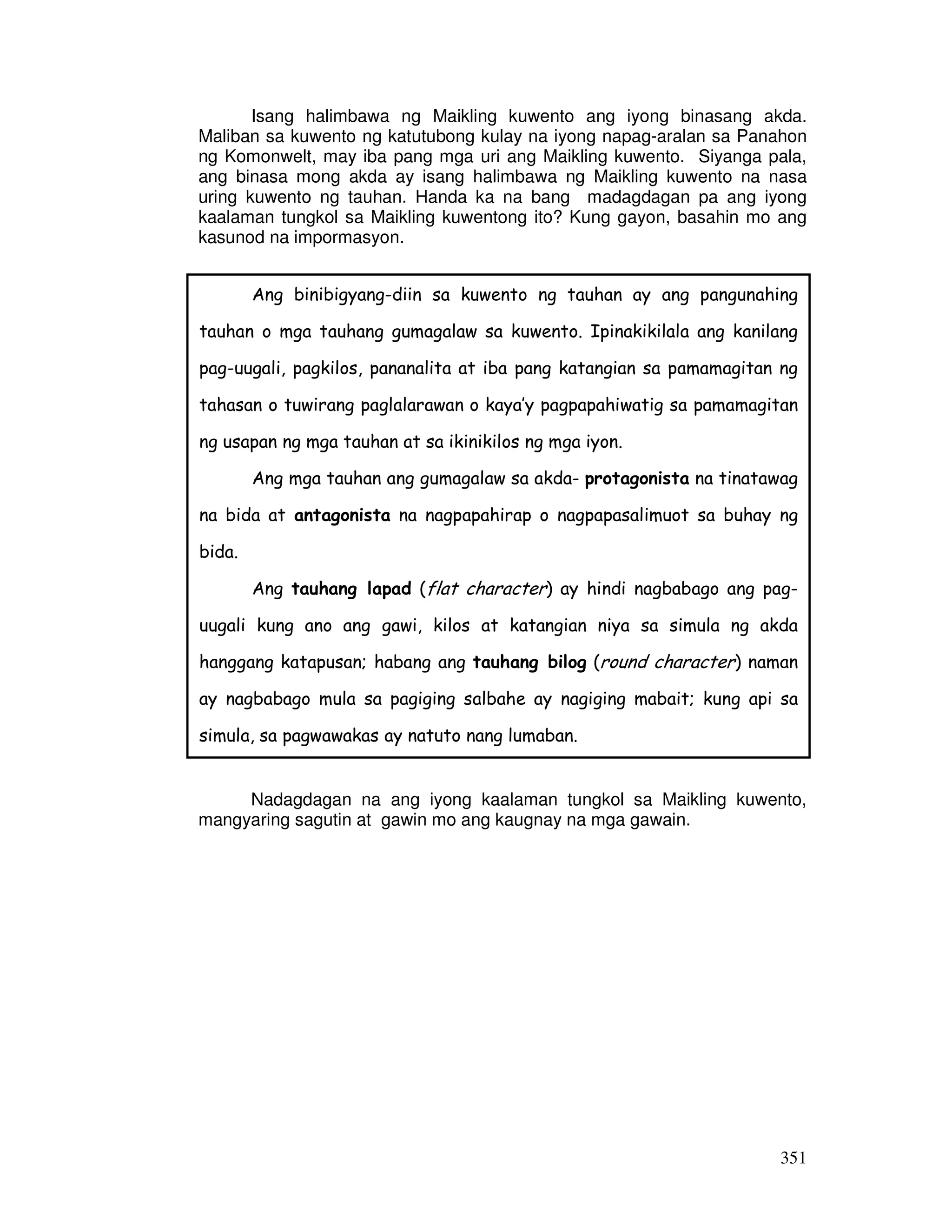 Isang halimbawa ng Maikling kuwento ang iyong binasang akda. 
Maliban sa kuwento ng katutubong kulay na iyong napag-aralan sa Panahon 
ng Komonwelt, may iba pang mga uri ang Maikling kuwento. Siyanga pala, 
ang binasa mong akda ay isang halimbawa ng Maikling kuwento na nasa 
uring kuwento ng tauhan. Handa ka na bang madagdagan pa ang iyong 
kaalaman tungkol sa Maikling kuwentong ito? Kung gayon, basahin mo ang 
kasunod na impormasyon. 
Ang binibigyang-diin sa kuwento ng tauhan ay ang pangunahing 
tauhan o mga tauhang gumagalaw sa kuwento. Ipinakikilala ang kanilang 
pag-uugali, pagkilos, pananalita at iba pang katangian sa pamamagitan ng 
tahasan o tuwirang paglalarawan o kaya’y pagpapahiwatig sa pamamagitan 
ng usapan ng mga tauhan at sa ikinikilos ng mga iyon. 
Ang mga tauhan ang gumagalaw sa akda- protagonista na tinatawag 
na bida at antagonista na nagpapahirap o nagpapasalimuot sa buhay ng 
bida. 
Ang tauhang lapad (flat character) ay hindi nagbabago ang pag-uugali 
kung ano ang gawi, kilos at katangian niya sa simula ng akda 
hanggang katapusan; habang ang tauhang bilog (round character) naman 
ay nagbabago mula sa pagiging salbahe ay nagiging mabait; kung api sa 
simula, sa pagwawakas ay natuto nang lumaban. 
Nadagdagan na ang iyong kaalaman tungkol sa Maikling kuwento, 
351 
mangyaring sagutin at gawin mo ang kaugnay na mga gawain. 
 