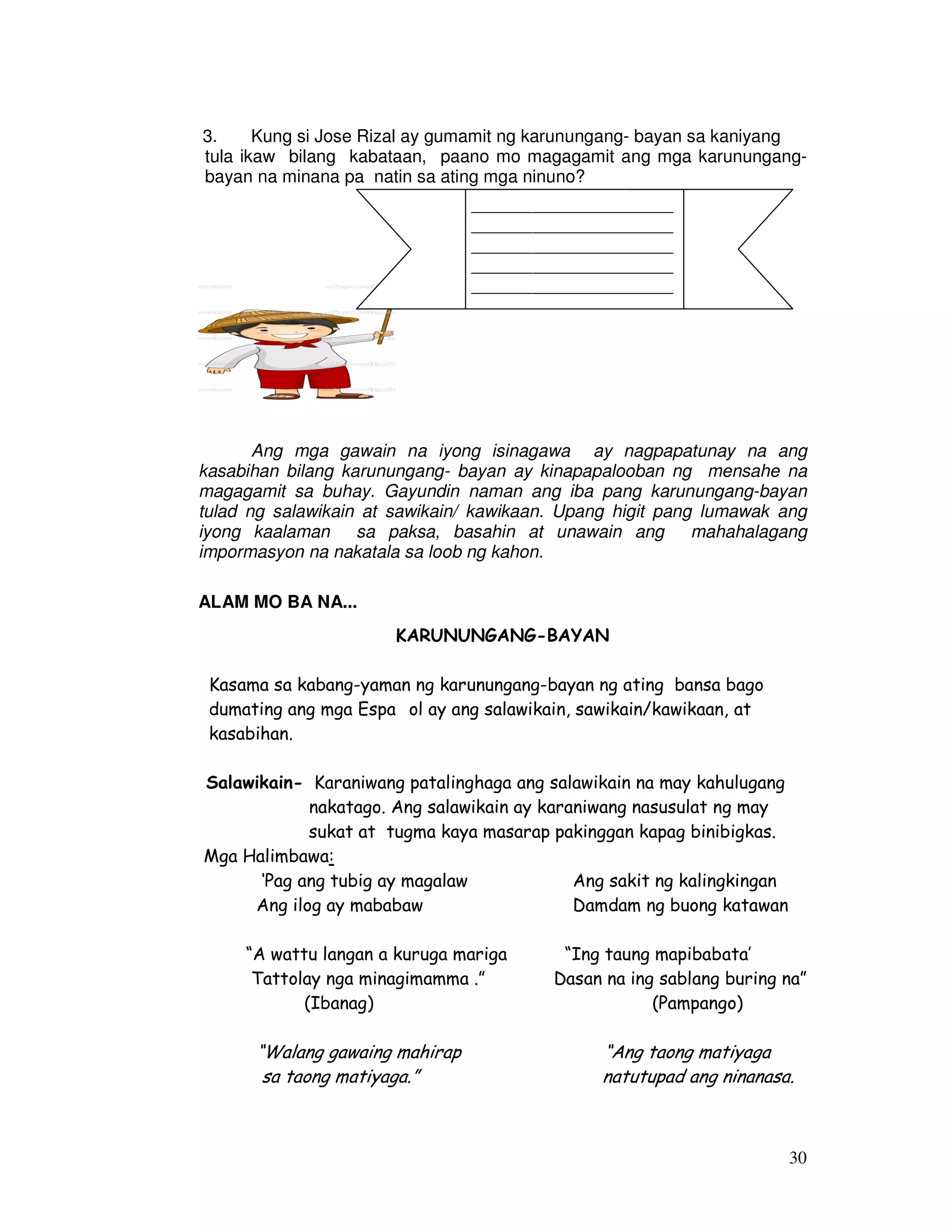 3. Kung si Jose Rizal ay gumamit ng karunungang- bayan sa kaniyang 
tula ikaw bilang kabataan, paano mo magagamit ang mga karunungang-bayan 
30 
na minana pa natin sa ating mga ninuno? 
_______________________ 
_______________________ 
_______________________ 
_______________________ 
_______________________ 
_______________________ 
Ang mga gawain na iyong isinagawa ay nagpapatunay na ang 
kasabihan bilang karunungang- bayan ay kinapapalooban ng mensahe na 
magagamit sa buhay. Gayundin naman ang iba pang karunungang-bayan 
tulad ng salawikain at sawikain/ kawikaan. Upang higit pang lumawak ang 
iyong kaalaman sa paksa, basahin at unawain ang mahahalagang 
impormasyon na nakatala sa loob ng kahon. 
ALAM MO BA NA... 
KARUNUNGANG-BAYAN 
Kasama sa kabang-yaman ng karunungang-bayan ng ating bansa bago 
dumating ang mga Espaıol ay ang salawikain, sawikain/kawikaan, at 
kasabihan. 
Salawikain- Karaniwang patalinghaga ang salawikain na may kahulugang 
nakatago. Ang salawikain ay karaniwang nasusulat ng may 
sukat at tugma kaya masarap pakinggan kapag binibigkas. 
Mga Halimbawa: 
‘Pag ang tubig ay magalaw Ang sakit ng kalingkingan 
Ang ilog ay mababaw Damdam ng buong katawan 
“A wattu langan a kuruga mariga “Ing taung mapibabata’ 
Tattolay nga minagimamma .” Dasan na ing sablang buring na” 
(Ibanag) (Pampango) 
“Walang gawaing mahirap “Ang taong matiyaga 
sa taong matiyaga.” natutupad ang ninanasa. 
 