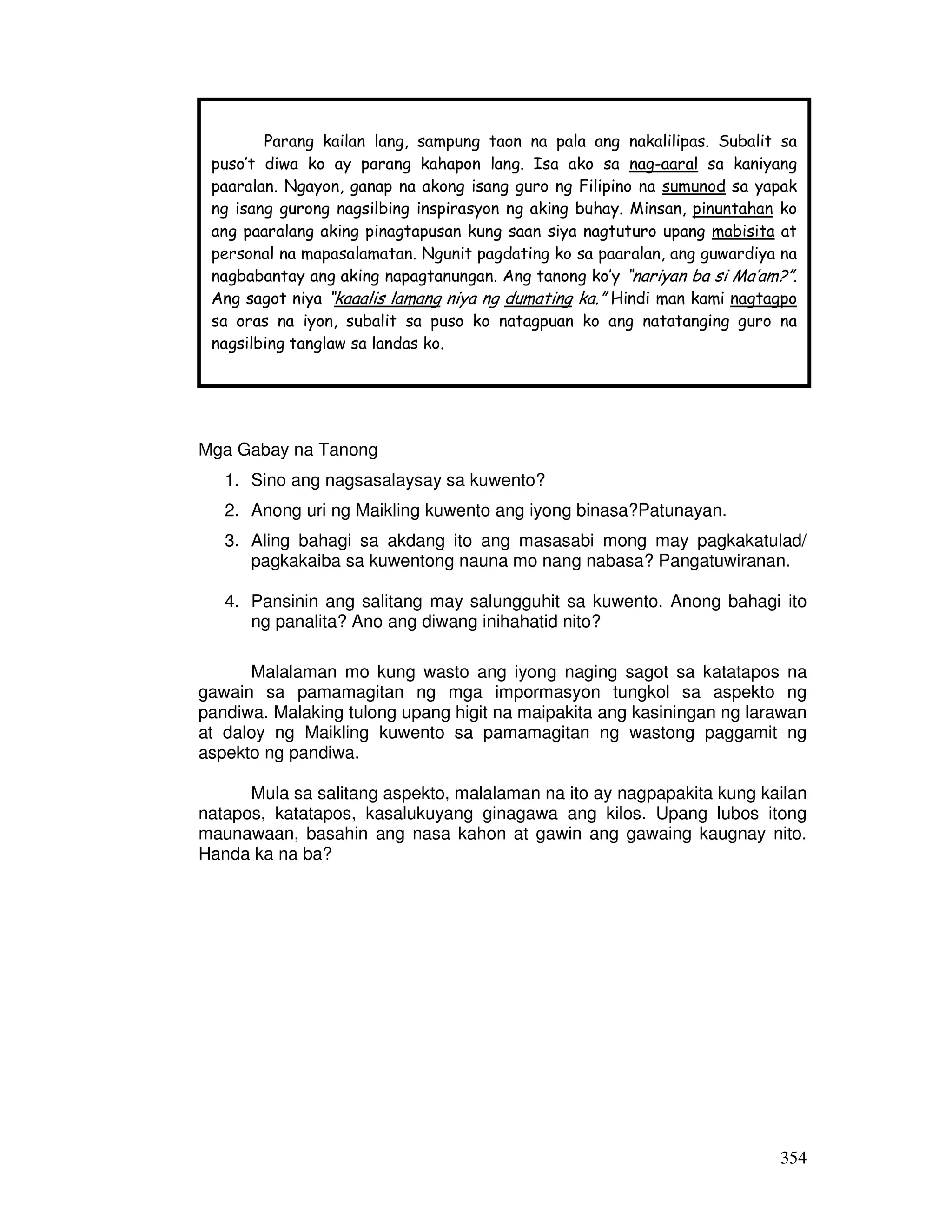 Parang kailan lang, sampung taon na pala ang nakalilipas. Subalit sa 
puso’t diwa ko ay parang kahapon lang. Isa ako sa nag-aaral sa kaniyang 
paaralan. Ngayon, ganap na akong isang guro ng Filipino na sumunod sa yapak 
ng isang gurong nagsilbing inspirasyon ng aking buhay. Minsan, pinuntahan ko 
ang paaralang aking pinagtapusan kung saan siya nagtuturo upang mabisita at 
personal na mapasalamatan. Ngunit pagdating ko sa paaralan, ang guwardiya na 
nagbabantay ang aking napagtanungan. Ang tanong ko’y “nariyan ba si Ma’am?”. 
Ang sagot niya “kaaalis lamang niya ng dumating ka.” Hindi man kami nagtagpo 
sa oras na iyon, subalit sa puso ko natagpuan ko ang natatanging guro na 
nagsilbing tanglaw sa landas ko. 
354 
Mga Gabay na Tanong 
1. Sino ang nagsasalaysay sa kuwento? 
2. Anong uri ng Maikling kuwento ang iyong binasa?Patunayan. 
3. Aling bahagi sa akdang ito ang masasabi mong may pagkakatulad/ 
pagkakaiba sa kuwentong nauna mo nang nabasa? Pangatuwiranan. 
4. Pansinin ang salitang may salungguhit sa kuwento. Anong bahagi ito 
ng panalita? Ano ang diwang inihahatid nito? 
Malalaman mo kung wasto ang iyong naging sagot sa katatapos na 
gawain sa pamamagitan ng mga impormasyon tungkol sa aspekto ng 
pandiwa. Malaking tulong upang higit na maipakita ang kasiningan ng larawan 
at daloy ng Maikling kuwento sa pamamagitan ng wastong paggamit ng 
aspekto ng pandiwa. 
Mula sa salitang aspekto, malalaman na ito ay nagpapakita kung kailan 
natapos, katatapos, kasalukuyang ginagawa ang kilos. Upang lubos itong 
maunawaan, basahin ang nasa kahon at gawin ang gawaing kaugnay nito. 
Handa ka na ba? 
 