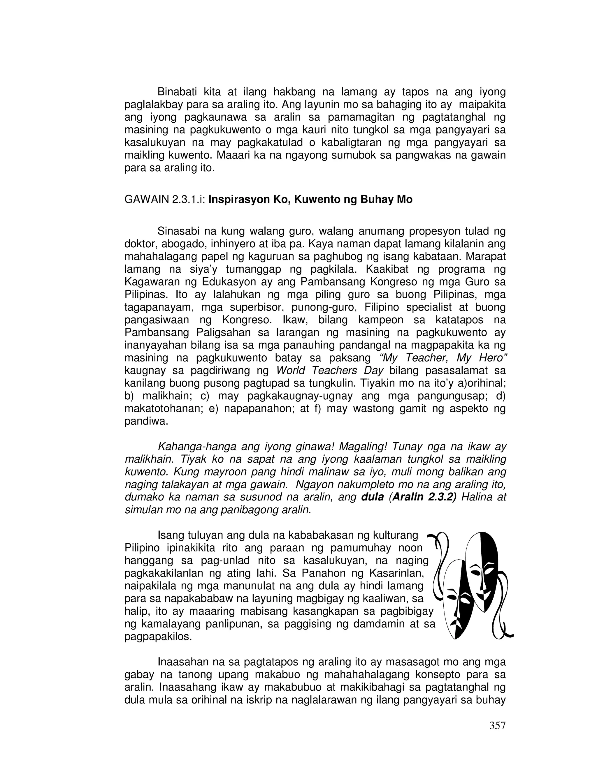 Binabati kita at ilang hakbang na lamang ay tapos na ang iyong 
paglalakbay para sa araling ito. Ang layunin mo sa bahaging ito ay maipakita 
ang iyong pagkaunawa sa aralin sa pamamagitan ng pagtatanghal ng 
masining na pagkukuwento o mga kauri nito tungkol sa mga pangyayari sa 
kasalukuyan na may pagkakatulad o kabaligtaran ng mga pangyayari sa 
maikling kuwento. Maaari ka na ngayong sumubok sa pangwakas na gawain 
para sa araling ito. 
357 
GAWAIN 2.3.1.i: Inspirasyon Ko, Kuwento ng Buhay Mo 
Sinasabi na kung walang guro, walang anumang propesyon tulad ng 
doktor, abogado, inhinyero at iba pa. Kaya naman dapat lamang kilalanin ang 
mahahalagang papel ng kaguruan sa paghubog ng isang kabataan. Marapat 
lamang na siya’y tumanggap ng pagkilala. Kaakibat ng programa ng 
Kagawaran ng Edukasyon ay ang Pambansang Kongreso ng mga Guro sa 
Pilipinas. Ito ay lalahukan ng mga piling guro sa buong Pilipinas, mga 
tagapanayam, mga superbisor, punong-guro, Filipino specialist at buong 
pangasiwaan ng Kongreso. Ikaw, bilang kampeon sa katatapos na 
Pambansang Paligsahan sa larangan ng masining na pagkukuwento ay 
inanyayahan bilang isa sa mga panauhing pandangal na magpapakita ka ng 
masining na pagkukuwento batay sa paksang “My Teacher, My Hero” 
kaugnay sa pagdiriwang ng World Teachers Day bilang pasasalamat sa 
kanilang buong pusong pagtupad sa tungkulin. Tiyakin mo na ito’y a)orihinal; 
b) malikhain; c) may pagkakaugnay-ugnay ang mga pangungusap; d) 
makatotohanan; e) napapanahon; at f) may wastong gamit ng aspekto ng 
pandiwa. 
Kahanga-hanga ang iyong ginawa! Magaling! Tunay nga na ikaw ay 
malikhain. Tiyak ko na sapat na ang iyong kaalaman tungkol sa maikling 
kuwento. Kung mayroon pang hindi malinaw sa iyo, muli mong balikan ang 
naging talakayan at mga gawain. Ngayon nakumpleto mo na ang araling ito, 
dumako ka naman sa susunod na aralin, ang dula (Aralin 2.3.2) Halina at 
simulan mo na ang panibagong aralin. 
Isang tuluyan ang dula na kababakasan ng kulturang 
Pilipino ipinakikita rito ang paraan ng pamumuhay noon 
hanggang sa pag-unlad nito sa kasalukuyan, na naging 
pagkakakilanlan ng ating lahi. Sa Panahon ng Kasarinlan, 
naipakilala ng mga manunulat na ang dula ay hindi lamang 
para sa napakababaw na layuning magbigay ng kaaliwan, sa 
halip, ito ay maaaring mabisang kasangkapan sa pagbibigay 
ng kamalayang panlipunan, sa paggising ng damdamin at sa 
pagpapakilos. 
Inaasahan na sa pagtatapos ng araling ito ay masasagot mo ang mga 
gabay na tanong upang makabuo ng mahahahalagang konsepto para sa 
aralin. Inaasahang ikaw ay makabubuo at makikibahagi sa pagtatanghal ng 
dula mula sa orihinal na iskrip na naglalarawan ng ilang pangyayari sa buhay 
 