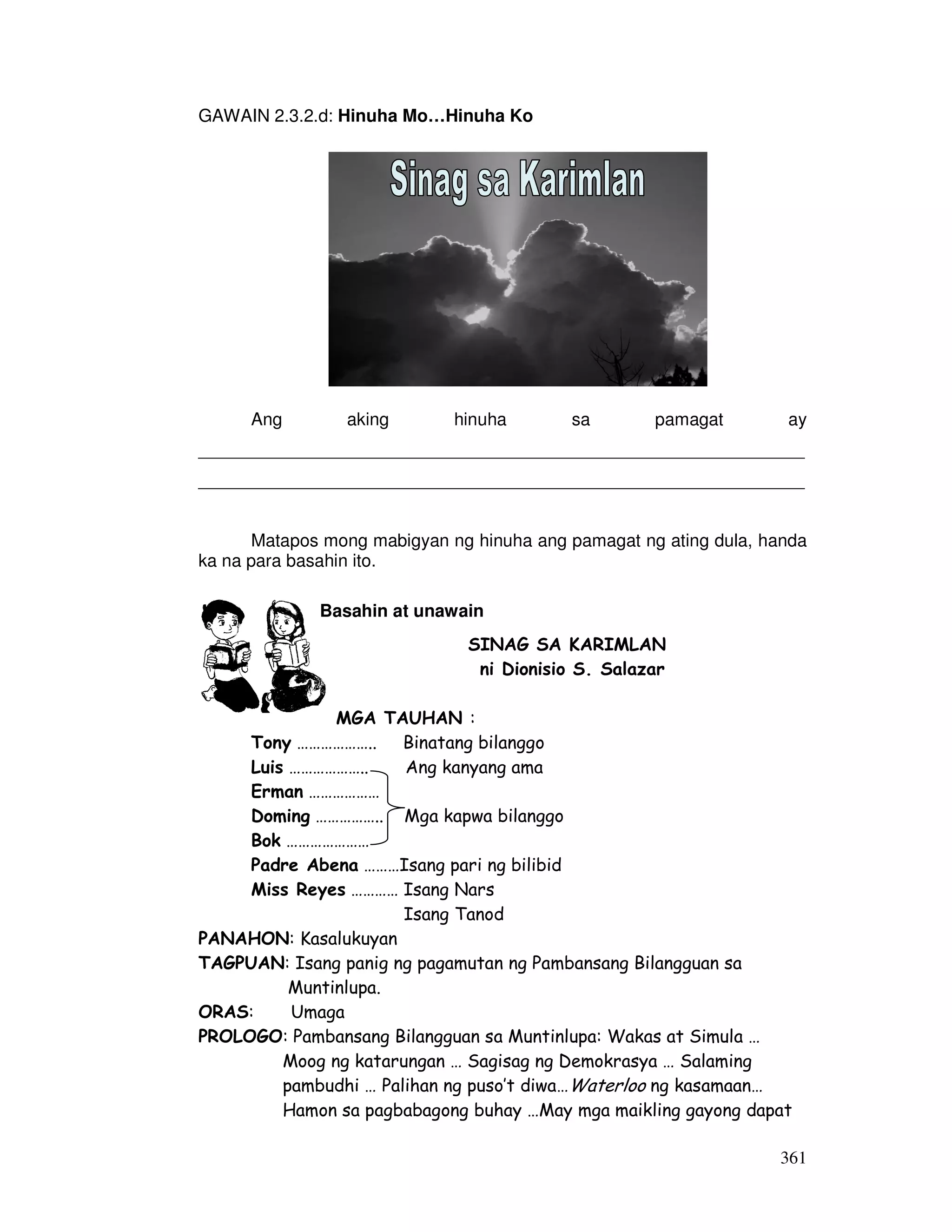361 
GAWAIN 2.3.2.d: Hinuha Mo…Hinuha Ko 
Ang aking hinuha sa pamagat ay 
______________________________________________________________ 
______________________________________________________________ 
Matapos mong mabigyan ng hinuha ang pamagat ng ating dula, handa 
ka na para basahin ito. 
Basahin at unawain 
SINAG SA KARIMLAN 
ni Dionisio S. Salazar 
MGA TAUHAN : 
Tony ……………….. Binatang bilanggo 
Luis ……………….. Ang kanyang ama 
Erman ……………… 
Doming …………….. Mga kapwa bilanggo 
Bok ………………… 
Padre Abena ………Isang pari ng bilibid 
Miss Reyes ………… Isang Nars 
Isang Tanod 
PANAHON: Kasalukuyan 
TAGPUAN: Isang panig ng pagamutan ng Pambansang Bilangguan sa 
Muntinlupa. 
ORAS: Umaga 
PROLOGO: Pambansang Bilangguan sa Muntinlupa: Wakas at Simula … 
Moog ng katarungan … Sagisag ng Demokrasya … Salaming 
pambudhi … Palihan ng puso’t diwa…Waterloo ng kasamaan… 
Hamon sa pagbabagong buhay …May mga maikling gayong dapat 
 