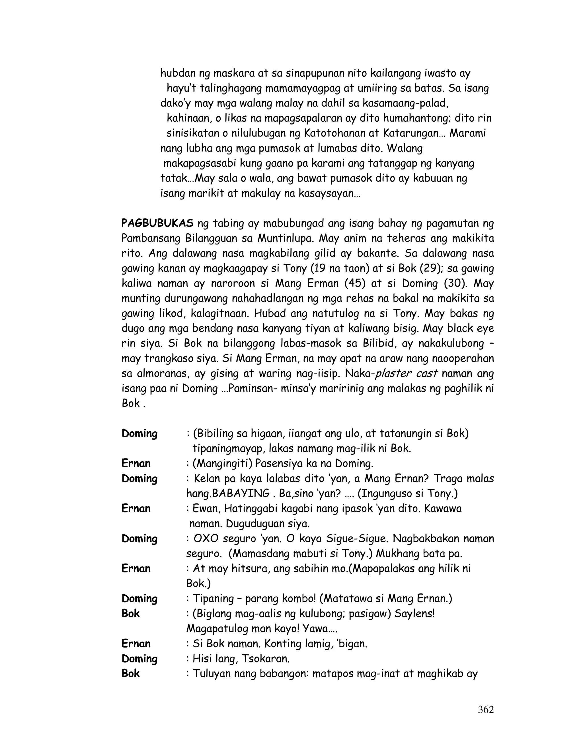 hubdan ng maskara at sa sinapupunan nito kailangang iwasto ay 
hayu’t talinghagang mamamayagpag at umiiring sa batas. Sa isang 
dako’y may mga walang malay na dahil sa kasamaang-palad, 
kahinaan, o likas na mapagsapalaran ay dito humahantong; dito rin 
sinisikatan o nilulubugan ng Katotohanan at Katarungan… Marami 
nang lubha ang mga pumasok at lumabas dito. Walang 
makapagsasabi kung gaano pa karami ang tatanggap ng kanyang 
tatak…May sala o wala, ang bawat pumasok dito ay kabuuan ng 
isang marikit at makulay na kasaysayan… 
PAGBUBUKAS ng tabing ay mabubungad ang isang bahay ng pagamutan ng 
Pambansang Bilangguan sa Muntinlupa. May anim na teheras ang makikita 
rito. Ang dalawang nasa magkabilang gilid ay bakante. Sa dalawang nasa 
gawing kanan ay magkaagapay si Tony (19 na taon) at si Bok (29); sa gawing 
kaliwa naman ay naroroon si Mang Erman (45) at si Doming (30). May 
munting durungawang nahahadlangan ng mga rehas na bakal na makikita sa 
gawing likod, kalagitnaan. Hubad ang natutulog na si Tony. May bakas ng 
dugo ang mga bendang nasa kanyang tiyan at kaliwang bisig. May black eye 
rin siya. Si Bok na bilanggong labas-masok sa Bilibid, ay nakakulubong – 
may trangkaso siya. Si Mang Erman, na may apat na araw nang naooperahan 
sa almoranas, ay gising at waring nag-iisip. Naka-plaster cast naman ang 
isang paa ni Doming …Paminsan- minsa’y maririnig ang malakas ng paghilik ni 
Bok . 
362 
Doming : (Bibiling sa higaan, iiangat ang ulo, at tatanungin si Bok) 
tipaningmayap, lakas namang mag-ilik ni Bok. 
Ernan : (Mangingiti) Pasensiya ka na Doming. 
Doming : Kelan pa kaya lalabas dito ‘yan, a Mang Ernan? Traga malas 
hang.BABAYING . Ba,sino ‘yan? …. (Ingunguso si Tony.) 
Ernan : Ewan, Hatinggabi kagabi nang ipasok ‘yan dito. Kawawa 
naman. Duguduguan siya. 
Doming : OXO seguro ‘yan. O kaya Sigue-Sigue. Nagbakbakan naman 
seguro. (Mamasdang mabuti si Tony.) Mukhang bata pa. 
Ernan : At may hitsura, ang sabihin mo.(Mapapalakas ang hilik ni 
Bok.) 
Doming : Tipaning – parang kombo! (Matatawa si Mang Ernan.) 
Bok : (Biglang mag-aalis ng kulubong; pasigaw) Saylens! 
Magapatulog man kayo! Yawa…. 
Ernan : Si Bok naman. Konting lamig, ‘bigan. 
Doming : Hisi lang, Tsokaran. 
Bok : Tuluyan nang babangon: matapos mag-inat at maghikab ay 
 