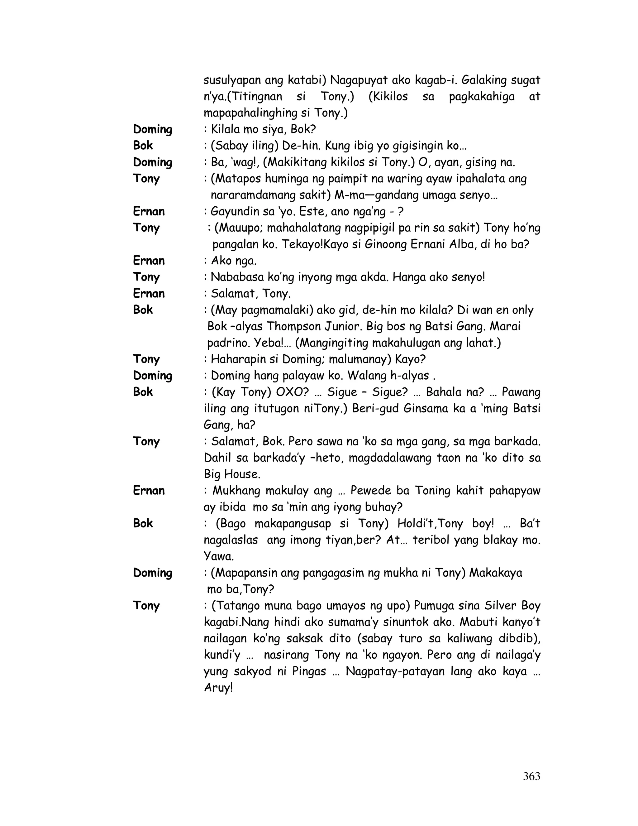 susulyapan ang katabi) Nagapuyat ako kagab-i. Galaking sugat 
n’ya.(Titingnan si Tony.) (Kikilos sa pagkakahiga at 
mapapahalinghing si Tony.) 
Doming : Kilala mo siya, Bok? 
Bok : (Sabay iling) De-hin. Kung ibig yo gigisingin ko… 
Doming : Ba, ‘wag!, (Makikitang kikilos si Tony.) O, ayan, gising na. 
Tony : (Matapos huminga ng paimpit na waring ayaw ipahalata ang 
363 
nararamdamang sakit) M-ma—gandang umaga senyo… 
Ernan : Gayundin sa ‘yo. Este, ano nga’ng - ? 
Tony : (Mauupo; mahahalatang nagpipigil pa rin sa sakit) Tony ho’ng 
pangalan ko. Tekayo!Kayo si Ginoong Ernani Alba, di ho ba? 
Ernan : Ako nga. 
Tony : Nababasa ko’ng inyong mga akda. Hanga ako senyo! 
Ernan : Salamat, Tony. 
Bok : (May pagmamalaki) ako gid, de-hin mo kilala? Di wan en only 
Bok –alyas Thompson Junior. Big bos ng Batsi Gang. Marai 
padrino. Yeba!… (Mangingiting makahulugan ang lahat.) 
Tony : Haharapin si Doming; malumanay) Kayo? 
Doming : Doming hang palayaw ko. Walang h-alyas . 
Bok : (Kay Tony) OXO? … Sigue – Sigue? … Bahala na? … Pawang 
iling ang itutugon niTony.) Beri-gud Ginsama ka a ‘ming Batsi 
Gang, ha? 
Tony : Salamat, Bok. Pero sawa na ‘ko sa mga gang, sa mga barkada. 
Dahil sa barkada’y –heto, magdadalawang taon na ‘ko dito sa 
Big House. 
Ernan : Mukhang makulay ang … Pewede ba Toning kahit pahapyaw 
ay ibida mo sa ‘min ang iyong buhay? 
Bok : (Bago makapangusap si Tony) Holdi’t,Tony boy! … Ba’t 
nagalaslas ang imong tiyan,ber? At… teribol yang blakay mo. 
Yawa. 
Doming : (Mapapansin ang pangagasim ng mukha ni Tony) Makakaya 
mo ba,Tony? 
Tony : (Tatango muna bago umayos ng upo) Pumuga sina Silver Boy 
kagabi.Nang hindi ako sumama’y sinuntok ako. Mabuti kanyo’t 
nailagan ko’ng saksak dito (sabay turo sa kaliwang dibdib), 
kundi’y … nasirang Tony na ‘ko ngayon. Pero ang di nailaga’y 
yung sakyod ni Pingas … Nagpatay-patayan lang ako kaya … 
Aruy! 
 