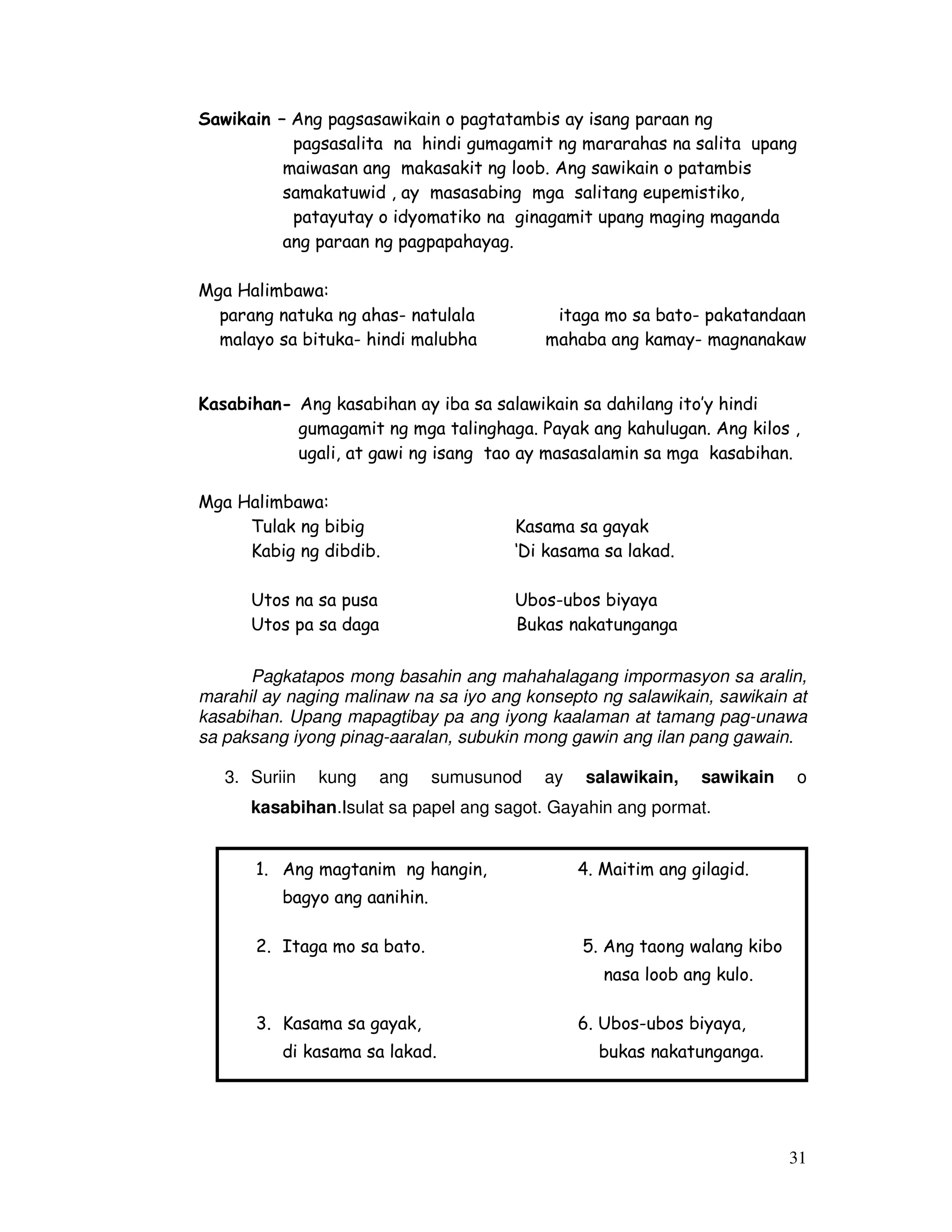 31 
Sawikain – Ang pagsasawikain o pagtatambis ay isang paraan ng 
pagsasalita na hindi gumagamit ng mararahas na salita upang 
maiwasan ang makasakit ng loob. Ang sawikain o patambis 
samakatuwid , ay masasabing mga salitang eupemistiko, 
patayutay o idyomatiko na ginagamit upang maging maganda 
ang paraan ng pagpapahayag. 
Mga Halimbawa: 
parang natuka ng ahas- natulala itaga mo sa bato- pakatandaan 
malayo sa bituka- hindi malubha mahaba ang kamay- magnanakaw 
Kasabihan- Ang kasabihan ay iba sa salawikain sa dahilang ito’y hindi 
gumagamit ng mga talinghaga. Payak ang kahulugan. Ang kilos , 
ugali, at gawi ng isang tao ay masasalamin sa mga kasabihan. 
Mga Halimbawa: 
Tulak ng bibig Kasama sa gayak 
Kabig ng dibdib. ‘Di kasama sa lakad. 
Utos na sa pusa Ubos-ubos biyaya 
Utos pa sa daga Bukas nakatunganga 
Pagkatapos mong basahin ang mahahalagang impormasyon sa aralin, 
marahil ay naging malinaw na sa iyo ang konsepto ng salawikain, sawikain at 
kasabihan. Upang mapagtibay pa ang iyong kaalaman at tamang pag-unawa 
sa paksang iyong pinag-aaralan, subukin mong gawin ang ilan pang gawain. 
3. Suriin kung ang sumusunod ay salawikain, sawikain o 
kasabihan.Isulat sa papel ang sagot. Gayahin ang pormat. 
1. Ang magtanim ng hangin, 4. Maitim ang gilagid. 
bagyo ang aanihin. 
2. Itaga mo sa bato. 5. Ang taong walang kibo 
nasa loob ang kulo. 
3. Kasama sa gayak, 6. Ubos-ubos biyaya, 
di kasama sa lakad. bukas nakatunganga. 
 