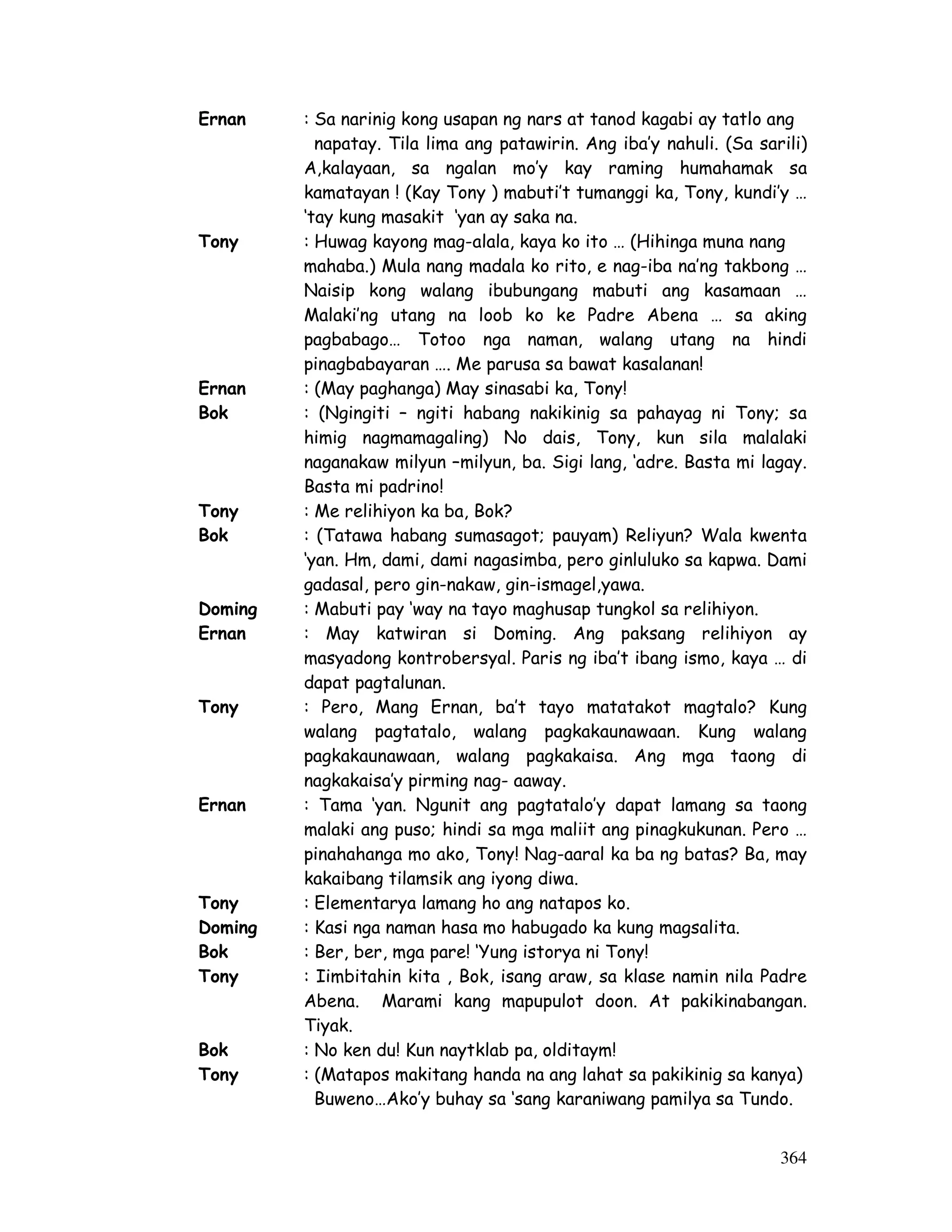 Ernan : Sa narinig kong usapan ng nars at tanod kagabi ay tatlo ang 
napatay. Tila lima ang patawirin. Ang iba’y nahuli. (Sa sarili) 
A,kalayaan, sa ngalan mo’y kay raming humahamak sa 
kamatayan ! (Kay Tony ) mabuti’t tumanggi ka, Tony, kundi’y … 
‘tay kung masakit ‘yan ay saka na. 
Tony : Huwag kayong mag-alala, kaya ko ito … (Hihinga muna nang 
mahaba.) Mula nang madala ko rito, e nag-iba na’ng takbong … 
Naisip kong walang ibubungang mabuti ang kasamaan … 
Malaki’ng utang na loob ko ke Padre Abena … sa aking 
pagbabago… Totoo nga naman, walang utang na hindi 
pinagbabayaran …. Me parusa sa bawat kasalanan! 
Ernan : (May paghanga) May sinasabi ka, Tony! 
Bok : (Ngingiti – ngiti habang nakikinig sa pahayag ni Tony; sa 
himig nagmamagaling) No dais, Tony, kun sila malalaki 
naganakaw milyun –milyun, ba. Sigi lang, ‘adre. Basta mi lagay. 
Basta mi padrino! 
Tony : Me relihiyon ka ba, Bok? 
Bok : (Tatawa habang sumasagot; pauyam) Reliyun? Wala kwenta 
‘yan. Hm, dami, dami nagasimba, pero ginluluko sa kapwa. Dami 
gadasal, pero gin-nakaw, gin-ismagel,yawa. 
Doming : Mabuti pay ‘way na tayo maghusap tungkol sa relihiyon. 
Ernan : May katwiran si Doming. Ang paksang relihiyon ay 
masyadong kontrobersyal. Paris ng iba’t ibang ismo, kaya … di 
dapat pagtalunan. 
Tony : Pero, Mang Ernan, ba’t tayo matatakot magtalo? Kung 
walang pagtatalo, walang pagkakaunawaan. Kung walang 
pagkakaunawaan, walang pagkakaisa. Ang mga taong di 
nagkakaisa’y pirming nag- aaway. 
Ernan : Tama ‘yan. Ngunit ang pagtatalo’y dapat lamang sa taong 
malaki ang puso; hindi sa mga maliit ang pinagkukunan. Pero … 
pinahahanga mo ako, Tony! Nag-aaral ka ba ng batas? Ba, may 
kakaibang tilamsik ang iyong diwa. 
Tony : Elementarya lamang ho ang natapos ko. 
Doming : Kasi nga naman hasa mo habugado ka kung magsalita. 
Bok : Ber, ber, mga pare! ‘Yung istorya ni Tony! 
Tony : Iimbitahin kita , Bok, isang araw, sa klase namin nila Padre 
Abena. Marami kang mapupulot doon. At pakikinabangan. 
Tiyak. 
Bok : No ken du! Kun naytklab pa, olditaym! 
Tony : (Matapos makitang handa na ang lahat sa pakikinig sa kanya) 
Buweno…Ako’y buhay sa ‘sang karaniwang pamilya sa Tundo. 
364 
 