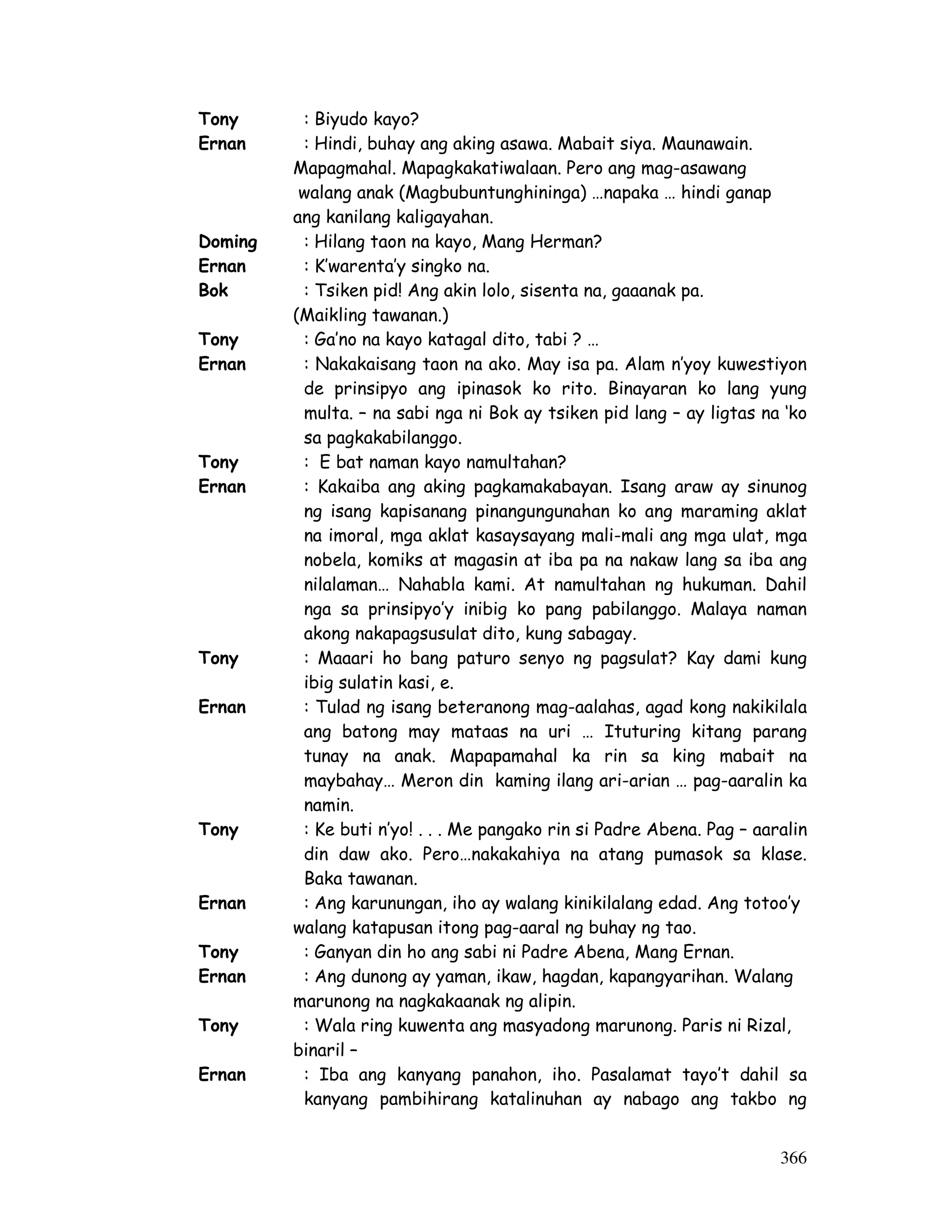 366 
Tony : Biyudo kayo? 
Ernan : Hindi, buhay ang aking asawa. Mabait siya. Maunawain. 
Mapagmahal. Mapagkakatiwalaan. Pero ang mag-asawang 
walang anak (Magbubuntunghininga) …napaka … hindi ganap 
ang kanilang kaligayahan. 
Doming : Hilang taon na kayo, Mang Herman? 
Ernan : K’warenta’y singko na. 
Bok : Tsiken pid! Ang akin lolo, sisenta na, gaaanak pa. 
(Maikling tawanan.) 
Tony : Ga’no na kayo katagal dito, tabi ? … 
Ernan : Nakakaisang taon na ako. May isa pa. Alam n’yoy kuwestiyon 
de prinsipyo ang ipinasok ko rito. Binayaran ko lang yung 
multa. – na sabi nga ni Bok ay tsiken pid lang – ay ligtas na ‘ko 
sa pagkakabilanggo. 
Tony : E bat naman kayo namultahan? 
Ernan : Kakaiba ang aking pagkamakabayan. Isang araw ay sinunog 
ng isang kapisanang pinangungunahan ko ang maraming aklat 
na imoral, mga aklat kasaysayang mali-mali ang mga ulat, mga 
nobela, komiks at magasin at iba pa na nakaw lang sa iba ang 
nilalaman… Nahabla kami. At namultahan ng hukuman. Dahil 
nga sa prinsipyo’y inibig ko pang pabilanggo. Malaya naman 
akong nakapagsusulat dito, kung sabagay. 
Tony : Maaari ho bang paturo senyo ng pagsulat? Kay dami kung 
ibig sulatin kasi, e. 
Ernan : Tulad ng isang beteranong mag-aalahas, agad kong nakikilala 
ang batong may mataas na uri … Ituturing kitang parang 
tunay na anak. Mapapamahal ka rin sa king mabait na 
maybahay… Meron din kaming ilang ari-arian … pag-aaralin ka 
namin. 
Tony : Ke buti n’yo! . . . Me pangako rin si Padre Abena. Pag – aaralin 
din daw ako. Pero…nakakahiya na atang pumasok sa klase. 
Baka tawanan. 
Ernan : Ang karunungan, iho ay walang kinikilalang edad. Ang totoo’y 
walang katapusan itong pag-aaral ng buhay ng tao. 
Tony : Ganyan din ho ang sabi ni Padre Abena, Mang Ernan. 
Ernan : Ang dunong ay yaman, ikaw, hagdan, kapangyarihan. Walang 
marunong na nagkakaanak ng alipin. 
Tony : Wala ring kuwenta ang masyadong marunong. Paris ni Rizal, 
binaril – 
Ernan : Iba ang kanyang panahon, iho. Pasalamat tayo’t dahil sa 
kanyang pambihirang katalinuhan ay nabago ang takbo ng 
 