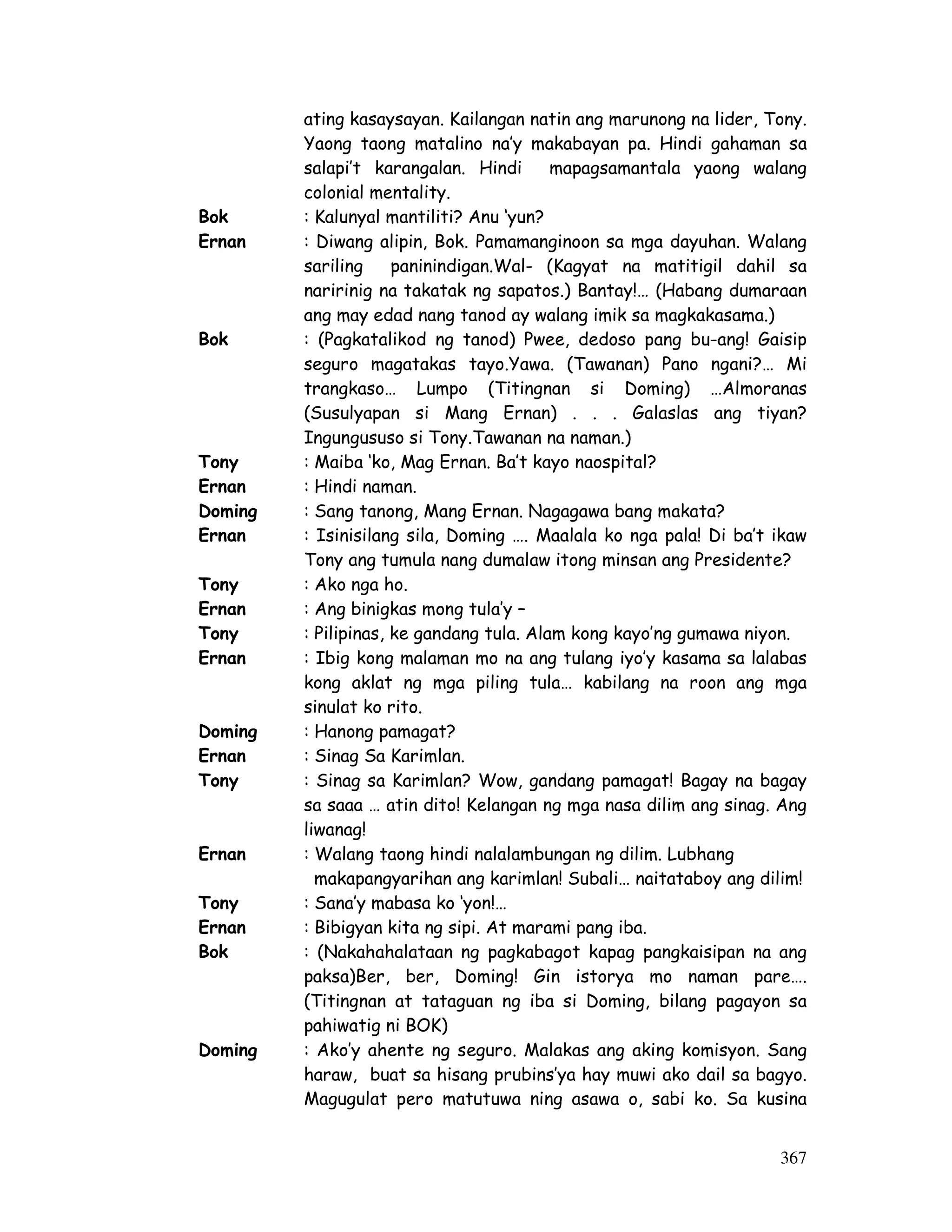 ating kasaysayan. Kailangan natin ang marunong na lider, Tony. 
Yaong taong matalino na’y makabayan pa. Hindi gahaman sa 
salapi’t karangalan. Hindi mapagsamantala yaong walang 
colonial mentality. 
Bok : Kalunyal mantiliti? Anu ‘yun? 
Ernan : Diwang alipin, Bok. Pamamanginoon sa mga dayuhan. Walang 
sariling paninindigan.Wal- (Kagyat na matitigil dahil sa 
naririnig na takatak ng sapatos.) Bantay!… (Habang dumaraan 
ang may edad nang tanod ay walang imik sa magkakasama.) 
Bok : (Pagkatalikod ng tanod) Pwee, dedoso pang bu-ang! Gaisip 
seguro magatakas tayo.Yawa. (Tawanan) Pano ngani?… Mi 
trangkaso… Lumpo (Titingnan si Doming) …Almoranas 
(Susulyapan si Mang Ernan) . . . Galaslas ang tiyan? 
Ingungususo si Tony.Tawanan na naman.) 
Tony : Maiba ‘ko, Mag Ernan. Ba’t kayo naospital? 
Ernan : Hindi naman. 
Doming : Sang tanong, Mang Ernan. Nagagawa bang makata? 
Ernan : Isinisilang sila, Doming …. Maalala ko nga pala! Di ba’t ikaw 
Tony ang tumula nang dumalaw itong minsan ang Presidente? 
Tony : Ako nga ho. 
Ernan : Ang binigkas mong tula’y – 
Tony : Pilipinas, ke gandang tula. Alam kong kayo’ng gumawa niyon. 
Ernan : Ibig kong malaman mo na ang tulang iyo’y kasama sa lalabas 
kong aklat ng mga piling tula… kabilang na roon ang mga 
sinulat ko rito. 
Doming : Hanong pamagat? 
Ernan : Sinag Sa Karimlan. 
Tony : Sinag sa Karimlan? Wow, gandang pamagat! Bagay na bagay 
sa saaa … atin dito! Kelangan ng mga nasa dilim ang sinag. Ang 
liwanag! 
367 
Ernan : Walang taong hindi nalalambungan ng dilim. Lubhang 
makapangyarihan ang karimlan! Subali… naitataboy ang dilim! 
Tony : Sana’y mabasa ko ‘yon!… 
Ernan : Bibigyan kita ng sipi. At marami pang iba. 
Bok : (Nakahahalataan ng pagkabagot kapag pangkaisipan na ang 
paksa)Ber, ber, Doming! Gin istorya mo naman pare…. 
(Titingnan at tataguan ng iba si Doming, bilang pagayon sa 
pahiwatig ni BOK) 
Doming : Ako’y ahente ng seguro. Malakas ang aking komisyon. Sang 
haraw, buat sa hisang prubins’ya hay muwi ako dail sa bagyo. 
Magugulat pero matutuwa ning asawa o, sabi ko. Sa kusina 
 