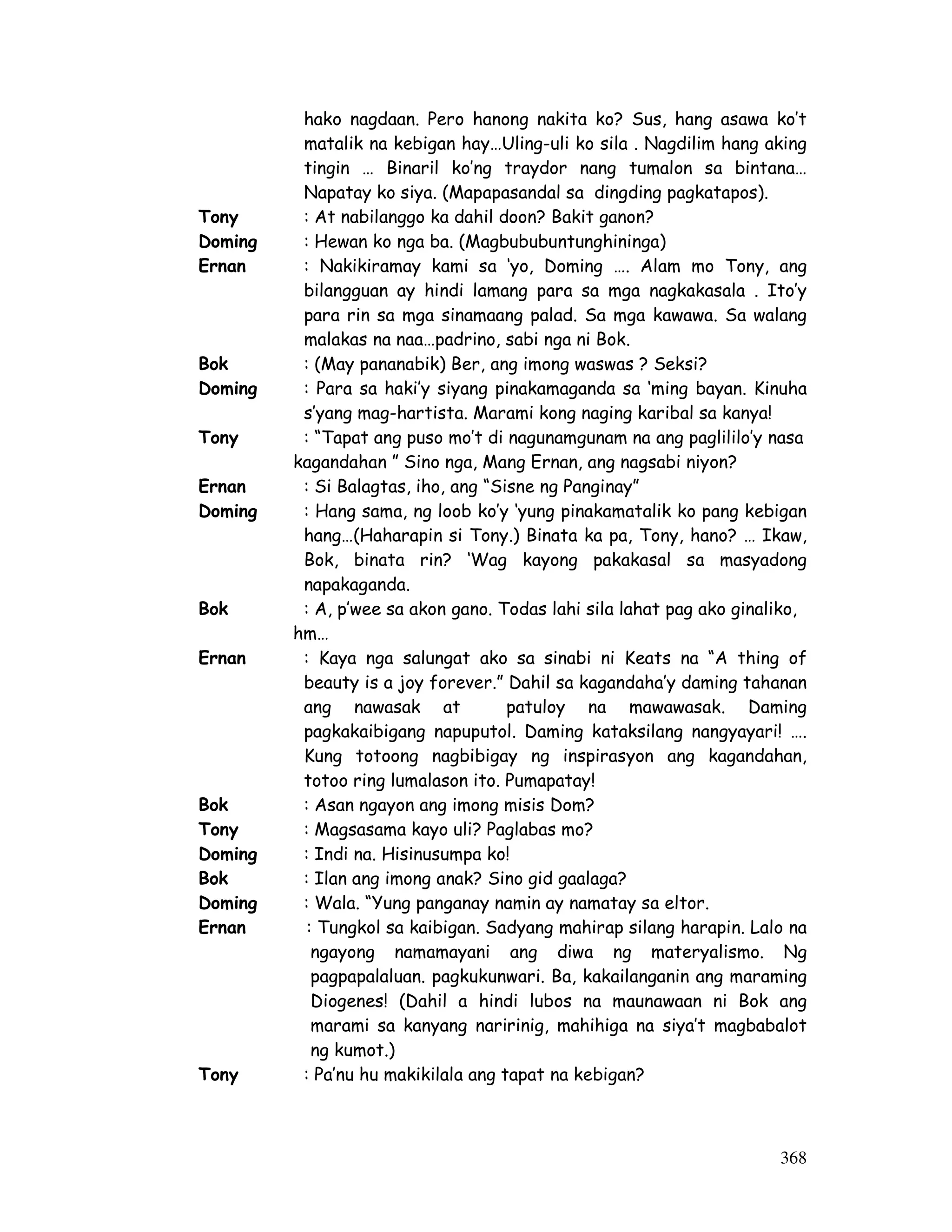 hako nagdaan. Pero hanong nakita ko? Sus, hang asawa ko’t 
matalik na kebigan hay…Uling-uli ko sila . Nagdilim hang aking 
tingin … Binaril ko’ng traydor nang tumalon sa bintana… 
Napatay ko siya. (Mapapasandal sa dingding pagkatapos). 
Tony : At nabilanggo ka dahil doon? Bakit ganon? 
Doming : Hewan ko nga ba. (Magbububuntunghininga) 
Ernan : Nakikiramay kami sa ‘yo, Doming …. Alam mo Tony, ang 
bilangguan ay hindi lamang para sa mga nagkakasala . Ito’y 
para rin sa mga sinamaang palad. Sa mga kawawa. Sa walang 
malakas na naa…padrino, sabi nga ni Bok. 
Bok : (May pananabik) Ber, ang imong waswas ? Seksi? 
Doming : Para sa haki’y siyang pinakamaganda sa ‘ming bayan. Kinuha 
368 
s’yang mag-hartista. Marami kong naging karibal sa kanya! 
Tony : “Tapat ang puso mo’t di nagunamgunam na ang paglililo’y nasa 
kagandahan ” Sino nga, Mang Ernan, ang nagsabi niyon? 
Ernan : Si Balagtas, iho, ang “Sisne ng Panginay” 
Doming : Hang sama, ng loob ko’y ‘yung pinakamatalik ko pang kebigan 
hang…(Haharapin si Tony.) Binata ka pa, Tony, hano? … Ikaw, 
Bok, binata rin? ‘Wag kayong pakakasal sa masyadong 
napakaganda. 
Bok : A, p’wee sa akon gano. Todas lahi sila lahat pag ako ginaliko, 
hm… 
Ernan : Kaya nga salungat ako sa sinabi ni Keats na “A thing of 
beauty is a joy forever.” Dahil sa kagandaha’y daming tahanan 
ang nawasak at patuloy na mawawasak. Daming 
pagkakaibigang napuputol. Daming kataksilang nangyayari! …. 
Kung totoong nagbibigay ng inspirasyon ang kagandahan, 
totoo ring lumalason ito. Pumapatay! 
Bok : Asan ngayon ang imong misis Dom? 
Tony : Magsasama kayo uli? Paglabas mo? 
Doming : Indi na. Hisinusumpa ko! 
Bok : Ilan ang imong anak? Sino gid gaalaga? 
Doming : Wala. “Yung panganay namin ay namatay sa eltor. 
Ernan : Tungkol sa kaibigan. Sadyang mahirap silang harapin. Lalo na 
ngayong namamayani ang diwa ng materyalismo. Ng 
pagpapalaluan. pagkukunwari. Ba, kakailanganin ang maraming 
Diogenes! (Dahil a hindi lubos na maunawaan ni Bok ang 
marami sa kanyang naririnig, mahihiga na siya’t magbabalot 
ng kumot.) 
Tony : Pa’nu hu makikilala ang tapat na kebigan? 
 