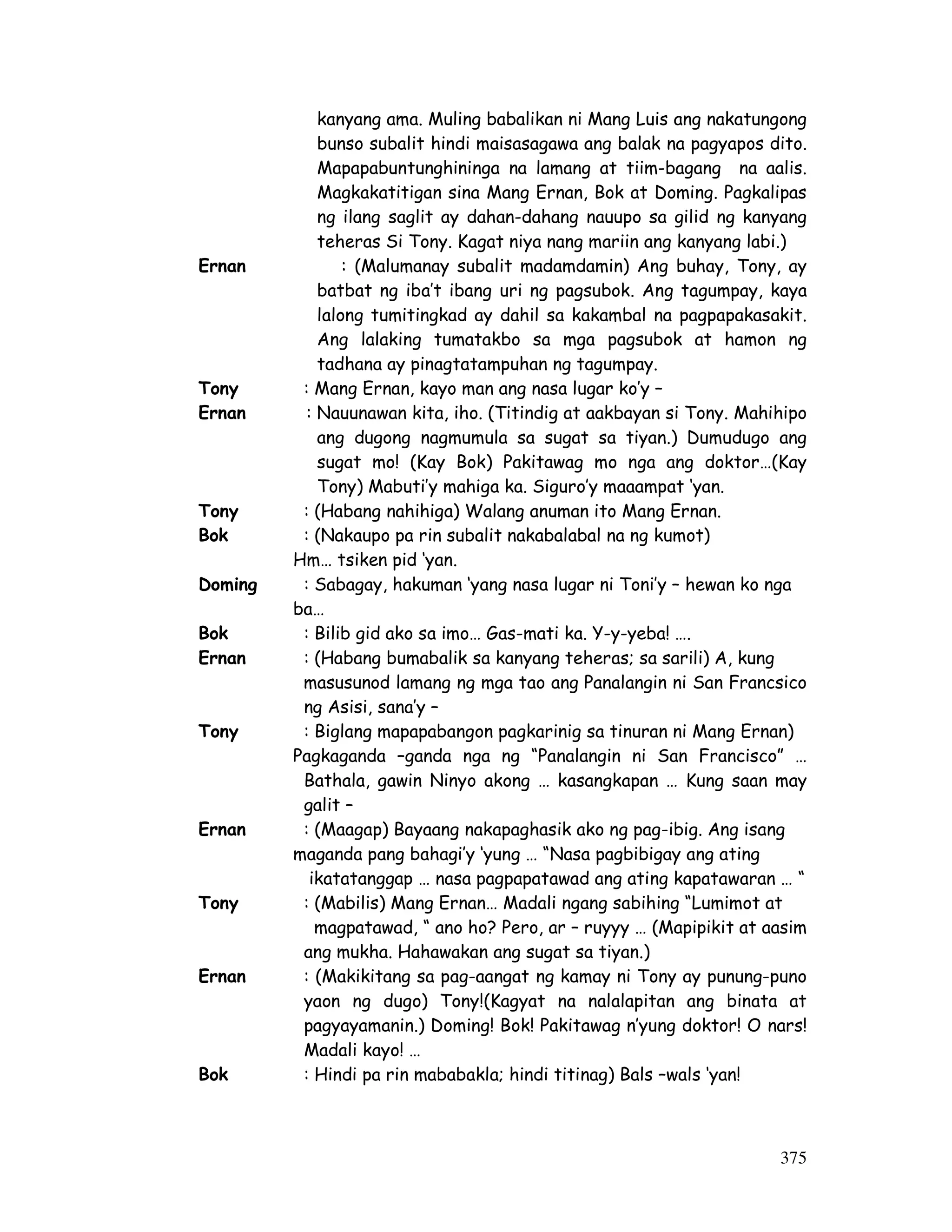 kanyang ama. Muling babalikan ni Mang Luis ang nakatungong 
bunso subalit hindi maisasagawa ang balak na pagyapos dito. 
Mapapabuntunghininga na lamang at tiim-bagang na aalis. 
Magkakatitigan sina Mang Ernan, Bok at Doming. Pagkalipas 
ng ilang saglit ay dahan-dahang nauupo sa gilid ng kanyang 
teheras Si Tony. Kagat niya nang mariin ang kanyang labi.) 
Ernan : (Malumanay subalit madamdamin) Ang buhay, Tony, ay 
batbat ng iba’t ibang uri ng pagsubok. Ang tagumpay, kaya 
lalong tumitingkad ay dahil sa kakambal na pagpapakasakit. 
Ang lalaking tumatakbo sa mga pagsubok at hamon ng 
tadhana ay pinagtatampuhan ng tagumpay. 
Tony : Mang Ernan, kayo man ang nasa lugar ko’y – 
Ernan : Nauunawan kita, iho. (Titindig at aakbayan si Tony. Mahihipo 
ang dugong nagmumula sa sugat sa tiyan.) Dumudugo ang 
sugat mo! (Kay Bok) Pakitawag mo nga ang doktor…(Kay 
Tony) Mabuti’y mahiga ka. Siguro’y maaampat ‘yan. 
375 
Tony : (Habang nahihiga) Walang anuman ito Mang Ernan. 
Bok : (Nakaupo pa rin subalit nakabalabal na ng kumot) 
Hm… tsiken pid ‘yan. 
Doming : Sabagay, hakuman ‘yang nasa lugar ni Toni’y – hewan ko nga 
ba… 
Bok : Bilib gid ako sa imo… Gas-mati ka. Y-y-yeba! …. 
Ernan : (Habang bumabalik sa kanyang teheras; sa sarili) A, kung 
masusunod lamang ng mga tao ang Panalangin ni San Francsico 
ng Asisi, sana’y – 
Tony : Biglang mapapabangon pagkarinig sa tinuran ni Mang Ernan) 
Pagkaganda –ganda nga ng “Panalangin ni San Francisco” … 
Bathala, gawin Ninyo akong … kasangkapan … Kung saan may 
galit – 
Ernan : (Maagap) Bayaang nakapaghasik ako ng pag-ibig. Ang isang 
maganda pang bahagi’y ‘yung … “Nasa pagbibigay ang ating 
ikatatanggap … nasa pagpapatawad ang ating kapatawaran … “ 
Tony : (Mabilis) Mang Ernan… Madali ngang sabihing “Lumimot at 
magpatawad, “ ano ho? Pero, ar – ruyyy … (Mapipikit at aasim 
ang mukha. Hahawakan ang sugat sa tiyan.) 
Ernan : (Makikitang sa pag-aangat ng kamay ni Tony ay punung-puno 
yaon ng dugo) Tony!(Kagyat na nalalapitan ang binata at 
pagyayamanin.) Doming! Bok! Pakitawag n’yung doktor! O nars! 
Madali kayo! … 
Bok : Hindi pa rin mababakla; hindi titinag) Bals –wals ‘yan! 
 