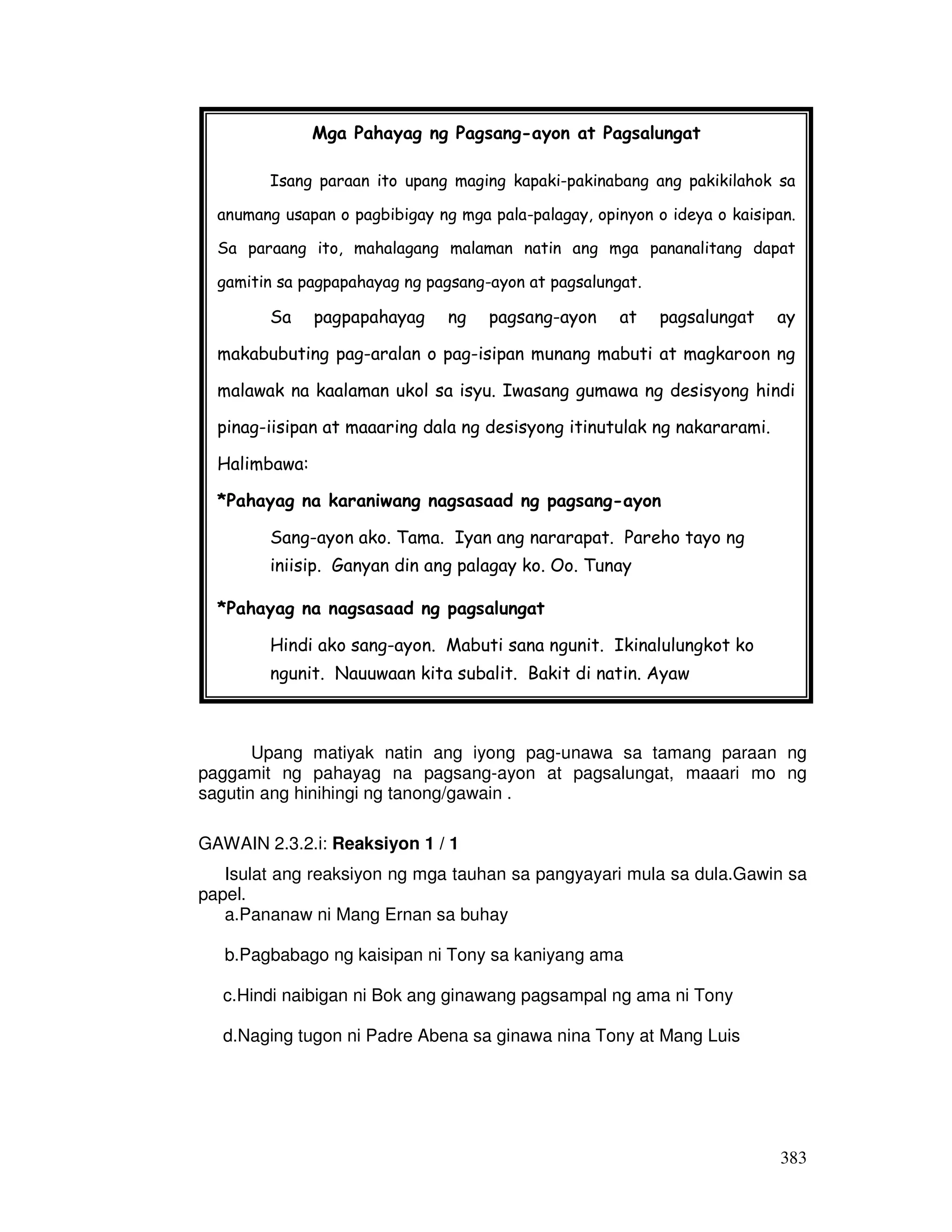 383 
Mga Pahayag ng Pagsang-ayon at Pagsalungat 
Isang paraan ito upang maging kapaki-pakinabang ang pakikilahok sa 
anumang usapan o pagbibigay ng mga pala-palagay, opinyon o ideya o kaisipan. 
Sa paraang ito, mahalagang malaman natin ang mga pananalitang dapat 
gamitin sa pagpapahayag ng pagsang-ayon at pagsalungat. 
Sa pagpapahayag ng pagsang-ayon at pagsalungat ay 
makabubuting pag-aralan o pag-isipan munang mabuti at magkaroon ng 
malawak na kaalaman ukol sa isyu. Iwasang gumawa ng desisyong hindi 
pinag-iisipan at maaaring dala ng desisyong itinutulak ng nakararami. 
Halimbawa: 
*Pahayag na karaniwang nagsasaad ng pagsang-ayon 
Sang-ayon ako. Tama. Iyan ang nararapat. Pareho tayo ng 
iniisip. Ganyan din ang palagay ko. Oo. Tunay 
*Pahayag na nagsasaad ng pagsalungat 
Hindi ako sang-ayon. Mabuti sana ngunit. Ikinalulungkot ko 
ngunit. Nauuwaan kita subalit. Bakit di natin. Ayaw 
Upang matiyak natin ang iyong pag-unawa sa tamang paraan ng 
paggamit ng pahayag na pagsang-ayon at pagsalungat, maaari mo ng 
sagutin ang hinihingi ng tanong/gawain . 
GAWAIN 2.3.2.i: Reaksiyon 1 / 1 
Isulat ang reaksiyon ng mga tauhan sa pangyayari mula sa dula.Gawin sa 
papel. 
a.Pananaw ni Mang Ernan sa buhay 
b.Pagbabago ng kaisipan ni Tony sa kaniyang ama 
c.Hindi naibigan ni Bok ang ginawang pagsampal ng ama ni Tony 
d.Naging tugon ni Padre Abena sa ginawa nina Tony at Mang Luis 
 