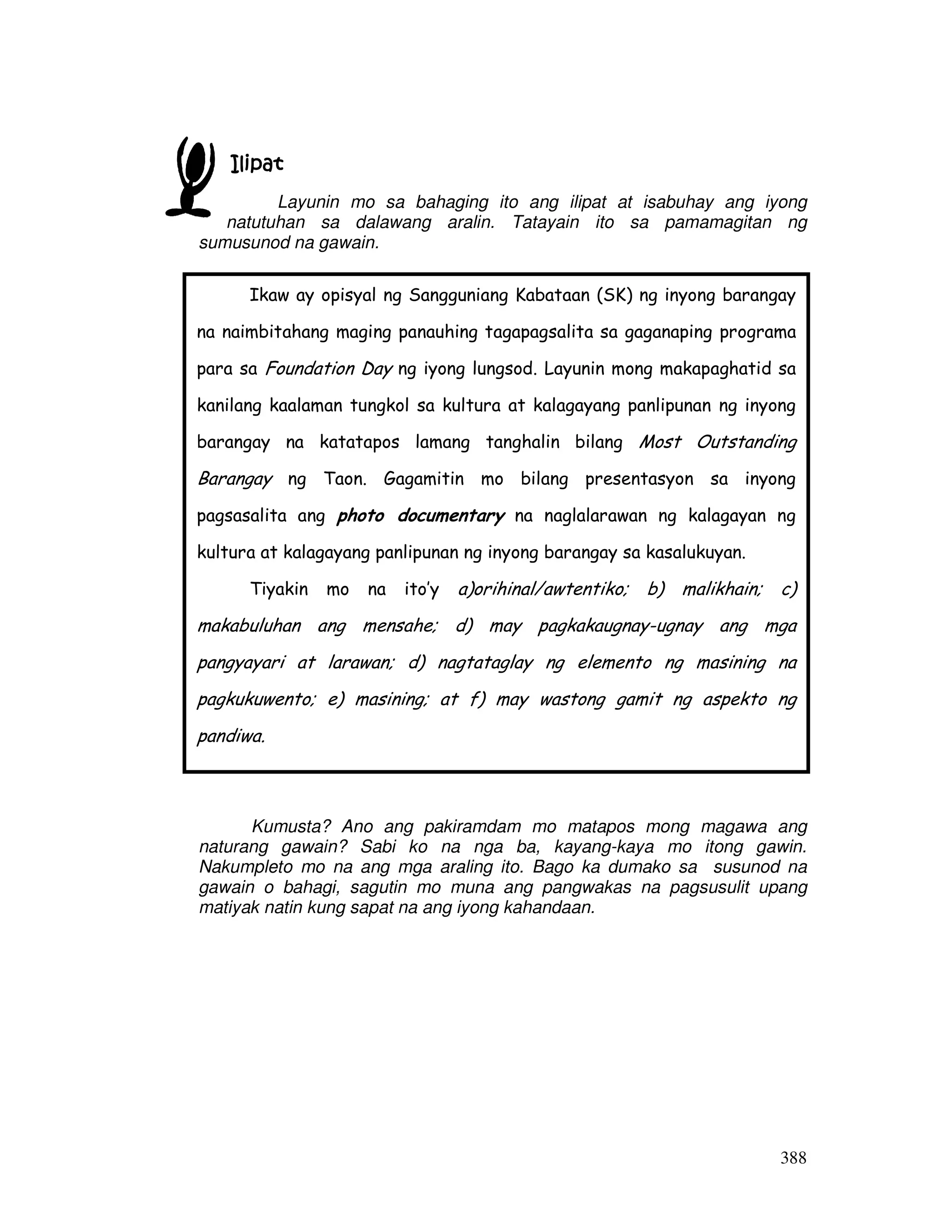Ikaw ay opisyal ng Sangguniang Kabataan (SK) ng inyong barangay 
na naimbitahang maging panauhing tagapagsalita sa gaganaping programa 
para sa Foundation Day ng iyong lungsod. Layunin mong makapaghatid sa 
kanilang kaalaman tungkol sa kultura at kalagayang panlipunan ng inyong 
barangay na katatapos lamang tanghalin bilang Most Outstanding 
Barangay ng Taon. Gagamitin mo bilang presentasyon sa inyong 
pagsasalita ang photo documentary na naglalarawan ng kalagayan ng 
kultura at kalagayang panlipunan ng inyong barangay sa kasalukuyan. 
Tiyakin mo na ito’y a)orihinal/awtentiko; b) malikhain; c) 
makabuluhan ang mensahe; d) may pagkakaugnay-ugnay ang mga 
pangyayari at larawan; d) nagtataglay ng elemento ng masining na 
pagkukuwento; e) masining; at f) may wastong gamit ng aspekto ng 
pandiwa. 
388 
IIIIlllliiiippppaaaatttt 
Layunin mo sa bahaging ito ang ilipat at isabuhay ang iyong 
natutuhan sa dalawang aralin. Tatayain ito sa pamamagitan ng 
sumusunod na gawain. 
Kumusta? Ano ang pakiramdam mo matapos mong magawa ang 
naturang gawain? Sabi ko na nga ba, kayang-kaya mo itong gawin. 
Nakumpleto mo na ang mga araling ito. Bago ka dumako sa susunod na 
gawain o bahagi, sagutin mo muna ang pangwakas na pagsusulit upang 
matiyak natin kung sapat na ang iyong kahandaan. 
 