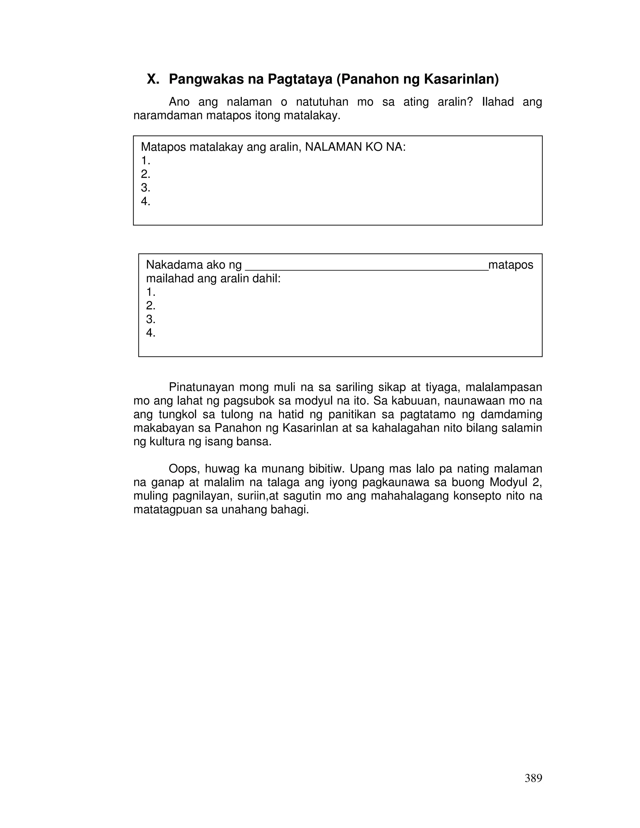 Nakadama ako ng _____________________________________matapos 
mailahad ang aralin dahil: 
1. 
2. 
3. 
4. 
389 
X. Pangwakas na Pagtataya (Panahon ng Kasarinlan) 
Ano ang nalaman o natutuhan mo sa ating aralin? Ilahad ang 
naramdaman matapos itong matalakay. 
Matapos matalakay ang aralin, NALAMAN KO NA: 
1. 
2. 
3. 
4. 
Pinatunayan mong muli na sa sariling sikap at tiyaga, malalampasan 
mo ang lahat ng pagsubok sa modyul na ito. Sa kabuuan, naunawaan mo na 
ang tungkol sa tulong na hatid ng panitikan sa pagtatamo ng damdaming 
makabayan sa Panahon ng Kasarinlan at sa kahalagahan nito bilang salamin 
ng kultura ng isang bansa. 
Oops, huwag ka munang bibitiw. Upang mas lalo pa nating malaman 
na ganap at malalim na talaga ang iyong pagkaunawa sa buong Modyul 2, 
muling pagnilayan, suriin,at sagutin mo ang mahahalagang konsepto nito na 
matatagpuan sa unahang bahagi. 
 