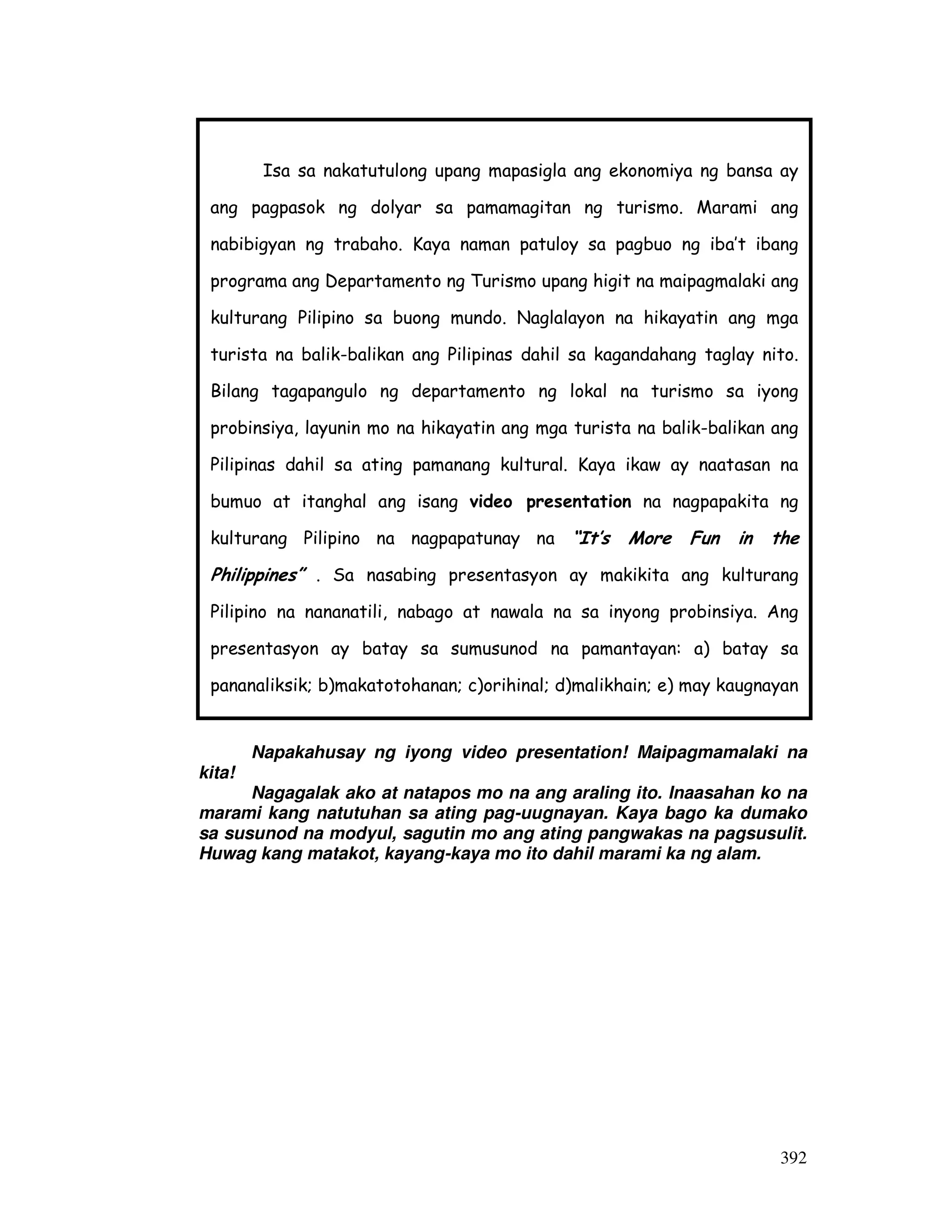 Isa sa nakatutulong upang mapasigla ang ekonomiya ng bansa ay 
ang pagpasok ng dolyar sa pamamagitan ng turismo. Marami ang 
nabibigyan ng trabaho. Kaya naman patuloy sa pagbuo ng iba’t ibang 
programa ang Departamento ng Turismo upang higit na maipagmalaki ang 
kulturang Pilipino sa buong mundo. Naglalayon na hikayatin ang mga 
turista na balik-balikan ang Pilipinas dahil sa kagandahang taglay nito. 
Bilang tagapangulo ng departamento ng lokal na turismo sa iyong 
probinsiya, layunin mo na hikayatin ang mga turista na balik-balikan ang 
Pilipinas dahil sa ating pamanang kultural. Kaya ikaw ay naatasan na 
bumuo at itanghal ang isang video presentation na nagpapakita ng 
kulturang Pilipino na nagpapatunay na “It’s More Fun in the 
Philippines” . Sa nasabing presentasyon ay makikita ang kulturang 
Pilipino na nananatili, nabago at nawala na sa inyong probinsiya. Ang 
presentasyon ay batay sa sumusunod na pamantayan: a) batay sa 
pananaliksik; b)makatotohanan; c)orihinal; d)malikhain; e) may kaugnayan 
sa paksa; f)napapanahon; g) taglay ang elemento ng pagbuo ng isang 
Napakahusay ng iyong video presentation! Maipagmamalaki na 
392 
kita! 
Nagagalak ako at natapos mo na ang araling ito. Inaasahan ko na 
marami kang natutuhan sa ating pag-uugnayan. Kaya bago ka dumako 
sa susunod na modyul, sagutin mo ang ating pangwakas na pagsusulit. 
Huwag kang matakot, kayang-kaya mo ito dahil marami ka ng alam. 
 